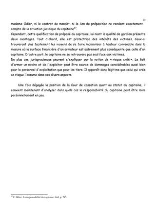 20
mmaaddaammee OOddiieerr,, nnii llee ccoonnttrraatt ddee mmaannddaatt,, nnii llee lliieenn ddee pprrééppoossiittiioonn nnee rreennddeenntt eexxaacctteemmeenntt
ccoommppttee ddee llaa ssiittuuaattiioonn jjuurriiddiiqquuee dduu ccaappiittaaiinnee3377
..
CCeeppeennddaanntt,, cceettttee qquuaalliiffiiccaattiioonn ddee pprrééppoosséé dduu ccaappiittaaiinnee,, lluuii nniiaanntt llaa qquuaalliittéé ddee ggaarrddiieenn pprréésseennttee
ddeeuuxx aavvaannttaaggeess.. TToouutt dd''aabboorrdd,, eellllee eesstt pprrootteeccttrriiccee ddeess iinnttéérrêêttss ddeess vviiccttiimmeess.. CCeeuuxx--ccii
ttrroouuvveerroonntt pplluuss ffaacciilleemmeenntt lleess mmooyyeennss ddee ssee ffaaiirree iinnddeemmnniisseerr àà hhaauutteeuurr ccoonnvveennaabbllee ddaannss llaa
mmeessuurree ooùù llaa ssuurrffaaccee ffiinnaanncciièèrree dd''uunn aarrmmaatteeuurr eesstt aauuttrreemmeenntt pplluuss ccoonnssééqquueennttee qquuee cceellllee dd''uunn
ccaappiittaaiinnee.. DD''aauuttrree ppaarrtt,, llee ccaappiittaaiinnee nnee ssee rreettrroouuvveerraa ppaass sseeuull ffaaccee aauuxx vviiccttiimmeess..
DDee pplluuss cceess jjuurriisspprruuddeenncceess ppeeuuvveenntt ss''eexxpplliiqquueerr ppaarr llaa nnoottiioonn ddee «« rriissqquuee ccrréééé »».. LLee ffaaiitt
dd''aarrmmeerr uunn nnaavviirree eett ddee ll''eexxppllooiitteerr ppeeuutt êêttrree ssoouurrccee ddee ddoommmmaaggeess ccoonnssiiddéérraabblleess aauussssii bbiieenn
ppoouurr llee ppeerrssoonnnneell dd''eexxppllooiittaattiioonn qquuee ppoouurr lleess ttiieerrss.. IIll aappppaarraaîîtt ddoonncc llééggiittiimmee qquuee cceelluuii qquuii ccrrééee
ccee rriissqquuee ll''aassssuummee ddaannss sseess ddiivveerrss aassppeeccttss..
UUnnee ffooiiss ddééggaaggééee llaa ppoossiittiioonn ddee llaa CCoouurr ddee ccaassssaattiioonn qquuaanntt aauu ssttaattuutt dduu ccaappiittaaiinnee,, iill
ccoonnvviieenntt mmaaiinntteennaanntt dd''aannaallyysseerr ddaannss qquueellss ccaass llaa rreessppoonnssaabbiilliittéé dduu ccaappiittaaiinnee ppeeuutt êêttrree mmiissee
ppeerrssoonnnneelllleemmeenntt eenn jjeeuu..
37
F. Odier, La responsabilité du capitaine, ibid, p. 295.
 