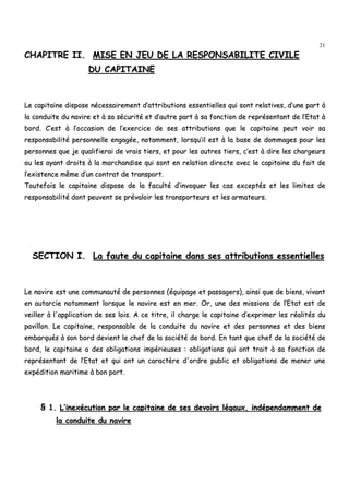 21
CCHHAAPPIITTRREE IIII.. MMIISSEE EENN JJEEUU DDEE LLAA RREESSPPOONNSSAABBIILLIITTEE CCIIVVIILLEE
DDUU CCAAPPIITTAAIINNEE
LLee ccaappiittaaiinnee ddiissppoossee nnéécceessssaaiirreemmeenntt dd’’aattttrriibbuuttiioonnss eesssseennttiieelllleess qquuii ssoonntt rreellaattiivveess,, dd’’uunnee ppaarrtt àà
llaa ccoonndduuiittee dduu nnaavviirree eett àà ssaa ssééccuurriittéé eett dd’’aauuttrree ppaarrtt àà ssaa ffoonnccttiioonn ddee rreepprréésseennttaanntt ddee ll’’EEttaatt àà
bboorrdd.. CC’’eesstt àà ll’’ooccccaassiioonn ddee ll’’eexxeerrcciiccee ddee sseess aattttrriibbuuttiioonnss qquuee llee ccaappiittaaiinnee ppeeuutt vvooiirr ssaa
rreessppoonnssaabbiilliittéé ppeerrssoonnnneellllee eennggaaggééee,, nnoottaammmmeenntt,, lloorrssqquu’’iill eesstt àà llaa bbaassee ddee ddoommmmaaggeess ppoouurr lleess
ppeerrssoonnnneess qquuee jjee qquuaalliiffiieerraaii ddee vvrraaiiss ttiieerrss,, eett ppoouurr lleess aauuttrreess ttiieerrss,, cc’’eesstt àà ddiirree lleess cchhaarrggeeuurrss
oouu lleess aayyaanntt ddrrooiittss àà llaa mmaarrcchhaannddiissee qquuii ssoonntt eenn rreellaattiioonn ddiirreeccttee aavveecc llee ccaappiittaaiinnee dduu ffaaiitt ddee
ll’’eexxiisstteennccee mmêêmmee dd’’uunn ccoonnttrraatt ddee ttrraannssppoorrtt..
TToouutteeffooiiss llee ccaappiittaaiinnee ddiissppoossee ddee llaa ffaaccuullttéé dd’’iinnvvooqquueerr lleess ccaass eexxcceeppttééss eett lleess lliimmiitteess ddee
rreessppoonnssaabbiilliittéé ddoonntt ppeeuuvveenntt ssee pprréévvaallooiirr lleess ttrraannssppoorrtteeuurrss eett lleess aarrmmaatteeuurrss..
SSEECCTTIIOONN II.. LLaa ffaauuttee dduu ccaappiittaaiinnee ddaannss sseess aattttrriibbuuttiioonnss eesssseennttiieelllleess
LLee nnaavviirree eesstt uunnee ccoommmmuunnaauuttéé ddee ppeerrssoonnnneess ((ééqquuiippaaggee eett ppaassssaaggeerrss)),, aaiinnssii qquuee ddee bbiieennss,, vviivvaanntt
eenn aauuttaarrcciiee nnoottaammmmeenntt lloorrssqquuee llee nnaavviirree eesstt eenn mmeerr.. OOrr,, uunnee ddeess mmiissssiioonnss ddee ll’’EEttaatt eesstt ddee
vveeiilllleerr àà ll''aapppplliiccaattiioonn ddee sseess llooiiss.. AA ccee ttiittrree,, iill cchhaarrggee llee ccaappiittaaiinnee dd’’eexxpprriimmeerr lleess rrééaalliittééss dduu
ppaavviilllloonn.. LLee ccaappiittaaiinnee,, rreessppoonnssaabbllee ddee llaa ccoonndduuiittee dduu nnaavviirree eett ddeess ppeerrssoonnnneess eett ddeess bbiieennss
eemmbbaarrqquuééss àà ssoonn bboorrdd ddeevviieenntt llee cchheeff ddee llaa ssoocciiééttéé ddee bboorrdd.. EEnn ttaanntt qquuee cchheeff ddee llaa ssoocciiééttéé ddee
bboorrdd,, llee ccaappiittaaiinnee aa ddeess oobblliiggaattiioonnss iimmppéérriieeuusseess :: oobblliiggaattiioonnss qquuii oonntt ttrraaiitt àà ssaa ffoonnccttiioonn ddee
rreepprréésseennttaanntt ddee ll’’EEttaatt eett qquuii oonntt uunn ccaarraaccttèèrree dd''oorrddrree ppuubblliicc eett oobblliiggaattiioonnss ddee mmeenneerr uunnee
eexxppééddiittiioonn mmaarriittiimmee àà bboonn ppoorrtt..
§§ 11.. LL’’iinneexxééccuuttiioonn ppaarr llee ccaappiittaaiinnee ddee sseess ddeevvooiirrss llééggaauuxx,, iinnddééppeennddaammmmeenntt ddee
llaa ccoonndduuiittee dduu nnaavviirree
 