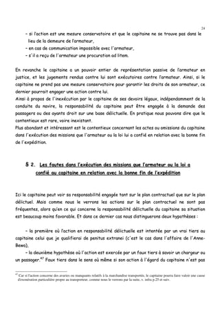 24
–– ssii ll’’aaccttiioonn eesstt uunnee mmeessuurree ccoonnsseerrvvaattooiirree eett qquuee llee ccaappiittaaiinnee nnee ssee ttrroouuvvee ppaass ddaannss llee
lliieeuu ddee llaa ddeemmeeuurree ddee ll’’aarrmmaatteeuurr,,
–– eenn ccaass ddee ccoommmmuunniiccaattiioonn iimmppoossssiibbllee aavveecc ll''aarrmmaatteeuurr,,
–– ss''iill aa rreeççuu ddee ll''aarrmmaatteeuurr uunnee pprrooccuurraattiioonn aadd lliitteemm..
EEnn rreevvaanncchhee llee ccaappiittaaiinnee aa uunn ppoouuvvooiirr eennttiieerr ddee rreepprréésseennttaattiioonn ppaassssiivvee ddee ll’’aarrmmaatteeuurr eenn
jjuussttiiccee,, eett lleess jjuuggeemmeennttss rreenndduuss ccoonnttrree lluuii ssoonntt eexxééccuuttooiirreess ccoonnttrree ll’’aarrmmaatteeuurr.. AAiinnssii,, ssii llee
ccaappiittaaiinnee nnee pprreenndd ppaass uunnee mmeessuurree ccoonnsseerrvvaattooiirree ppoouurr ggaarraannttiirr lleess ddrrooiittss ddee ssoonn aarrmmaatteeuurr,, ccee
ddeerrnniieerr ppoouurrrraaiitt eennggaaggeerr uunnee aaccttiioonn ccoonnttrree lluuii..
AAiinnssii àà pprrooppooss ddee ll''iinneexxééccuuttiioonn ppaarr llee ccaappiittaaiinnee ddee sseess ddeevvooiirrss llééggaauuxx,, iinnddééppeennddaammmmeenntt ddee llaa
ccoonndduuiittee dduu nnaavviirree,, llaa rreessppoonnssaabbiilliittéé dduu ccaappiittaaiinnee ppeeuutt êêttrree eennggaaggééee àà llaa ddeemmaannddee ddeess
ppaassssaaggeerrss oouu ddeess aayyaannttss ddrrooiitt ssuurr uunnee bbaassee ddéélliiccttuueellllee.. EEnn pprraattiiqquuee nnoouuss ppoouuvvoonnss ddiirree qquuee llee
ccoonntteennttiieeuuxx eesstt rraarree,, vvooiirree iinneexxiissttaanntt..
PPlluuss aabboonnddaanntt eett iinnttéérreessssaanntt eesstt llee ccoonntteennttiieeuuxx ccoonncceerrnnaanntt lleess aacctteess oouu oommiissssiioonnss dduu ccaappiittaaiinnee
ddaannss ll''eexxééccuuttiioonn ddeess mmiissssiioonnss qquuee ll''aarrmmaatteeuurr oouu llaa llooii lluuii aa ccoonnffiiéé eenn rreellaattiioonn aavveecc llaa bboonnnnee ffiinn
ddee ll''eexxppééddiittiioonn..
§§ 22.. LLeess ffaauutteess ddaannss ll’’eexxééccuuttiioonn ddeess mmiissssiioonnss qquuee ll’’aarrmmaatteeuurr oouu llaa llooii aa
ccoonnffiiéé aauu ccaappiittaaiinnee eenn rreellaattiioonn aavveecc llaa bboonnnnee ffiinn ddee ll’’eexxppééddiittiioonn
IIccii llee ccaappiittaaiinnee ppeeuutt vvooiirr ssaa rreessppoonnssaabbiilliittéé eennggaaggééee ttaanntt ssuurr llee ppllaann ccoonnttrraaccttuueell qquuee ssuurr llee ppllaann
ddéélliiccttuueell.. MMaaiiss ccoommmmee nnoouuss llee vveerrrroonnss lleess aaccttiioonnss ssuurr llee ppllaann ccoonnttrraaccttuueell nnee ssoonntt ppaass
ffrrééqquueenntteess,, aalloorrss qquu’’eenn ccee qquuii ccoonncceerrnnee llaa rreessppoonnssaabbiilliittéé ddéélliiccttuueellllee dduu ccaappiittaaiinnee ssaa ssiittuuaattiioonn
eesstt bbeeaauuccoouupp mmooiinnss ffaavvoorraabbllee.. EEtt ddaannss ccee ddeerrnniieerr ccaass nnoouuss ddiissttiinngguueerroonnss ddeeuuxx hhyyppootthhèèsseess ::
–– llaa pprreemmiièèrree ooùù ll’’aaccttiioonn eenn rreessppoonnssaabbiilliittéé ddéélliiccttuueellllee eesstt iinntteennttééee ppaarr uunn vvrraaii ttiieerrss aauu
ccaappiittaaiinnee cceelluuii qquuee jjee qquuaalliiffiieerraaii ddee ppeenniittuuss eexxttrraanneeii ((cc''eesstt llee ccaass ddaannss ll''aaffffaaiirree ddee ll''AAnnnnee--
BBeewwaa)),,
–– llaa ddeeuuxxiièèmmee hhyyppootthhèèssee ooùù ll''aaccttiioonn eesstt eexxeerrccééee ppaarr uunn ffaauuxx ttiieerrss àà ssaavvooiirr uunn cchhaarrggeeuurr oouu
uunn ppaassssaaggeerr..4477
FFaauuxx ttiieerrss ddaannss llee sseennss ooùù mmêêmmee ssii ssoonn aaccttiioonn àà ll''ééggaarrdd dduu ccaappiittaaiinnee nn''eesstt ppaass
47
Car si l'action concerne des avaries ou manquants relatifs à la marchandise transportée, le capitaine pourra faire valoir une cause
d'exonération particulière propre au transporteur, comme nous le verrons par la suite, v. infra p.25 et suiv.
 