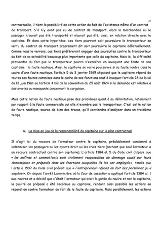 25
ccoonnttrraaccttuueellllee,, iill ttiieenntt llaa ppoossssiibbiilliittéé ddee cceettttee aaccttiioonn dduu ffaaiitt ddee ll''eexxiisstteennccee mmêêmmee dd''uunn ccoonnttrraatt
ddee ttrraannssppoorrtt.. SS''iill nn''yy aavvaaiitt ppaass eeuu ddee ccoonnttrraatt ddee ttrraannssppoorrtt,, aalloorrss llaa mmaarrcchhaannddiissee oouu llee
ppaassssaaggeerr nn''aauurraaiitt ppaass ééttéé ttrraannssppoorrttéé eett nn’’aauurraaiitt ppaass ééttéé,, aaiinnssii,, eenn rreellaattiioonn ddiirreeccttee aavveecc llee
ccaappiittaaiinnee.. EEtt ddaannss cceettttee hhyyppootthhèèssee,, cceess ttiieerrss ppoouurrrroonntt ssooiitt ppoouurrssuuiivvrree llee ttrraannssppoorrtteeuurr eenn
vveerrttuu dduu ccoonnttrraatt ddee ttrraannssppoorrtt pprroopprreemmeenntt ddiitt ssooiitt ppoouurrssuuiivvrree llee ccaappiittaaiinnee ddéélliiccttuueelllleemmeenntt..
CCoommmmee nnoouuss llee vveerrrroonnss,, cceess ttiieerrss pprrééfféérreerroonntt eennggaaggeerr ddeess ppoouurrssuuiitteess ccoonnttrree llee ttrraannssppoorrtteeuurr
dduu ffaaiitt ddee ssaa ssoollvvaabbiilliittéé bbeeaauuccoouupp pplluuss iimmppoorrttaannttee qquuee cceellllee dduu ccaappiittaaiinnee.. MMaaiiss iiccii,, llaa ddiiffffiiccuullttéé
pprroovviieennddrraa dduu ffaaiitt qquuee llee ttrraannssppoorrtteeuurr ppoouurrrraa ss''eexxoonnéérreerr eenn iinnvvooqquuaanntt uunnee ffaauuttee ddee ssoonn
ccaappiittaaiinnee :: llaa ffaauuttee nnaauuttiiqquuee.. AAiinnssii,, llee ccaappiittaaiinnee ssee vveerrrraa ppoouurrssuuiivvrree ssii ssaa ffaauuttee rreennttrree ddaannss llee
ccaaddrree dd''uunnee ffaauuttee nnaauuttiiqquuee,, ll’’aarrttiiccllee 55 dduu 33 jjaannvviieerr 11996699 ssttiippuullaanntt qquuee llee ccaappiittaaiinnee rrééppoonndd ddee
ttoouutteess sseess ffaauutteess ccoommmmiisseess ddaannss llee ccaaddrree ddee sseess ffoonnccttiioonnss ssaauuff àà iinnvvooqquueerr ll’’aarrttiiccllee 2288 ddee llaa llooii
dduu 1188 jjuuiinn 11996611 oouu ll’’aarrttiiccllee 44 bbiiss ddee llaa ccoonnvveennttiioonn dduu 2255 aaooûûtt 11992244 ssii llaa ddeemmaannddee eesstt rreellaattiivvee àà
ddeess aavvaarriieess oouu mmaannqquuaannttss ccoonncceerrnnaanntt llaa ccaarrggaaiissoonn..
MMaaiiss cceettttee nnoottiioonn ddee ffaauuttee nnaauuttiiqquuee ppoossee ddeess pprroobbllèèmmeess qquuaanntt àà ssaa ddéélliimmiittaattiioonn,, nnoottaammmmeenntt
ppaarr rraappppoorrtt àà llaa ffaauuttee ccoommmmeerrcciiaallee qquuii eellllee nn''eexxoonnèèrree ppaass llee ttrraannssppoorrtteeuurr.. CC''eesstt cceettttee nnoottiioonn
ddee ffaauuttee nnaauuttiiqquuee,, ssoouurrccee ddee bbiieenn ddeess ttrraaccaass,, qquu''iill ccoonnvviieennddrraa dd''aannaallyysseerr ddaannss uunn ttrrooiissiièèmmee
tteemmppss..
AA.. LLaa mmiissee eenn jjeeuu ddee llaa rreessppoonnssaabbiilliittéé dduu ccaappiittaaiinnee ssuurr llee ppllaann ccoonnttrraaccttuueell
IIll ss''aaggiitt iiccii dduu rreeccoouurrss ddee ll’’aarrmmaatteeuurr ccoonnttrree llee ccaappiittaaiinnee,, pprrééaallaabblleemmeenntt ccoonnddaammnnéé àà
iinnddeemmnniisseerr lleess ppaassssaaggeerrss oouu lleess aayyaannttss ddrrooiitt oouu lleess vvrraaiiss ttiieerrss ((ssaacchhaanntt qquuee sseeuull ll’’aarrmmaatteeuurr aa
uunn rreeccoouurrss ccoonnttrraaccttuueell ccoonnttrree ssoonn ccaappiittaaiinnee)).. LL''aarrttiiccllee 11338844 aall.. 55 dduu CCooddee cciivviill ddiissppoossee qquuee
«« lleess mmaaîîttrreess eett ccoommmmeettttaannttss ssoonntt cciivviilleemmeenntt rreessppoonnssaabblleess dduu ddoommmmaaggee ccaauusséé ppaarr lleeuurrss
ddoommeessttiiqquueess eett pprrééppoossééss ddaannss lleess ffoonnccttiioonnss aauuxxqquueelllleess iillss lleess oonntt eemmppllooyyééss »»,, ttaannddiiss qquuee
ll''aarrttiiccllee 11559977 dduu CCooddee cciivviill pprréévvooiitt qquuee «« ll''eennttrreepprreenneeuurr rrééppoonndd dduu ffaaiitt ddeess ppeerrssoonnnneess qquu''iill
eemmppllooiiee »».. OOrr ddeeppuuiiss ll''aarrrrêêtt LLaammoorriicciièèrree ooùù llaa CCoouurr ddee ccaassssaattiioonn aa aapppplliiqquuéé ll’’aarrttiiccllee 11338844 aall.. 11
aauuxx nnaavviirreess eett aa ddéécciiddéé qquuee cc''ééttaaiitt ll''aarrmmaatteeuurr qquuii aavvaaiitt llaa ggaarrddee dduu nnaavviirree eett nnoonn llee ccaappiittaaiinnee,,
llaa qquuaalliittéé ddee pprrééppoosséé aa ééttéé rreeccoonnnnuuee aauu ccaappiittaaiinnee,, rreennddaanntt aaiinnssii ppoossssiibbllee lleess aaccttiioonnss eenn
rrééppaarraattiioonn ccoonnttrree ll’’aarrmmaatteeuurr dduu ffaaiitt ddee llaa ffaauuttee dduu ccaappiittaaiinnee.. MMaaiiss ppaarraallllèèlleemmeenntt,, lleess aaccttiioonnss
 