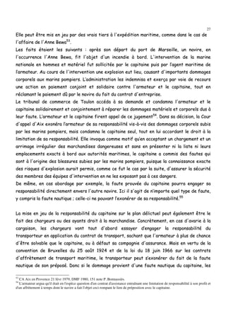 27
EEllllee ppeeuutt êêttrree mmiiss eenn jjeeuu ppaarr ddeess vvrraaiiss ttiieerrss àà ll''eexxppééddiittiioonn mmaarriittiimmee,, ccoommmmee ddaannss llee ccaass ddee
ll''aaffffaaiirree ddee ll''AAnnnnee BBeewwaa5533
..
LLeess ffaaiittss ééttaaiieenntt lleess ssuuiivvaannttss :: aapprrèèss ssoonn ddééppaarrtt dduu ppoorrtt ddee MMaarrsseeiillllee,, uunn nnaavviirree,, eenn
ll''ooccccuurrrreennccee ll''AAnnnnee BBeewwaa,, ffiitt ll''oobbjjeett dd''uunn iinncceennddiiee àà bboorrdd.. LL''iinntteerrvveennttiioonn ddee llaa mmaarriinnee
nnaattiioonnaallee eenn hhoommmmeess eett mmaattéérriieell ffuutt ssoolllliicciittééee ppaarr llee ccaappiittaaiinnee ppuuiiss ppaarr ll’’aaggeenntt mmaarriittiimmee ddee
ll’’aarrmmaatteeuurr.. AAuu ccoouurrss ddee ll''iinntteerrvveennttiioonn uunnee eexxpplloossiioonn eeuutt lliieeuu,, ccaauussaanntt dd''iimmppoorrttaannttss ddoommmmaaggeess
ccoorrppoorreellss aauuxx mmaarriinnss ppoommppiieerrss.. LL’’aaddmmiinniissttrraattiioonn lleess iinnddeemmnniissaa eett eexxeerrççaa ppaarr vvooiiee ddee rreeccoouurrss
uunnee aaccttiioonn eenn ppaaiieemmeenntt ccoonnjjooiinntt eett ssoolliiddaaiirree ccoonnttrree ll''aarrmmaatteeuurr eett llee ccaappiittaaiinnee,, ttoouutt eenn
rrééccllaammaanntt llee ppaaiieemmeenntt ddûû ppaarr llee nnaavviirree dduu ffaaiitt dduu ccoonnttrraatt dd''eennttrreepprriissee..
LLee ttrriibbuunnaall ddee ccoommmmeerrccee ddee TToouulloonn aaccccééddaa àà ssaa ddeemmaannddee eett ccoonnddaammnnaa ll''aarrmmaatteeuurr eett llee
ccaappiittaaiinnee ssoolliiddaaiirreemmeenntt eett ccoonnjjooiinntteemmeenntt àà rrééppaarreerr lleess ddoommmmaaggeess mmaattéérriieellss eett ccoorrppoorreellss dduuss àà
lleeuurr ffaauuttee.. LL’’aarrmmaatteeuurr eett llee ccaappiittaaiinnee ffiirreenntt aappppeell ddee ccee jjuuggeemmeenntt5544
.. DDaannss ssaa ddéécciissiioonn,, llaa CCoouurr
dd''aappppeell dd''AAiixx eexxoonnéérraa ll’’aarrmmaatteeuurr ddee ssaa rreessppoonnssaabbiilliittéé vviiss--àà--vviiss ddeess ddoommmmaaggeess ccoorrppoorreellss ssuubbiiss
ppaarr lleess mmaarriinnss ppoommppiieerrss,, mmaaiiss ccoonnddaammnnaa llee ccaappiittaaiinnee sseeuull,, ttoouutt eenn lluuii aaccccoorrddaanntt llee ddrrooiitt àà llaa
lliimmiittaattiioonn ddee ssaa rreessppoonnssaabbiilliittéé.. EEllllee iinnvvooqquuaa ccoommmmee mmoottiiff qquu’’eenn aacccceeppttaanntt uunn cchhaarrggeemmeenntt eett uunn
aarrrriimmaaggee iirrrréégguulliieerr ddeess mmaarrcchhaannddiisseess ddaannggeerreeuusseess eett ssaannss eenn pprréésseenntteerr nnii llaa lliissttee nnii lleeuurrss
eemmppllaacceemmeennttss eexxaaccttss àà bboorrdd aauuxx aauuttoorriittééss mmaarriittiimmeess,, llee ccaappiittaaiinnee aa ccoommmmiiss ddeess ffaauutteess qquuii
ssoonntt àà ll''oorriiggiinnee ddeess bblleessssuurreess ssuubbiieess ppaarr lleess mmaarriinnss ppoommppiieerrss,, ppuuiissqquuee llaa ccoonnnnaaiissssaannccee eexxaaccttee
ddeess rriissqquueess dd''eexxpplloossiioonn aauurraaiitt ppeerrmmiiss,, ccoommmmee ccee ffuutt llee ccaass ppaarr llaa ssuuiittee,, dd''aassssuurreerr llaa ssééccuurriittéé
ddeess mmeemmbbrreess ddeess ééqquuiippeess dd''iinntteerrvveennttiioonn eenn nnee lleess eexxppoossaanntt ppaass àà cceess ddaannggeerrss..
DDee mmêêmmee,, eenn ccaass aabboorrddaaggee ppaarr eexxeemmppllee,, llaa ffaauuttee pprroouuvvééee dduu ccaappiittaaiinnee ppoouurrrraa eennggaaggeerr ssaa
rreessppoonnssaabbiilliittéé ddiirreecctteemmeenntt eennvveerrss ll''aauuttrree nnaavviirree.. IIccii iill ss''aaggiitt ddee nn’’iimmppoorrttee qquueell ttyyppee ddee ffaauuttee,,
yy ccoommpprriiss llaa ffaauuttee nnaauuttiiqquuee ;; cceellllee--ccii nnee ppoouuvvaanntt ll’’eexxoonnéérreerr ddee ssaa rreessppoonnssaabbiilliittéé..5555
LLaa mmiissee eenn jjeeuu ddee llaa rreessppoonnssaabbiilliittéé dduu ccaappiittaaiinnee ssuurr llee ppllaann ddéélliiccttuueell ppeeuutt ééggaalleemmeenntt êêttrree llee
ffaaiitt ddeess cchhaarrggeeuurrss oouu ddeess aayyaannttss ddrrooiitt àà llaa mmaarrcchhaannddiissee.. CCoonnccrrèètteemmeenntt,, eenn ccaass dd''aavvaarriiee àà llaa
ccaarrggaaiissoonn,, lleess cchhaarrggeeuurrss vvoonntt ttoouutt dd''aabboorrdd eessssaayyeerr dd’’eennggaaggeerr llaa rreessppoonnssaabbiilliittéé dduu
ttrraannssppoorrtteeuurr eenn aapppplliiccaattiioonn dduu ccoonnttrraatt ddee ttrraannssppoorrtt,, ssaacchhaanntt qquuee ll''aarrmmaatteeuurr àà pplluuss ddee cchhaannccee
dd''êêttrree ssoollvvaabbllee qquuee llee ccaappiittaaiinnee,, oouu àà ddééffaauutt ssaa ccoommppaaggnniiee dd''aassssuurraannccee.. MMaaiiss eenn vveerrttuu ddee llaa
ccoonnvveennttiioonn ddee BBrruuxxeelllleess dduu 2255 aaooûûtt 11992244 eett ddee llaa llooii dduu 1188 jjuuiinn 11996666 ssuurr lleess ccoonnttrraattss
dd''aaffffrrèètteemmeenntt ddee ttrraannssppoorrtt mmaarriittiimmee,, llee ttrraannssppoorrtteeuurr ppeeuutt ss’’eexxoonnéérreerr dduu ffaaiitt ddee llaa ffaauuttee
nnaauuttiiqquuee ddee ssoonn pprrééppoosséé.. DDoonncc ssii llee ddoommmmaaggee pprroovviieenntt dd''uunnee ffaauuttee nnaauuttiiqquuee dduu ccaappiittaaiinnee,, lleess
53
CA Aix en Provence 21 févr 1979, DMF 1980, 151 note P. Bonnassiès.
54
L'armateur argua qu'il était en l'espèce question d'un contrat d'assistance entraînant une limitation de responsabilité à son profit et
d'un affrètement à temps dont le navire a fait l'objet ceci rompant le lien de préposition avec le capitaine.
 