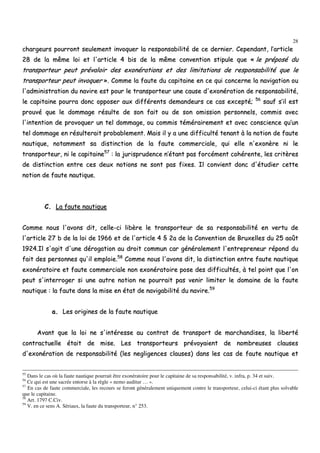 28
cchhaarrggeeuurrss ppoouurrrroonntt sseeuulleemmeenntt iinnvvooqquueerr llaa rreessppoonnssaabbiilliittéé ddee ccee ddeerrnniieerr.. CCeeppeennddaanntt,, ll’’aarrttiiccllee
2288 ddee llaa mmêêmmee llooii eett ll''aarrttiiccllee 44 bbiiss ddee llaa mmêêmmee ccoonnvveennttiioonn ssttiippuullee qquuee «« llee pprrééppoosséé dduu
ttrraannssppoorrtteeuurr ppeeuutt pprréévvaallooiirr ddeess eexxoonnéérraattiioonnss eett ddeess lliimmiittaattiioonnss ddee rreessppoonnssaabbiilliittéé qquuee llee
ttrraannssppoorrtteeuurr ppeeuutt iinnvvooqquueerr »».. CCoommmmee llaa ffaauuttee dduu ccaappiittaaiinnee eenn ccee qquuii ccoonncceerrnnee llaa nnaavviiggaattiioonn oouu
ll''aaddmmiinniissttrraattiioonn dduu nnaavviirree eesstt ppoouurr llee ttrraannssppoorrtteeuurr uunnee ccaauussee dd''eexxoonnéérraattiioonn ddee rreessppoonnssaabbiilliittéé,,
llee ccaappiittaaiinnee ppoouurrrraa ddoonncc ooppppoosseerr aauuxx ddiifffféérreennttss ddeemmaannddeeuurrss ccee ccaass eexxcceeppttéé;; 5566
ssaauuff ss’’iill eesstt
pprroouuvvéé qquuee llee ddoommmmaaggee rrééssuullttee ddee ssoonn ffaaiitt oouu ddee ssoonn oommiissssiioonn ppeerrssoonnnneellss,, ccoommmmiiss aavveecc
ll''iinntteennttiioonn ddee pprroovvooqquueerr uunn tteell ddoommmmaaggee,, oouu ccoommmmiiss ttéémméérraaiirreemmeenntt eett aavveecc ccoonnsscciieennccee qquu’’uunn
tteell ddoommmmaaggee eenn rrééssuulltteerraaiitt pprroobbaabblleemmeenntt.. MMaaiiss iill yy aa uunnee ddiiffffiiccuullttéé tteennaanntt àà llaa nnoottiioonn ddee ffaauuttee
nnaauuttiiqquuee,, nnoottaammmmeenntt ssaa ddiissttiinnccttiioonn ddee llaa ffaauuttee ccoommmmeerrcciiaallee,, qquuii eellllee nn''eexxoonnèèrree nnii llee
ttrraannssppoorrtteeuurr,, nnii llee ccaappiittaaiinnee5577
:: llaa jjuurriisspprruuddeennccee nn’’ééttaanntt ppaass ffoorrccéémmeenntt ccoohhéérreennttee,, lleess ccrriittèèrreess
ddee ddiissttiinnccttiioonn eennttrree cceess ddeeuuxx nnoottiioonnss nnee ssoonntt ppaass ffiixxeess.. IIll ccoonnvviieenntt ddoonncc dd''ééttuuddiieerr cceettttee
nnoottiioonn ddee ffaauuttee nnaauuttiiqquuee..
CC.. LLaa ffaauuttee nnaauuttiiqquuee
CCoommmmee nnoouuss ll''aavvoonnss ddiitt,, cceellllee--ccii lliibbèèrree llee ttrraannssppoorrtteeuurr ddee ssaa rreessppoonnssaabbiilliittéé eenn vveerrttuu ddee
ll''aarrttiiccllee 2277 bb ddee llaa llooii ddee 11996666 eett ddee ll''aarrttiiccllee 44 §§ 22aa ddee llaa CCoonnvveennttiioonn ddee BBrruuxxeelllleess dduu 2255 aaooûûtt
11992244..IIll ss''aaggiitt dd''uunnee ddéérrooggaattiioonn aauu ddrrooiitt ccoommmmuunn ccaarr ggéénnéérraalleemmeenntt ll''eennttrreepprreenneeuurr rrééppoonndd dduu
ffaaiitt ddeess ppeerrssoonnnneess qquu''iill eemmppllooiiee..5588
CCoommmmee nnoouuss ll''aavvoonnss ddiitt,, llaa ddiissttiinnccttiioonn eennttrree ffaauuttee nnaauuttiiqquuee
eexxoonnéérraattooiirree eett ffaauuttee ccoommmmeerrcciiaallee nnoonn eexxoonnéérraattooiirree ppoossee ddeess ddiiffffiiccuullttééss,, àà tteell ppooiinntt qquuee ll''oonn
ppeeuutt ss''iinntteerrrrooggeerr ssii uunnee aauuttrree nnoottiioonn nnee ppoouurrrraaiitt ppaass vveenniirr lliimmiitteerr llee ddoommaaiinnee ddee llaa ffaauuttee
nnaauuttiiqquuee :: llaa ffaauuttee ddaannss llaa mmiissee eenn ééttaatt ddee nnaavviiggaabbiilliittéé dduu nnaavviirree..5599
aa.. LLeess oorriiggiinneess ddee llaa ffaauuttee nnaauuttiiqquuee
AAvvaanntt qquuee llaa llooii nnee ss''iinnttéérreessssee aauu ccoonnttrraatt ddee ttrraannssppoorrtt ddee mmaarrcchhaannddiisseess,, llaa lliibbeerrttéé
ccoonnttrraaccttuueellllee ééttaaiitt ddee mmiissee.. LLeess ttrraannssppoorrtteeuurrss pprréévvooyyaaiieenntt ddee nnoommbbrreeuusseess ccllaauusseess
dd''eexxoonnéérraattiioonn ddee rreessppoonnssaabbiilliittéé ((lleess nneegglliiggeenncceess ccllaauusseess)) ddaannss lleess ccaass ddee ffaauuttee nnaauuttiiqquuee eett
55
Dans le cas où la faute nautique pourrait être exonératoire pour le capitaine de sa responsabilité, v. infra, p. 34 et suiv.
56
Ce qui est une sacrée entorse à la règle « nemo auditur … ».
57
En cas de faute commerciale, les recours se feront généralement uniquement contre le transporteur, celui-ci étant plus solvable
que le capitaine.
58
Art. 1797 C.Civ.
59
V. en ce sens A. Sériaux, la faute du transporteur, n° 253.
 