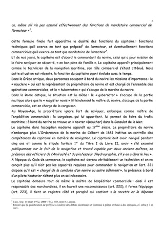 2
ccee,, mmêêmmee ss’’iill nn’’aa ppaass aassssuumméé eeffffeeccttiivveemmeenntt ddeess ffoonnccttiioonnss ddee mmaannddaattaaiirree ccoommmmeerrcciiaall ddee
ll’’aarrmmaatteeuurr »»22
..
CCeettttee ffoorrmmuullee ffiinnaallee ffaaiitt aappppaarraaîîttrree llaa dduuaalliittéé ddeess ffoonnccttiioonnss dduu ccaappiittaaiinnee :: ffoonnccttiioonnss
tteecchhnniiqquueess qquu’’iill eexxeerrccee eenn ttaanntt qquuee pprrééppoosséé33
ddee ll’’aarrmmaatteeuurr,, eett éévveennttuueelllleemmeenntt ffoonnccttiioonnss
ccoommmmeerrcciiaalleess qquu’’iill eexxeerrccee eenn ttaanntt qquuee mmaannddaattaaiirree ddee ll’’aarrmmaatteeuurr44
..
EEtt ddee nnooss jjoouurrss,, llee ccaappiittaaiinnee eesstt dd’’aabboorrdd llee ccoommmmaannddaanntt dduu nnaavviirree,, cceelluuii qquuii aa ppoouurr mmiissssiioonn ddee
llee ffaaiirree nnaavviigguueerr eenn ssééccuurriittéé,, «« eenn bboonn ppèèrree ddee ffaammiillllee »».. LLee ccaappiittaaiinnee aappppaarraaîîtt pprriinncciippaalleemmeenntt
ccoommmmee llee tteecchhnniicciieenn ddee llaa nnaavviiggaattiioonn mmaarriittiimmee,, ssoonn rrôôllee ccoommmmeerrcciiaall ss’’ééttaanntt aattttéénnuuéé.. MMaaiiss
cceettttee ssiittuuaattiioonn eesstt rréécceennttee,, llaa ffoonnccttiioonn dduu ccaappiittaaiinnee aayyaanntt éévvoolluuééee aavveecc llee tteemmppss..
DDaannss llaa GGrrèèccee aannttiiqquuee,, ddeeuuxx ppeerrssoonnnneess ooccccuuppeenntt àà bboorrdd dduu nnaavviirree lleess mmiissssiioonnss dd’’iimmppoorrttaannccee :: llee
«« nnaauucclleerree »» qquuii eesstt llee rreepprréésseennttaanntt dduu pprroopprriiééttaaiirree dduu nnaavviirree eett eesstt cchhaarrggéé ddee ll’’eennsseemmbbllee ddeess
ooppéérraattiioonnss ccoommmmeerrcciiaalleess,, eett llee «« kkuubbeerrnneetteess »» qquuii ss’’ooccccuuppee ddee llaa mmaarrcchhee dduu nnaavviirree..
DDaannss llaa RRoommee aannttiiqquuee,, llaa ssiittuuaattiioonn eesstt llaa mmêêmmee :: llee «« gguubbeerrnnaattoorr »» ss’’ooccccuuppee ddee llaa ppaarrttiiee
nnaauuttiiqquuee aalloorrss qquuee llee «« mmaaggiisstteerr nnaavviiss »» lliittttéérraalleemmeenntt llee mmaaîîttrree dduu nnaavviirree,, ss’’ooccccuuppee ddee llaa ppaarrttiiee
ccoommmmeerrcciiaallee,, eesstt eenn cchhaarrggee ddee llaa ccaarrggaaiissoonn..
AAuu MMooyyeenn--AAggee,, llee pprroopprriiééttaaiirree iiggnnoorree ll’’aarrtt ddee nnaavviigguueerr,, eemmbbaarrqquuee ccoommmmee mmaaîîttrree ddee
ll’’eexxppééddiittiioonn ccoommmmeerrcciiaallee :: llaa ccaarrggaaiissoonn,, qquuii lluuii aappppaarrttiieenntt,, lluuii ppeerrmmeett ddee ffaaiirree dduu ttrraaffiicc
mmaarriittiimmee ;; àà bboorrdd dduu nnaavviirree ssee ttrroouuvvee uunn «« nnooxxtteerr »»((nnaauucchheerr)) ddaannss llee CCoonnssuullaatt ddee llaa MMeerr..
LLee ccaappiittaaiinnee ddaannss ll’’aacccceeppttiioonn mmooddeerrnnee aappppaarraaîîtt aauu 1177èèmmee
ssiièèccllee.. LLee pprroopprriiééttaaiirree dduu nnaavviirree
nn’’eemmbbaarrqquuee pplluuss.. LL’’OOrrddoonnnnaannccee ddee llaa mmaarriinnee ddee CCoollbbeerrtt ddee 11668811 iinnssttiittuuee uunn ccoonnttrrôôllee ddeess
ccoommppéétteenncceess dduu ccaappiittaaiinnee eenn mmaattiièèrree ddee nnaavviiggaattiioonn.. LLee ccaappiittaaiinnee ddooiitt aavvooiirr nnaavviigguuéé ppeennddaanntt
cciinnqq aannss eett ccoommmmee llee ssttiippuullee ll’’aarrttiiccllee 11eerr
dduu TTiittrree II dduu LLiivvrree IIII,, aavvooiirr «« ééttéé eexxaammiinnéé
ppuubblliiqquueemmeenntt ssuurr llee ffaaiitt ddee llaa nnaavviiggaattiioonn eett ttrroouuvvéé ccaappaabbllee ppaarr ddeeuuxx aanncciieennss mmaaîîttrreess,, eenn
pprréésseennccee ddeess ooffffiicciieerrss ddee ll’’AAmmiirraauuttéé eett dduu pprrooffeesssseeuurr dd’’hhyyddrrooggrraapphhiiee,, ss’’iill yy eenn aa ddaannss llee lliieeuu »»..
AA ll’’ééppooqquuee dduu CCooddee ddee ccoommmmeerrccee,, llee ccaappiittaaiinnee eesstt ddeevveennuu vvéérriittaabblleemmeenntt uunn tteecchhnniicciieenn eett oonn nnee
ccoonnççooiitt pplluuss qquu’’iill nn’’aaiitt ppaass lleess ccaappaacciittééss rreeqquuiisseess ppoouurr ccoommmmaannddeerr llaa nnaavviiggaattiioonn eett ll’’aarrtt.. 222211
ddiissppoossee qquu’’iill eesstt «« cchhaarrggéé ddee llaa ccoonndduuiittee dd’’uunn nnaavviirree oouu aauuttrree bbââttiimmeenntt »»,, llaa pprréésseennccee àà bboorrdd
dd’’uunn ppiilloottee hhaauuttuurriieerr nn’’ééttaanntt pplluuss eenn ssooii nnéécceessssaaiirree..
LLee ccaappiittaaiinnee ddeemmeeuurree ttoouutt ddee mmêêmmee llee mmaaîîttrree ddee ll’’eexxppééddiittiioonn ccoommmmeerrcciiaallee :: aaiinnssii iill eesstt
rreessppoonnssaabbllee ddeess mmaarrcchhaannddiisseess,, iill eenn ffoouurrnniitt uunnee rreeccoonnnnaaiissssaannccee ((aarrtt.. 222222)),, iill ffoorrmmee ll’’ééqquuiippaaggee
((aarrtt.. 222233)),, iill ttiieenntt uunn rreeggiissttrree ccôôttéé eett ppaarraapphhéé qquuii ccoonnttiieenntt «« llaa rreecceettttee eett llaa ddééppeennssee
2
Cass. Soc. 15 mars 1972, DMF 1972, 403, note P. Lureau.
3
Encore que la qualification de préposé a soulevé des débats doctrinaux et continue à prêter le flanc à des critiques, cf. infra p 7 et
suiv.
 