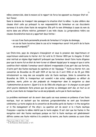 29
mmêêmmee ccoommmmeerrcciiaallee,, ddaannss llaa mmeessuurree ooùù llee rraappppoorrtt ddee ffoorrccee lleess ooppppoossaanntt aauu cchhaarrggeeuurr ééttaaiitt eenn
lleeuurr ffaavveeuurr..
DDaannss llee ddoommaaiinnee dduu ttrraannssppoorrtt ddeess ppaassssaaggeerrss llaa ssiittuuaattiioonn ééttaaiitt llaa mmêêmmee :: llaa pplluuss ccééllèèbbrree ddeess
ccllaauusseess ééttaaiitt cceellllee qquuii pprréévvooyyaaiitt llaa nnoonn rreessppoonnssaabbiilliittéé ddee ll’’aarrmmaatteeuurr eenn ccaass dd’’aacccciiddeennttss
ssuurrvveennuuss àà llaa ssuuiittee dd’’uunnee ffaauuttee ddee nnaavviiggaattiioonn.. EEllllee pprrîîtt llee nnoomm dd’’HHiimmaallaayyaa àà ccaauussee dduu nnoomm dduu
nnaavviirree ddaannss uunnee aaffffaaiirree rreellaattiivvee jjuusstteemmeenntt àà uunnee tteellllee ccllaauussee.. LLaa jjuurriisspprruuddeennccee ttoolléérraa cceess
ccllaauusseess dd’’eexxoonnéérraattiioonn mmaaiiss eenn yy aappppoorrttaanntt ddeeuuxx lliimmiitteess ::
–– eenn ccaass dd''uunnee ffaauuttee ppeerrssoonnnneellllee pprroouuvvééee ddee ll’’aarrmmaatteeuurr àà ll''oorriiggiinnee dduu ddoommmmaaggee,,
–– eenn ccaass ddee ffaauuttee lluuccrraattiivvee ((ddaannss llee ccaass ooùù llee ttrraannssppoorrtteeuurr aauurraaiitt ttiirréé pprrooffiitt ddee llaa ffaauuttee
ddee ssoonn pprrééppoosséé))..6600
LLeess EEttaattss--UUnniiss,, ppaayyss ddee cchhaarrggeeuurrss ss’’iinnssuurrggèèrreenntt eett ssoouuss llaa pprreessssiioonn ddeess iimmppoorrttaatteeuurrss eett
eexxppoorrttaatteeuurrss aamméérriiccaaiinnss llee HHaarrtteerr AAcctt ffuutt vvoottéé llee 1133 fféévvrriieerr 11889933 ppaarr llee CCoonnggrrèèss.. IIll ééttaaiitt
aaiinnssii iinnssttiittuuéé uunn rrééggiimmee llééggaall iimmppéérraattiiff pprréévvooyyaanntt qquuee ll’’aarrmmaatteeuurr ddeevvaaiitt ffaaiirree ttoouuttee ddiilliiggeennccee
ppoouurr qquuee llee nnaavviirree ffuutt eenn ééttaatt ddee tteenniirr llaa mmeerr eett ddûûmmeenntt ééqquuiippéé ppoouurr llee vvooyyaaggee eett qquuee ssii cceettttee
ccoonnddiittiioonn ééttaaiitt rrééaalliissééee ll''aarrmmaatteeuurr sseerraaiitt ddééccllaarréé iirrrreessppoonnssaabbllee dd''uunnee ppaarrtt ddeess ccaass ffoorrttuuiittss,,
dd''aauuttrree ppaarrtt ddeess ffaauutteess nnaauuttiiqquueess dduu ccaappiittaaiinnee eett ddee ll''ééqquuiippaaggee.. 6611
SSuuiittee aauu HHaarrtteerr AAcctt,, uunnee
ccoonnvveennttiioonn ddee BBrruuxxeelllleess dduu 2255 aaooûûtt 11992244 eett lleess llooiiss dduu 22 aavvrriill 11993366 eett dduu 1188 jjuuiinn 11996666
iinnttrroodduuiissiirreenntt aauu rraanngg ddeess ccaass eexxcceeppttééss cceelluuii ddee ffaauuttee nnaauuttiiqquuee.. SSeelloonn llaa ccoonnvveennttiioonn ddee
BBrruuxxeelllleess ddee 11992244,, llee ttrraannssppoorrtteeuurr eesstt eexxoonnéérréé «« ddeess aacctteess,, nnéégglliiggeennccee oouu ddééffaauutt dduu
ccaappiittaaiinnee,, mmaarriinn,, ppiilloottee oouu ddeess pprrééppoossééss dduu ttrraannssppoorrtteeuurr ddaannss llaa nnaavviiggaattiioonn oouu ddaannss
ll''aaddmmiinniissttrraattiioonn dduu nnaavviirree »».. QQuuaanntt àà llaa llooii ddee 11996666 eellllee ssttiippuullee qquuee «« llee cchhaarrggeeuurr oouu ssoonn aayyaanntt
ddrrooiitt ppoouurrrraa nnééaannmmooiinnss ffaaiirree pprreeuuvvee qquuee lleess ppeerrtteess oouu ddoommmmaaggeess ssoonntt dduuss,, eenn ttoouutt oouu eenn
ppaarrttiiee,, àà uunnee ffaauuttee dduu ttrraannssppoorrtteeuurr oouu ddee sseess pprrééppoossééss,, aauuttrree qquuee llaa ffaauuttee nnaauuttiiqquuee »»..
LLee pprroobbllèèmmee mmaaiinntteennaanntt eesstt ddee ssaavvooiirr ddaannss qquueellss ccaass nnoouuss ssoommmmeess eenn pprréésseennccee dd''uunnee ffaauuttee
nnaauuttiiqquuee,, ttoouutt eenn ssaacchhaanntt qquuee lleess ssoolluuttiioonnss jjuurriisspprruuddeennttiieelllleess nnee ssoonntt ppaass ffoorrccéémmeenntt
ccoohhéérreenntteess.. LLee tteexxttee aannggllaaiiss ddee llaa ccoonnvveennttiioonn ddee BBrruuxxeelllleess ppaarrllee ddee ffaauutteess «« iinn tthhee nnaavviiggaattiioonn
oorr iinn tthhee mmaannaaggeemmeenntt ooff tthhee sshhiipp »».. LLaa qquueessttiioonn eesstt ddee ssaavvooiirr ssii llaa «« ffaauuttee nnaauuttiiqquuee
ffrraannççaaiissee »» eexxpprriimmee llaa mmêêmmee rrééaalliittéé qquuee llee tteexxttee aannggllaaiiss.. IIll eesstt ccllaaiirr qquuee lleess ffaauutteess iinn tthhee
nnaavviiggaattiioonn ssoonntt ddeess ffaauutteess nnaauuttiiqquueess ppuuiissqquuee eenn ffaaiitt llaa ffaauuttee nnaauuttiiqquuee eesstt ggéénnéérraalleemmeenntt
ddééffiinniiee ccoommmmee uunnee ffaauuttee rreellaattiivvee àà llaa ccoonndduuiittee dduu nnaavviirree,, uunnee ffaauuttee ccoommmmiissee aauu ccoouurrss dd’’uunnee
60
Req 5 juin 1920, S. 1921, 1, 293.
61
E. du Pontavice, Droit maritime, n° 327.
 