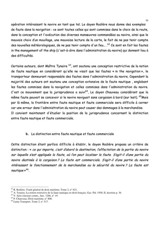 30
ooppéérraattiioonn iinnttéérreessssaanntt llee nnaavviirree eenn ttaanntt qquuee tteell.. LLee ddooyyeenn RRooddiièèrree nnoouuss ddoonnnnee ddeess eexxeemmpplleess
ddee ffaauuttee ddaannss llaa nnaavviiggaattiioonn :: ccee ssoonntt ttoouutteess cceelllleess qquuii ssoonntt ccoommmmiisseess ddaannss llee cchhooiixx ddee llaa rroouuttee,,
ddaannss llaa ccoonncceeppttiioonn eett ll''eexxééccuuttiioonn ddeess ddiivveerrsseess mmaannœœuuvvrreess ccoommmmaannddééeess aauu nnaavviirree,, aaiinnssii qquuee llee
mmaauuvvaaiiss cchhooiixx dd’’uunn mmoouuiillllaaggee,, uunnee mmaauuvvaaiissee lleeccttuurree ddee llaa ccaarrttee,, llee ffaaiitt ddee nnee ppaass tteenniirr ccoommppttee
ddeess nnoouuvveelllleess mmééttééoorroollooggiiqquueess,, ddee nnee ppaass tteenniirr ccoommppttee dd''uunn ffeeuu...... ..6622
CCee ssoonntt eenn ffaaiitt lleess ffaauutteess
iinn tthhee mmaannaaggeemmeenntt ooff tthhee sshhiipp ((cc''eesstt--àà--ddiirree ddaannss ll''aaddmmiinniissttrraattiioonn dduu nnaavviirree)) qquuii ddoonnnneenntt lliieeuu àà
ddeess ddiiffffiiccuullttééss..
CCeerrttaaiinnss aauutteeuurrss,, ddoonntt MMaaîîttrree TTyynnaaiirree 6633
,, oonntt ssoouutteennuu uunnee ccoonncceeppttiioonn rreessttrriiccttiivvee ddee llaa nnoottiioonn
ddee ffaauuttee nnaauuttiiqquuee eenn ccoonnssiiddéérraanntt qquu''eellllee nnee vviissaaiitt qquuee lleess ffaauutteess «« iinn tthhee nnaavviiggaattiioonn »»,, llee
ttrraannssppoorrtteeuurr ddeemmeeuurraanntt rreessppoonnssaabbllee ddeess ffaauutteess ddaannss ll''aaddmmiinniissttrraattiioonn dduu nnaavviirree.. CCeeppeennddaanntt llaa
mmaajjoorriittéé ddeess aauutteeuurrss oonntt ssoouutteennuu uunnee ccoonncceeppttiioonn eexxtteennssiivvee ddee llaa ffaauuttee nnaauuttiiqquuee ,, eenngglloobbaanntt
lleess ffaauutteess ccoommmmiisseess ddaannss llaa nnaavviiggaattiioonn eett cceelllleess ccoommmmiisseess ddaannss ll''aaddmmiinniissttrraattiioonn dduu nnaavviirree..
CC''eesstt ccee mmoouuvveemmeenntt qquuee llaa jjuurriisspprruuddeennccee aa ssuuiivvii6644
,, LLee ddooyyeenn CChhaauuvveeaauu ccoonnssiiddéérraanntt qquuee llaa
mmêêmmee ffaauuttee ppoouuvvaaiitt ssee ccoonncceevvooiirr ssii llee nnaavviirree nnaavviigguuaaiitt ssaannss ccaarrggaaiissoonn àà bboorrdd ((ssuurr lleesstt)).. 6655
MMaaiiss
ppaarr llàà mmêêmmee,, llaa ffrroonnttiièèrree eennttrree ffaauuttee nnaauuttiiqquuee eett ffaauuttee ccoommmmeerrcciiaallee sseerraa ddiiffffiicciillee àà cceerrnneerr
ccaarr uunnee eerrrreeuurr ddaannss ll''aaddmmiinniissttrraattiioonn dduu nnaavviirree ppeeuutt ccaauusseerr ddeess ddoommmmaaggeess àà llaa mmaarrcchhaannddiissee..
IIll ccoonnvviieenntt mmaaiinntteennaanntt dd''ééttuuddiieerr llaa ppoossiittiioonn ddee llaa jjuurriisspprruuddeennccee ccoonncceerrnnaanntt llaa ddiissttiinnccttiioonn
eennttrree ffaauuttee nnaauuttiiqquuee eett ffaauuttee ccoommmmeerrcciiaallee..
bb.. LLaa ddiissttiinnccttiioonn eennttrree ffaauuttee nnaauuttiiqquuee eett ffaauuttee ccoommmmeerrcciiaallee
CCeettttee ddiissttiinnccttiioonn ééttaanntt ppaarrffooiiss ddiiffffiicciillee àà ééttaabblliirr,, llee ddooyyeenn RRooddiièèrree pprrooppoossaa uunn ccrriittèèrree ddee
ddiissttiinnccttiioonn :: «« ccee qquuii iimmppoorrttee,, cc’’eesstt dd’’aabboorrdd llaa ddeessttiinnaattiioonn,, ll’’aaffffeeccttaattiioonn ddee llaa ppaarrttiiee dduu nnaavviirree
ssuurr llaaqquueellllee ss’’eesstt aapppplliiqquuééee llaa ffaauuttee,, ooùù ll’’oonn ppeeuutt llooccaalliisseerr llaa ffaauuttee.. SS’’aaggiitt--iill dd’’uunnee ppaarrttiiee dduu
nnaavviirree ddeessttiinnééee àà llaa ccaarrggaaiissoonn ?? LLaa ffaauuttee eesstt ccoommmmeerrcciiaallee.. SS’’aaggiitt--iill dd’’uunnee ppaarrttiiee dduu nnaavviirree
iinnttéérreessssaanntt llee ffoonnccttiioonnnneemmeenntt ddee llaa mmaarrcchhaannddiissee oouu llaa ssééccuurriittéé dduu nnaavviirree ?? LLaa ffaauuttee eesstt
nnaauuttiiqquuee »»6666
..
62
R. Rodière, Traité général de droit maritime, Tome 2, n° 621.
63
A. Tynaire, La notion restrictive de la faute nautique en droit français, Gaz. Pal. 1958, II, doctrine p. 36.
64
V. Juris-classeur comm., fasc. 1266, n° 19.
65
P. Chauveau, Droit maritime, n° 808.
66
Lamy Transport, Tome 2, n° 517.
 