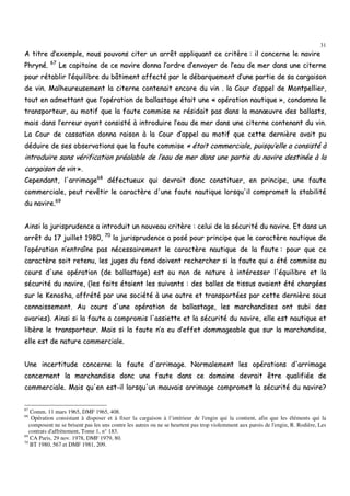 31
AA ttiittrree dd’’eexxeemmppllee,, nnoouuss ppoouuvvoonnss cciitteerr uunn aarrrrêêtt aapppplliiqquuaanntt ccee ccrriittèèrree :: iill ccoonncceerrnnee llee nnaavviirree
PPhhrryynnéé.. 6677
LLee ccaappiittaaiinnee ddee ccee nnaavviirree ddoonnnnaa ll’’oorrddrree dd’’eennvvooyyeerr ddee ll’’eeaauu ddee mmeerr ddaannss uunnee cciitteerrnnee
ppoouurr rrééttaabblliirr ll’’ééqquuiilliibbrree dduu bbââttiimmeenntt aaffffeeccttéé ppaarr llee ddéébbaarrqquueemmeenntt dd’’uunnee ppaarrttiiee ddee ssaa ccaarrggaaiissoonn
ddee vviinn.. MMaallhheeuurreeuusseemmeenntt llaa cciitteerrnnee ccoonntteennaaiitt eennccoorree dduu vviinn .. llaa CCoouurr dd’’aappppeell ddee MMoonnttppeelllliieerr,,
ttoouutt eenn aaddmmeettttaanntt qquuee ll’’ooppéérraattiioonn ddee bbaallllaassttaaggee ééttaaiitt uunnee «« ooppéérraattiioonn nnaauuttiiqquuee »»,, ccoonnddaammnnaa llee
ttrraannssppoorrtteeuurr,, aauu mmoottiiff qquuee llaa ffaauuttee ccoommmmiissee nnee rrééssiiddaaiitt ppaass ddaannss llaa mmaannœœuuvvrree ddeess bbaallllaassttss,,
mmaaiiss ddaannss ll’’eerrrreeuurr aayyaanntt ccoonnssiissttéé àà iinnttrroodduuiirree ll’’eeaauu ddee mmeerr ddaannss uunnee cciitteerrnnee ccoonntteennaanntt dduu vviinn..
LLaa CCoouurr ddee ccaassssaattiioonn ddoonnnnaa rraaiissoonn àà llaa CCoouurr dd’’aappppeell aauu mmoottiiff qquuee cceettttee ddeerrnniièèrree aavvaaiitt ppuu
ddéédduuiirree ddee sseess oobbsseerrvvaattiioonnss qquuee llaa ffaauuttee ccoommmmiissee «« ééttaaiitt ccoommmmeerrcciiaallee,, ppuuiissqquu’’eellllee aa ccoonnssiissttéé àà
iinnttrroodduuiirree ssaannss vvéérriiffiiccaattiioonn pprrééaallaabbllee ddee ll’’eeaauu ddee mmeerr ddaannss uunnee ppaarrttiiee dduu nnaavviirree ddeessttiinnééee àà llaa
ccaarrggaaiissoonn ddee vviinn »»..
CCeeppeennddaanntt,, ll''aarrrriimmaaggee6688
ddééffeeccttuueeuuxx qquuii ddeevvrraaiitt ddoonncc ccoonnssttiittuueerr,, eenn pprriinncciippee,, uunnee ffaauuttee
ccoommmmeerrcciiaallee,, ppeeuutt rreevvêêttiirr llee ccaarraaccttèèrree dd''uunnee ffaauuttee nnaauuttiiqquuee lloorrssqquu''iill ccoommpprroommeett llaa ssttaabbiilliittéé
dduu nnaavviirree..6699
AAiinnssii llaa jjuurriisspprruuddeennccee aa iinnttrroodduuiitt uunn nnoouuvveeaauu ccrriittèèrree :: cceelluuii ddee llaa ssééccuurriittéé dduu nnaavviirree.. EEtt ddaannss uunn
aarrrrêêtt dduu 1177 jjuuiilllleett 11998800,, 7700
llaa jjuurriisspprruuddeennccee aa ppoosséé ppoouurr pprriinncciippee qquuee llee ccaarraaccttèèrree nnaauuttiiqquuee ddee
ll’’ooppéérraattiioonn nn’’eennttrraaîînnee ppaass nnéécceessssaaiirreemmeenntt llee ccaarraaccttèèrree nnaauuttiiqquuee ddee llaa ffaauuttee :: ppoouurr qquuee ccee
ccaarraaccttèèrree ssooiitt rreetteennuu,, lleess jjuuggeess dduu ffoonndd ddooiivveenntt rreecchheerrcchheerr ssii llaa ffaauuttee qquuii aa ééttéé ccoommmmiissee aauu
ccoouurrss dd''uunnee ooppéérraattiioonn ((ddee bbaallllaassttaaggee)) eesstt oouu nnoonn ddee nnaattuurree àà iinnttéérreesssseerr ll''ééqquuiilliibbrree eett llaa
ssééccuurriittéé dduu nnaavviirree,, ((lleess ffaaiittss ééttaaiieenntt lleess ssuuiivvaannttss :: ddeess bbaalllleess ddee ttiissssuuss aavvaaiieenntt ééttéé cchhaarrggééeess
ssuurr llee KKeennoosshhaa,, aaffffrrééttéé ppaarr uunnee ssoocciiééttéé àà uunnee aauuttrree eett ttrraannssppoorrttééeess ppaarr cceettttee ddeerrnniièèrree ssoouuss
ccoonnnnaaiisssseemmeenntt.. AAuu ccoouurrss dd''uunnee ooppéérraattiioonn ddee bbaallllaassttaaggee,, lleess mmaarrcchhaannddiisseess oonntt ssuubbii ddeess
aavvaarriieess)).. AAiinnssii ssii llaa ffaauuttee aa ccoommpprroommiiss ll''aassssiieettttee eett llaa ssééccuurriittéé dduu nnaavviirree,, eellllee eesstt nnaauuttiiqquuee eett
lliibbèèrree llee ttrraannssppoorrtteeuurr.. MMaaiiss ssii llaa ffaauuttee nn’’aa eeuu dd’’eeffffeett ddoommmmaaggeeaabbllee qquuee ssuurr llaa mmaarrcchhaannddiissee,,
eellllee eesstt ddee nnaattuurree ccoommmmeerrcciiaallee..
UUnnee iinncceerrttiittuuddee ccoonncceerrnnee llaa ffaauuttee dd''aarrrriimmaaggee.. NNoorrmmaalleemmeenntt lleess ooppéérraattiioonnss dd''aarrrriimmaaggee
ccoonncceerrnneenntt llaa mmaarrcchhaannddiissee ddoonncc uunnee ffaauuttee ddaannss ccee ddoommaaiinnee ddeevvrraaiitt êêttrree qquuaalliiffiiééee ddee
ccoommmmeerrcciiaallee.. MMaaiiss qquu''eenn eesstt--iill lloorrssqquu''uunn mmaauuvvaaiiss aarrrriimmaaggee ccoommpprroommeett llaa ssééccuurriittéé dduu nnaavviirree??
67
Comm. 11 mars 1965, DMF 1965, 408.
68
Opération consistant à disposer et à fixer la cargaison à l’intérieur de l'engin qui la contient, afin que les éléments qui la
composent ne se brisent pas les uns contre les autres ou ne se heurtent pas trop violemment aux parois de l'engin, R. Rodière, Les
contrats d'affrètement, Tome 1, n° 183.
69
CA Paris, 29 nov. 1978, DMF 1979, 80.
70
BT 1980, 567 et DMF 1981, 209.
 