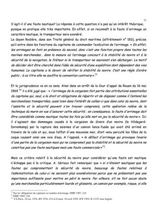 32
SS''aaggiitt--iill dd''uunnee ffaauuttee nnaauuttiiqquuee?? LLaa rrééppoonnssee àà cceettttee qquueessttiioonn nn''aa ppaass qquu''uunn iinnttéérrêêtt tthhééoorriiqquuee,,
ppuuiissqquuee eenn pprraattiiqquuee eellllee ttrrèèss iimmppoorrttaannttee.. EEnn eeffffeett,, ssii oonn rreeccoonnnnaaîîtt àà llaa ffaauuttee dd''aarrrriimmaaggee uunn
ccaarraaccttèèrree nnaauuttiiqquuee,, llee ttrraannssppoorrtteeuurr sseerraa eexxoonnéérréé..
LLee ddooyyeenn RRooddiièèrree,, ddaannss ssoonn TTrraaiittéé ggéénnéérraall dduu ddrrooiitt mmaarriittiimmee ((aaffffrrèètteemmeenntt nn°° 118833)),, pprréécciissee
qquu’’iill eennttrree ddaannss lleess ffoonnccttiioonnss dduu ccaappiittaaiinnee ddee ccoommmmaannddeerr ll’’eexxééccuuttiioonn ddee ll’’aarrrriimmaaggee.. «« EEnn eeffffeett,,
lleess aarrrriimmaaggeess ssee ffoonntt eenn pprréésseennccee dduu sseeccoonndd,, ddoonncc cc’’eesstt uunnee ffoonnccttiioonn pprroopprree ddaannss ttoouutteess lleess
mmaarriinneess mmaarrcchhaannddeess…… ddaannss llaa mmeessuurree ooùù ll’’aarrrriimmaaggee ccoonnccoouurrtt àà llaa ssttaabbiilliittéé dduu nnaavviirree eett àà llaa
ssééccuurriittéé ddee llaa nnaavviiggaattiioonn,, llee ffrréétteeuurr nnii llee ttrraannssppoorrtteeuurr nnee ssaauurraaiieenntt ss’’eenn ddéécchhaarrggeerr.. LLee mmoottiiff
ddee ddéécciiddeerr ddooiitt êêttrree cchheerrcchhéé ddaannss ll’’iiddééee ddee ssééccuurriittéé dd’’uunnee eexxppééddiittiioonn ddoonntt ddééppeennddeenntt ddeess vviieess
hhuummaaiinneess.. LLee ccaappiittaaiinnee aa llee ddeevvooiirr ddee vvéérriiffiieerr llaa ssttaabbiilliittéé dduu nnaavviirree.. CC’’eesstt uunnee rrèèggllee dd’’oorrddrree
ppuubblliicc ;; àà ccee ttiittrree eellllee nnee ssoouuffffrree llaa ccoonnvveennttiioonn ccoonnttrraaiirree »»..7711
EEtt llaa jjuurriisspprruuddeennccee vvaa eenn ccee sseennss.. AAiinnssii ddaannss uunn aarrrrêêtt ddee llaa CCoouurr dd''aappppeell ddee RRoouueenn dduu 1166 mmaaii
11996699 7722
iill aa ééttéé jjuuggéé qquuee :: «« ll''aarrrriimmaaggee ddee llaa ccaarrggaaiissoonn ffaaiitt ppaarrttiiee ddeess aattttrriibbuuttiioonnss eesssseennttiieelllleess
dduu ccaappiittaaiinnee qquuii,, sseeuull,, aa llee ddrrooiitt eett oobblliiggaattiioonnss ddee rrééppaarrttiirr eett ddee ddiissppoosseerr ccoommmmee iill ll’’eenntteenndd lleess
mmaarrcchhaannddiisseess ttrraannssppoorrttééeess,, aauussssii bbiieenn ddaannss ll’’iinnttéérrêêtt ddee cceelllleess--ccii qquuee ddaannss cceelluuii dduu nnaavviirree,, ddoonntt
ll''aassssiieettttee eett llaa ssééccuurriittéé ppeeuuvveenntt ss''eenn ttrroouuvveerr ccoommpprroommiiss,, cceettttee ooppéérraattiioonn rreellèèvvee ddee llaa
tteecchhnniiqquuee dduu mmaarriinn eenn vvuuee dd''aassssuurreerr cceettttee ssééccuurriittéé ;; eenn ccoonnssééqquueennccee,, llaa ffaauuttee dd''aarrrriimmaaggee ddooiitt
êêttrree ccoonnssiiddéérrééee ccoommmmee nnaauuttiiqquuee ttoouutteess lleess ffooiiss qquu''eellllee mmeett eenn jjeeuu llaa ssééccuurriittéé dduu nnaavviirree »».. IIccii
iill ss''aaggiissssaaiitt ddeess ddoommmmaaggeess ccaauussééss àà llaa ccaarrggaaiissoonn ddee ddiivveerrss dd’’uunn nnaavviirree ((llee HHiillddeeggaarrdd--
DDoorreennkkaammpp)) ppaarr llaa rruuppttuurree ddeess ssaaiissiinneess dd''uunn ccaammiioonn llaannccee--ffuussééee qquuii aavvaaiitt ééttéé aarrrriimméé eenn
ttrraavveerrss ddee llaa ccaallee eett qquuii,, ssoouuss ll’’eeffffeett dd''uunnee mmaauuvvaaiissee mmeerr,, ééttaaiitt vveennuu ppeerrccuuttéé lleess ttôôlleess ddee llaa
ccooqquuee ccaauussaanntt aaiinnssii uunnee vvooiiee dd’’eeaauu.. AA ll''ooppppoosséé,, «« llee ddééffaauutt dd''aarrrriimmaaggee qquuii pprroovvooqquuee ll’’aavvaarriiee
dd''uunnee ppaarrttiiee ddee llaa ccaarrggaaiissoonn mmaaiiss qquuii nnee ccoommpprroommeett ppaass llaa ssttaabbiilliittéé eett llaa ssééccuurriittéé dduu nnaavviirree nnee
ccoonnssttiittuuee ppaass uunnee ffaauuttee nnaauuttiiqquueess mmaaiiss uunnee ffaauuttee ccoommmmeerrcciiaallee »»7733
..
MMaaiiss ccee ccrriittèèrree rreellaattiiff àà llaa ssééccuurriittéé dduu nnaavviirree ppoouurr ccoonnssiiddéérreerr qquu''uunnee ffaauuttee eesstt nnaauuttiiqquuee
nn''éécchhaappppee ppaass àà llaa ccrriittiiqquuee.. AA.. SSéérriiaauuxx ffaaiitt rreemmaarrqquueerr qquuee «« ssii nn''ééttaaiieenntt nnaauuttiiqquueess qquuee lleess
ffaauutteess qquuii ccoommpprroommeetttteenntt llaa ssééccuurriittéé dduu nnaavviirree,, bbeeaauuccoouupp ddee ffaauutteess rreellaattiivveess àà
ll’’aaddmmiinniissttrraattiioonn ddee cceelluuii--ccii nnee sseerraaiieenntt pplluuss eexxoonnéérraattooiirreess ppaarrccee qquuee nnee pprréésseennttaanntt ppaass uunnee
iimmppoorrttaannccee ssuuffffiissaannttee ppoouurr mmeettttrree eenn ppéérriill llee nnaavviirree.. PPaarr aaiilllleeuurrss,, ss’’iill nnee ffaaiitt aauuccuunn ddoouuttee
qquu''uunnee mmaarrcchhaannddiissee ppaarrttiiccuulliièèrreemmeenntt lloouurrddee eett gglliissssaannttee,, uunn ccaammiioonn ppaarr eexxeemmppllee,, rriissqquuee,, ssii eellllee
71
Sur les obligations du capitaine en matière d'arrimage, DMF 1987, 214
72
DMF 1969, 744.
73
CA Paris, 10 oct. 1976, BT 1976, 474 et Comm. 10 avril 1959, JCP 1959, II 11153 note Juglart.
 