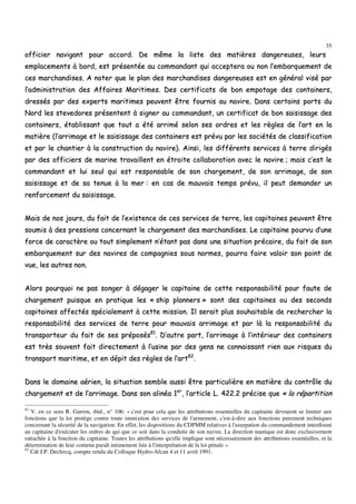 35
ooffffiicciieerr nnaavviiggaanntt ppoouurr aaccccoorrdd.. DDee mmêêmmee llaa lliissttee ddeess mmaattiièèrreess ddaannggeerreeuusseess,, lleeuurrss
eemmppllaacceemmeennttss àà bboorrdd,, eesstt pprréésseennttééee aauu ccoommmmaannddaanntt qquuii aacccceepptteerraa oouu nnoonn ll’’eemmbbaarrqquueemmeenntt ddee
cceess mmaarrcchhaannddiisseess.. AA nnootteerr qquuee llee ppllaann ddeess mmaarrcchhaannddiisseess ddaannggeerreeuusseess eesstt eenn ggéénnéérraall vviisséé ppaarr
ll’’aaddmmiinniissttrraattiioonn ddeess AAffffaaiirreess MMaarriittiimmeess.. DDeess cceerrttiiffiiccaattss ddee bboonn eemmppoottaaggee ddeess ccoonnttaaiinneerrss,,
ddrreessssééss ppaarr ddeess eexxppeerrttss mmaarriittiimmeess ppeeuuvveenntt êêttrree ffoouurrnniiss aauu nnaavviirree.. DDaannss cceerrttaaiinnss ppoorrttss dduu
NNoorrdd lleess sstteevveeddoorreess pprréésseenntteenntt àà ssiiggnneerr aauu ccoommmmaannddaanntt,, uunn cceerrttiiffiiccaatt ddee bboonn ssaaiissiissssaaggee ddeess
ccoonnttaaiinneerrss,, ééttaabblliissssaanntt qquuee ttoouutt aa ééttéé aarrrriimméé sseelloonn sseess oorrddrreess eett lleess rrèègglleess ddee ll’’aarrtt eenn llaa
mmaattiièèrree ((ll’’aarrrriimmaaggee eett llee ssaaiissiissssaaggee ddeess ccoonnttaaiinneerrss eesstt pprréévvuu ppaarr lleess ssoocciiééttééss ddee ccllaassssiiffiiccaattiioonn
eett ppaarr llee cchhaannttiieerr àà llaa ccoonnssttrruuccttiioonn dduu nnaavviirree)).. AAiinnssii,, lleess ddiifffféérreennttss sseerrvviicceess àà tteerrrree ddiirriiggééss
ppaarr ddeess ooffffiicciieerrss ddee mmaarriinnee ttrraavvaaiilllleenntt eenn ééttrrooiittee ccoollllaabboorraattiioonn aavveecc llee nnaavviirree ;; mmaaiiss cc’’eesstt llee
ccoommmmaannddaanntt eett lluuii sseeuull qquuii eesstt rreessppoonnssaabbllee ddee ssoonn cchhaarrggeemmeenntt,, ddee ssoonn aarrrriimmaaggee,, ddee ssoonn
ssaaiissiissssaaggee eett ddee ssaa tteennuuee àà llaa mmeerr :: eenn ccaass ddee mmaauuvvaaiiss tteemmppss pprréévvuu,, iill ppeeuutt ddeemmaannddeerr uunn
rreennffoorrcceemmeenntt dduu ssaaiissiissssaaggee..
MMaaiiss ddee nnooss jjoouurrss,, dduu ffaaiitt ddee ll’’eexxiisstteennccee ddee cceess sseerrvviicceess ddee tteerrrree,, lleess ccaappiittaaiinneess ppeeuuvveenntt êêttrree
ssoouummiiss àà ddeess pprreessssiioonnss ccoonncceerrnnaanntt llee cchhaarrggeemmeenntt ddeess mmaarrcchhaannddiisseess.. LLee ccaappiittaaiinnee ppoouurrvvuu dd’’uunnee
ffoorrccee ddee ccaarraaccttèèrree oouu ttoouutt ssiimmpplleemmeenntt nn’’ééttaanntt ppaass ddaannss uunnee ssiittuuaattiioonn pprrééccaaiirree,, dduu ffaaiitt ddee ssoonn
eemmbbaarrqquueemmeenntt ssuurr ddeess nnaavviirreess ddee ccoommppaaggnniieess ssoouuss nnoorrmmeess,, ppoouurrrraa ffaaiirree vvaallooiirr ssoonn ppooiinntt ddee
vvuuee,, lleess aauuttrreess nnoonn..
AAlloorrss ppoouurrqquuooii nnee ppaass ssoonnggeerr àà ddééggaaggeerr llee ccaappiittaaiinnee ddee cceettttee rreessppoonnssaabbiilliittéé ppoouurr ffaauuttee ddee
cchhaarrggeemmeenntt ppuuiissqquuee eenn pprraattiiqquuee lleess «« sshhiipp ppllaannnneerrss »» ssoonntt ddeess ccaappiittaaiinneess oouu ddeess sseeccoonnddss
ccaappiittaaiinneess aaffffeeccttééss ssppéécciiaalleemmeenntt àà cceettttee mmiissssiioonn.. IIll sseerraaiitt pplluuss ssoouuhhaaiittaabbllee ddee rreecchheerrcchheerr llaa
rreessppoonnssaabbiilliittéé ddeess sseerrvviicceess ddee tteerrrree ppoouurr mmaauuvvaaiiss aarrrriimmaaggee eett ppaarr llàà llaa rreessppoonnssaabbiilliittéé dduu
ttrraannssppoorrtteeuurr dduu ffaaiitt ddee sseess pprrééppoossééss8811
.. DD’’aauuttrree ppaarrtt,, ll’’aarrrriimmaaggee àà ll’’iinnttéérriieeuurr ddeess ccoonnttaaiinneerrss
eesstt ttrrèèss ssoouuvveenntt ffaaiitt ddiirreecctteemmeenntt àà ll’’uussiinnee ppaarr ddeess ggeennss nnee ccoonnnnaaiissssaanntt rriieenn aauuxx rriissqquueess dduu
ttrraannssppoorrtt mmaarriittiimmee,, eett eenn ddééppiitt ddeess rrèègglleess ddee ll’’aarrtt8822
..
DDaannss llee ddoommaaiinnee aaéérriieenn,, llaa ssiittuuaattiioonn sseemmbbllee aauussssii êêttrree ppaarrttiiccuulliièèrree eenn mmaattiièèrree dduu ccoonnttrrôôllee dduu
cchhaarrggeemmeenntt eett ddee ll’’aarrrriimmaaggee.. DDaannss ssoonn aalliinnééaa 11eerr
,, ll’’aarrttiiccllee LL.. 442222..22 pprréécciissee qquuee «« llaa rrééppaarrttiittiioonn
81
V. en ce sens R. Garron, ibid., n° 106: « c'est pour cela que les attributions essentielles du capitaine devraient se limiter aux
fonctions que la loi protège contre toute immixtion des services de l'armement, c'est-à-dire aux fonctions purement techniques
concernant la sécurité de la navigation. En effet, les dispositions du CDPMM relatives à l'usurpation du commandement interdisent
au capitaine d'exécuter les ordres de qui que ce soit dans la conduite de son navire. La direction nautique est donc exclusivement
rattachée à la fonction du capitaine. Toutes les attributions qu'elle implique sont nécessairement des attributions essentielles, et la
détermination de leur contenu paraît intimement liée à l'interprétation de la loi pénale ».
82
Cdt J.P. Declercq, compte rendu du Colloque Hydro-Afcan 4 et 11 avril 1991.
 