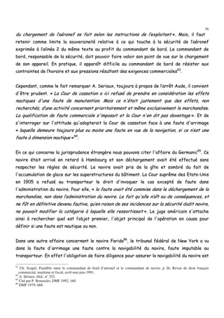 36
dduu cchhaarrggeemmeenntt ddee ll’’aaéérroonneeff ssee ffaaiitt sseelloonn lleess iinnssttrruuccttiioonnss ddee ll’’eexxppllooiittaanntt »».. MMaaiiss,, iill ffaauutt
rreetteenniirr ccoommmmee lliimmiittee llaa ssoouuvveerraaiinneettéé rreellaattiivvee àà ccee qquuii ttoouucchhee àà llaa ssééccuurriittéé ddee ll’’aaéérroonneeff
eexxpprriimmééee àà ll’’aalliinnééaa 22 dduu mmêêmmee tteexxttee aauu pprrooffiitt dduu ccoommmmaannddaanntt ddee bboorrdd.. LLee ccoommmmaannddaanntt ddee
bboorrdd,, rreessppoonnssaabbllee ddee llaa ssééccuurriittéé,, ddooiitt ppoouuvvooiirr ffaaiirree vvaallooiirr ssoonn ppooiinntt ddee vvuuee ssuurr llee cchhaarrggeemmeenntt
ddee ssoonn aappppaarreeiill.. EEnn pprraattiiqquuee,, iill aappppaarraaîîtt ddiiffffiicciillee aauu ccoommmmaannddaanntt ddee bboorrdd ddee rrééssiisstteerr aauuxx
ccoonnttrraaiinntteess ddee ll’’hhoorraaiirree eett aauuxx pprreessssiioonnss rrééssuullttaanntt ddeess eexxiiggeenncceess ccoommmmeerrcciiaalleess8833
..
CCeeppeennddaanntt,, ccoommmmee llee ffaaiitt rreemmaarrqquueerr AA.. SSeerriiaauuxx,, ttoouujjoouurrss àà pprrooppooss ddee ll’’aarrrrêêtt AAuuddee,, iill ccoonnvviieenntt
dd''êêttrree pprruuddeenntt.. «« LLaa CCoouurr ddee ccaassssaattiioonn aa iiccii rreeffuusséé ddee pprreennddrree eenn ccoonnssiiddéérraattiioonn lleess eeffffeettss
nnaauuttiiqquueess dd''uunnee ffaauuttee ddee mmaannuutteennttiioonn.. MMaaiiss ccee nn''ééttaaiitt jjuusstteemmeenntt qquuee ddeess eeffffeettss,, nnoonn
rreecchheerrcchhééss,, dd’’uunnee aaccttiivviittéé ccoonncceerrnnaanntt pprriioorriittaaiirreemmeenntt eett mmêêmmee eexxcclluussiivveemmeenntt llaa mmaarrcchhaannddiissee..
LLaa qquuaalliiffiiccaattiioonn ddee ffaauuttee ccoommmmeerrcciiaallee ss''iimmppoossaaiitt eett llaa CCoouurr nn''eenn ddiitt ppaass ddaavvaannttaaggee »».. EEtt ddee
ss''iinntteerrrrooggeerr ssuurr ll''aattttiittuuddee qquu''aaddoopptteerraaiitt llaa CCoouurr ddee ccaassssaattiioonn ffaaccee àà uunnee ffaauuttee dd''aarrrriimmaaggee
«« llaaqquueellllee ddeemmeeuurree ttoouujjoouurrss pplluuss oouu mmooiinnss uunnee ffaauuttee eenn vvuuee ddee llaa nnaavviiggaattiioonn,, ssii ccee nn’’eesstt uunnee
ffaauuttee àà ddiimmeennssiioonn nnaauuttiiqquuee »»8844
..
EEnn ccee qquuii ccoonncceerrnnee llaa jjuurriisspprruuddeennccee ééttrraannggèèrree nnoouuss ppoouuvvoonnss cciitteerr ll''aaffffaaiirree dduu GGeerrmmaanniicc8855
.. CCee
nnaavviirree ééttaaiitt aarrrriivvéé eenn rreettaarrdd àà HHaammbboouurrgg eett ssoonn ddéécchhaarrggeemmeenntt aavvaaiitt ééttéé eeffffeeccttuuéé ssaannss
rreessppeecctteerr lleess rrèègglleess ddee ssééccuurriittéé.. LLee nnaavviirree aavvaaiitt pprriiss ddee llaa ggîîttee eett ssoommbbrréé dduu ffaaiitt ddee
ll''aaccccuummuullaattiioonn ddee ggllaaccee ssuurr lleess ssuuppeerrssttrruuccttuurreess dduu bbââttiimmeenntt.. LLaa CCoouurr ssuupprrêêmmee ddeess EEttaattss--UUnniiss
eenn 11990055 aa rreeffuusséé aauu ttrraannssppoorrtteeuurr llee ddrrooiitt dd''iinnvvooqquueerr llee ccaass eexxcceeppttéé ddee ffaauuttee ddaannss
ll''aaddmmiinniissttrraattiioonn dduu nnaavviirree.. PPoouurr eellllee,, «« llaa ffaauuttee aavvaaiitt ééttéé ccoommmmiissee ddaannss llee ddéécchhaarrggeemmeenntt ddee llaa
mmaarrcchhaannddiissee,, nnoonn ddaannss ll’’aaddmmiinniissttrraattiioonn dduu nnaavviirree.. LLee ffaaiitt qquu''eellllee nn’’aaîîtt eeuu ddee ccoonnssééqquueenncceess,, eett
nnee ffûûtt eenn ddééffiinniittiivvee ddeevveennuu ffaauuttiivvee,, qquu’’eenn rraaiissoonn ddee sseess iinncciiddeenncceess ssuurr llaa ssééccuurriittéé dduuddiitt nnaavviirree,,
nnee ppoouuvvaaiitt mmooddiiffiieerr llaa ccaattééggoorriiee àà llaaqquueellllee eellllee rreessssoorrttiissssaaiitt »».. LLee jjuuggee aamméérriiccaaiinn ss''aattttaacchhee
aaiinnssii àà rreecchheerrcchheerr qquueell eesstt ll’’oobbjjeett pprreemmiieerr,, ll''oobbjjeett pprriinncciippaall ddee ll''ooppéérraattiioonn eenn ccaauussee ppoouurr
ddééffiinniirr ssii uunnee ffaauuttee eesstt nnaauuttiiqquuee oouu nnoonn..
DDaannss uunnee aauuttrree aaffffaaiirree ccoonncceerrnnaanntt llee nnaavviirree FFaarriiddaa8866
,, llee ttrriibbuunnaall ffééddéérraall ddee NNeeww YYoorrkk aa vvuu
ddaannss llaa ffaauuttee dd''aarrrriimmaaggee uunnee ffaauuttee ccoonnttrree llaa nnaavviiggaabbiilliittéé dduu nnaavviirree,, ffaauuttee iimmppuuttaabbllee aauu
ttrraannssppoorrtteeuurr.. EEnn eeffffeett ll''oobblliiggaattiioonn ddee ffaaiirree ddiilliiggeennccee ppoouurr aassssuurreerr llaa nnaavviiggaabbiilliittéé dduu nnaavviirree eesstt
83
Ch. Scapel, Parallèle entre le commandant de bord d’aéronef et le commandant de navire, p 26, Revue de droit français
commercial, maritime et fiscal, avril-mai-juin 1991.
84
A. Sériaux, ibid., n° 252.
85
Cité par P. Bonassiès, DMF 1992, 160.
86
DMF 1979, 688.
 
