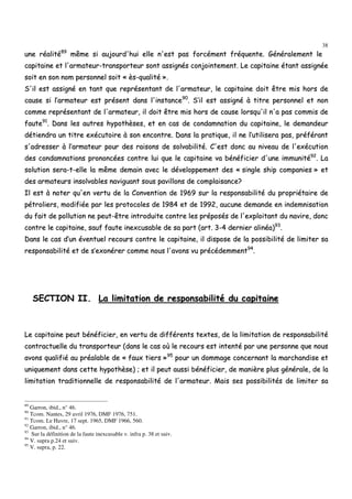 38
uunnee rrééaalliittéé8899
mmêêmmee ssii aauujjoouurrdd''hhuuii eellllee nn''eesstt ppaass ffoorrccéémmeenntt ffrrééqquueennttee.. GGéénnéérraalleemmeenntt llee
ccaappiittaaiinnee eett ll''aarrmmaatteeuurr--ttrraannssppoorrtteeuurr ssoonntt aassssiiggnnééss ccoonnjjooiinntteemmeenntt.. LLee ccaappiittaaiinnee ééttaanntt aassssiiggnnééee
ssooiitt eenn ssoonn nnoomm ppeerrssoonnnneell ssooiitt «« èèss--qquuaalliittéé »»..
SS''iill eesstt aassssiiggnnéé eenn ttaanntt qquuee rreepprréésseennttaanntt ddee ll''aarrmmaatteeuurr,, llee ccaappiittaaiinnee ddooiitt êêttrree mmiiss hhoorrss ddee
ccaauussee ssii ll’’aarrmmaatteeuurr eesstt pprréésseenntt ddaannss ll''iinnssttaannccee9900
.. SS’’iill eesstt aassssiiggnnéé àà ttiittrree ppeerrssoonnnneell eett nnoonn
ccoommmmee rreepprréésseennttaanntt ddee ll''aarrmmaatteeuurr,, iill ddooiitt êêttrree mmiiss hhoorrss ddee ccaauussee lloorrssqquu''iill nn''aa ppaass ccoommmmiiss ddee
ffaauuttee9911
.. DDaannss lleess aauuttrreess hhyyppootthhèèsseess,, eett eenn ccaass ddee ccoonnddaammnnaattiioonn dduu ccaappiittaaiinnee,, llee ddeemmaannddeeuurr
ddééttiieennddrraa uunn ttiittrree eexxééccuuttooiirree àà ssoonn eennccoonnttrree.. DDaannss llaa pprraattiiqquuee,, iill nnee ll’’uuttiilliisseerraa ppaass,, pprrééfféérraanntt
ss''aaddrreesssseerr àà ll’’aarrmmaatteeuurr ppoouurr ddeess rraaiissoonnss ddee ssoollvvaabbiilliittéé.. CC''eesstt ddoonncc aauu nniivveeaauu ddee ll''eexxééccuuttiioonn
ddeess ccoonnddaammnnaattiioonnss pprroonnoonnccééeess ccoonnttrree lluuii qquuee llee ccaappiittaaiinnee vvaa bbéénnééffiicciieerr dd''uunnee iimmmmuunniittéé9922
.. LLaa
ssoolluuttiioonn sseerraa--tt--eellllee llaa mmêêmmee ddeemmaaiinn aavveecc llee ddéévveellooppppeemmeenntt ddeess «« ssiinnggllee sshhiipp ccoommppaanniieess »» eett
ddeess aarrmmaatteeuurrss iinnssoollvvaabblleess nnaavviigguuaanntt ssoouuss ppaavviilllloonnss ddee ccoommppllaaiissaannccee??
IIll eesstt àà nnootteerr qquu''eenn vveerrttuu ddee llaa CCoonnvveennttiioonn ddee 11996699 ssuurr llaa rreessppoonnssaabbiilliittéé dduu pprroopprriiééttaaiirree ddee
ppééttrroolliieerrss,, mmooddiiffiiééee ppaarr lleess pprroottooccoolleess ddee 11998844 eett ddee 11999922,, aauuccuunnee ddeemmaannddee eenn iinnddeemmnniissaattiioonn
dduu ffaaiitt ddee ppoolllluuttiioonn nnee ppeeuutt--êêttrree iinnttrroodduuiittee ccoonnttrree lleess pprrééppoossééss ddee ll''eexxppllooiittaanntt dduu nnaavviirree,, ddoonncc
ccoonnttrree llee ccaappiittaaiinnee,, ssaauuff ffaauuttee iinneexxccuussaabbllee ddee ssaa ppaarrtt ((aarrtt.. 33--44 ddeerrnniieerr aalliinnééaa))9933
..
DDaannss llee ccaass dd’’uunn éévveennttuueell rreeccoouurrss ccoonnttrree llee ccaappiittaaiinnee,, iill ddiissppoossee ddee llaa ppoossssiibbiilliittéé ddee lliimmiitteerr ssaa
rreessppoonnssaabbiilliittéé eett ddee ss’’eexxoonnéérreerr ccoommmmee nnoouuss ll''aavvoonnss vvuu pprrééccééddeemmmmeenntt9944
..
SSEECCTTIIOONN IIII.. LLaa lliimmiittaattiioonn ddee rreessppoonnssaabbiilliittéé dduu ccaappiittaaiinnee
LLee ccaappiittaaiinnee ppeeuutt bbéénnééffiicciieerr,, eenn vveerrttuu ddee ddiifffféérreennttss tteexxtteess,, ddee llaa lliimmiittaattiioonn ddee rreessppoonnssaabbiilliittéé
ccoonnttrraaccttuueellllee dduu ttrraannssppoorrtteeuurr ((ddaannss llee ccaass ooùù llee rreeccoouurrss eesstt iinntteennttéé ppaarr uunnee ppeerrssoonnnnee qquuee nnoouuss
aavvoonnss qquuaalliiffiiéé aauu pprrééaallaabbllee ddee «« ffaauuxx ttiieerrss »»9955
ppoouurr uunn ddoommmmaaggee ccoonncceerrnnaanntt llaa mmaarrcchhaannddiissee eett
uunniiqquueemmeenntt ddaannss cceettttee hhyyppootthhèèssee)) ;; eett iill ppeeuutt aauussssii bbéénnééffiicciieerr,, ddee mmaanniièèrree pplluuss ggéénnéérraallee,, ddee llaa
lliimmiittaattiioonn ttrraaddiittiioonnnneellllee ddee rreessppoonnssaabbiilliittéé ddee ll''aarrmmaatteeuurr.. MMaaiiss sseess ppoossssiibbiilliittééss ddee lliimmiitteerr ssaa
89
Garron, ibid., n° 46.
90
Tcom. Nantes, 29 avril 1976, DMF 1976, 751.
91
Tcom. Le Havre, 17 sept. 1965, DMF 1966, 560.
92
Garron, ibid., n° 46.
93
Sur la définition de la faute inexcusable v. infra p. 38 et suiv.
94
V. supra p.24 et suiv.
95
V. supra, p. 22.
 