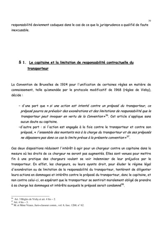 39
rreessppoonnssaabbiilliittéé ddeevviieennnneenntt ccaadduuqquueess ddaannss llee ccaass ddee ccee qquuee llaa jjuurriisspprruuddeennccee aa qquuaalliiffiiéé ddee ffaauuttee
iinneexxccuussaabbllee..
§§ 11.. LLee ccaappiittaaiinnee eett llaa lliimmiittaattiioonn ddee rreessppoonnssaabbiilliittéé ccoonnttrraaccttuueellllee dduu
ttrraannssppoorrtteeuurr
LLaa CCoonnvveennttiioonn ddee BBrruuxxeelllleess ddee 11992244 ppoouurr ll''uunniiffiiccaattiioonn ddee cceerrttaaiinneess rrèègglleess eenn mmaattiièèrree ddee
ccoonnnnaaiisssseemmeenntt,, tteellllee qquu’’aammeennddééee ppaarr llee pprroottooccoollee mmooddiiffiiccaattiiff ddee 11996688 ((rrèègglleess ddee VViissbbyy)),,
ddéécciiddee ::
–– dd''uunnee ppaarrtt qquuee «« ssii uunnee aaccttiioonn eesstt iinntteennttéé ccoonnttrree uunn pprrééppoosséé dduu ttrraannssppoorrtteeuurr,, ccee
pprrééppoosséé ppoouurrrraa ssee pprréévvaallooiirr ddeess eexxoonnéérraattiioonnss eett ddeess lliimmiittaattiioonnss ddee rreessppoonnssaabbiilliittéé qquuee llee
ttrraannssppoorrtteeuurr ppeeuutt iinnvvooqquueerr eenn vveerrttuu ddee llaa CCoonnvveennttiioonn »»9966
.. CCeett aarrttiiccllee ss''aapppplliiqquuee ssaannss
aauuccuunn ddoouuttee aauu ccaappiittaaiinnee..
––dd''aauuttrree ppaarrtt :: ssii ll''aaccttiioonn eesstt eennggaaggééee àà llaa ffooiiss ccoonnttrree llee ttrraannssppoorrtteeuurr eett ccoonnttrree ssoonn
pprrééppoosséé,, «« ll''eennsseemmbbllee ddeess mmoonnttaannttss mmiiss àà llaa cchhaarrggee dduu ttrraannssppoorrtteeuurr eett ddee sseess pprrééppoossééss
nnee ddééppaasssseerraa ppaass ddaannss ccee ccaass llaa lliimmiittee pprréévvuuee àà llaa pprréésseennttee ccoonnvveennttiioonn »»9977
..
CCeess ddeeuuxx ddiissppoossiittiioonnss rréédduuiisseenntt ll''iinnttéérrêêtt àà aaggiirr ppoouurr uunn cchhaarrggeeuurr ccoonnttrree uunn ccaappiittaaiinnee ddaannss llaa
mmeessuurree ooùù lleess ddrrooiittss ddee ccee cchhaarrggeeuurr nnee sseerroonntt ppaass aauuggmmeennttééss.. EElllleess ssoonntt vveennuueess ppoouurr mmeettttrree
ffiinn àà uunnee pprraattiiqquuee ddeess cchhaarrggeeuurrss vvoouullaanntt ssee vvooiirr iinnddeemmnniisseerr ddee lleeuurr pprrééjjuuddiiccee ppaarr llee
ttrraannssppoorrtteeuurr.. EEnn eeffffeett,, lleess cchhaarrggeeuurrss,, oouu lleeuurrss aayyaannttss ddrrooiitt,, ppoouurr éélluuddeerr llee rrééggiimmee llééggaall
dd''eexxoonnéérraattiioonn oouu ddee lliimmiittaattiioonn ddee llaa rreessppoonnssaabbiilliittéé dduu ttrraannssppoorrtteeuurr,, tteennttèèrreenntt ddee ddiilliiggeenntteerr
lleeuurrss aaccttiioonnss eenn ddoommmmaaggeess eett iinnttéérrêêttss ccoonnttrree llee pprrééppoosséé dduu ttrraannssppoorrtteeuurr,, ddoonncc llee ccaappiittaaiinnee,, eett
nnoonn ccoonnttrree cceelluuii--ccii,, eenn eessppéérraanntt qquuee llee ttrraannssppoorrtteeuurr ssee sseennttiirraaiitt mmoorraalleemmeenntt oobblliiggéé ddee pprreennddrree
àà ssaa cchhaarrggee lleess ddoommmmaaggeess eett iinnttéérrêêttss aauuxxqquueellss llee pprrééppoosséé sseerraaiitt ccoonnddaammnnéé9988
..
96
Art. 3 Règles de Visby et art. 4 bis – 2.
97
Art. 4 bis – 3.
98
M. et Mme Veaux, Juris-classeur comm., vol. 6, fasc. 1268, n° 62.
 