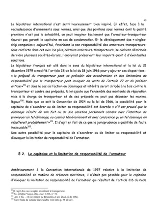 40
LLee llééggiissllaatteeuurr iinntteerrnnaattiioonnaall ss''eesstt sseennttii hheeuurreeuusseemmeenntt bbiieenn iinnssppiirréé.. EEnn eeffffeett,, ffaaccee àà llaa
rreeccrruuddeesscceennccee dd''aarrmmeemmeennttss ssoouuss nnoorrmmeess,, aaiinnssii qquuee ddeess ppaavviilllloonnss ssoouuss nnoorrmmeess ddoonntt llaa qquuaalliittéé
pprreemmiièèrree nn''eesstt ppaass llaa ssoollvvaabbiilliittéé,, oonn ppeeuutt iimmaaggiinneerr ffaacciilleemmeenntt qquuee ll''aarrmmaatteeuurr--ttrraannssppoorrtteeuurr
nn’’aauurraaiitt ppaass ggaarraannttii llee ccaappiittaaiinnee eenn ccaass ddee ccoonnddaammnnaattiioonn.. EEtt llee ddéévveellooppppeemmeenntt ddeess «« ssiinngglleess--
sshhiipp ccoommppaanniieess »» aauujjoouurrdd''hhuuii,, ffaavvoorriissaanntt llaa nnoonn rreessppoonnssaabbiilliittéé ddeess aarrmmaatteeuurrss--ttrraannssppoorrtteeuurrss,,
nnoouuss ccoonnffoorrttee ddaannss cceett aavviiss.. DDee pplluuss,, cceerrttaaiinnss aarrmmaatteeuurrss--ttrraannssppoorrtteeuurrss,, ssee ccaacchheenntt ddééssoorrmmaaiiss
ddeerrrriièèrree pplluussiieeuurrss ssoocciiééttééss--ééccrraannss,, ll''aannoonnyymmaatt pprréésseerrvvaanntt lleeuurr iimmppuunniittéé qquuaanntt àà dd''éévveennttuueelllleess
ssaannccttiioonnss..
LLee llééggiissllaatteeuurr ffrraannççaaiiss eesstt aalllléé ddaannss llee sseennss dduu llééggiissllaatteeuurr iinntteerrnnaattiioonnaall eett llaa llooii dduu 2211
ddéécceemmbbrree 11997799 aa mmooddiiffiiéé ll''aarrttiiccllee 2288 ddee llaa llooii dduu 1188 jjuuiinn 11996666 ppoouurr yy aajjoouutteerr cceess ddiissppoossiittiioonnss ::
«« llee pprrééppoosséé dduu ttrraannssppoorrtteeuurr ppeeuutt ssee pprréévvaallooiirr ddeess eexxoonnéérraattiioonnss eett ddeess lliimmiittaattiioonnss ddee
rreessppoonnssaabbiilliittéé qquuee llee ttrraannssppoorrtteeuurr ppeeuutt iinnvvooqquueerr eenn vveerrttuu ddee ll''aarrttiiccllee 2277 eett dduu pprréésseenntt
aarrttiiccllee »»9999
eett ddaannss llee ccaass ooùù ll''aaccttiioonn eenn ddoommmmaaggeess eett iinnttéérrêêttss sseerraaiitt ddiirriiggééee àà llaa ffooiiss ccoonnttrree llee
ttrraannssppoorrtteeuurr eett ccoonnttrree sseess pprrééppoossééss,, llaa llooii aajjoouuttee qquuee ll''eennsseemmbbllee ddeess mmoonnttaannttss ddee rrééppaarraattiioonn
mmiissee àà llaa cchhaarrggee dduu ttrraannssppoorrtteeuurr eett ddee sseess pprrééppoossééss nnee ppeeuutt ppaass ddééppaasssseerr lleess mmaaxxiimmaa
llééggaauuxx110000
.. MMaaiiss qquuee ccee ssooiitt llaa CCoonnvveennttiioonn ddee 11992244 oouu llaa llooii ddee 11996666,, llaa ppoossssiibbiilliittéé ppoouurr llee
ccaappiittaaiinnee ddee ss''eexxoonnéérreerr oouu ddee lliimmiitteerr ssaa rreessppoonnssaabbiilliittéé eesstt ééccaarrttééee «« ss''iill eesstt pprroouuvvéé qquuee llee
ddoommmmaaggee rrééssuullttee ddee ssoonn ffaaiitt oouu ddee ssoonn oommiissssiioonn ppeerrssoonnnneellss ccoommmmiiss aavveecc ll''iinntteennttiioonn ddee
pprroovvooqquueerr uunn tteell ddoommmmaaggee,, oouu ccoommmmiiss ttéémméérraaiirreemmeenntt eett aavveecc ccoonnsscciieennccee qquu''uunn tteell ddoommmmaaggee eenn
rrééssuulltteerraaiitt pprroobbaabblleemmeenntt »»110011
.. IIll ss''aaggiitt eenn ffaaiitt ddee ccee qquuee llaa jjuurriisspprruuddeennccee aa qquuaalliiffiiééee ddee ffaauuttee
iinneexxccuussaabbllee110022
..
UUnnee aauuttrree ppoossssiibbiilliittéé ppoouurr llee ccaappiittaaiinnee ddee ss''eexxoonnéérreerr oouu ddee lliimmiitteerr ssaa rreessppoonnssaabbiilliittéé eett
dd’’iinnvvooqquueerr llaa lliimmiittaattiioonn ddee rreessppoonnssaabbiilliittéé ddee ll''aarrmmaatteeuurr..
§§ 22.. LLee ccaappiittaaiinnee eett llaa lliimmiittaattiioonn ddee rreessppoonnssaabbiilliittéé ddee ll''aarrmmaatteeuurr
AAnnttéérriieeuurreemmeenntt àà llaa CCoonnvveennttiioonn iinntteerrnnaattiioonnaallee ddee 11995577 rreellaattiivvee àà llaa lliimmiittaattiioonn ddee
rreessppoonnssaabbiilliittéé eenn mmaattiièèrree ddee ccrrééaanncceess mmaarriittiimmeess,, iill nn''ééttaaiitt ppaass ppoossssiibbllee ppoouurr llee ccaappiittaaiinnee
dd''iinnvvooqquueerr llaa lliimmiittaattiioonn ddee rreessppoonnssaabbiilliittéé ddee ll''aarrmmaatteeuurr qquuii rrééssuullttaaiitt ddee ll''aarrttiiccllee 221166 dduu CCooddee
99
Il s'agit des cas exceptés exonérant le transporteur.
100
M. et Mme Veaux, ibid.,fasc. 1266, n° 76.
101
Art. 4 bis – 4 Convention de Bruxelles et art. 28a Loi de 1966.
102
Sur l'étude de la faute inexcusable voir infra p. 38 et suiv.
 
