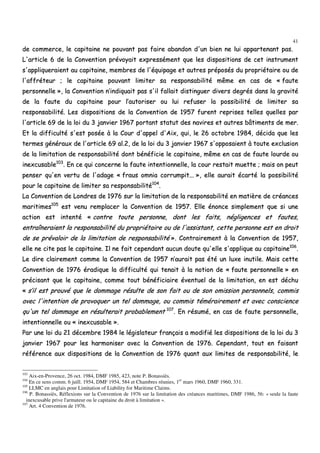 41
ddee ccoommmmeerrccee,, llee ccaappiittaaiinnee nnee ppoouuvvaanntt ppaass ffaaiirree aabbaannddoonn dd''uunn bbiieenn nnee lluuii aappppaarrtteennaanntt ppaass..
LL''aarrttiiccllee 66 ddee llaa CCoonnvveennttiioonn pprréévvooyyaaiitt eexxpprreesssséémmeenntt qquuee lleess ddiissppoossiittiioonnss ddee cceett iinnssttrruummeenntt
ss''aapppplliiqquueerraaiieenntt aauu ccaappiittaaiinnee,, mmeemmbbrreess ddee ll''ééqquuiippaaggee eett aauuttrreess pprrééppoossééss dduu pprroopprriiééttaaiirree oouu ddee
ll''aaffffrréétteeuurr ;; llee ccaappiittaaiinnee ppoouuvvaanntt lliimmiitteerr ssaa rreessppoonnssaabbiilliittéé mmêêmmee eenn ccaass ddee «« ffaauuttee
ppeerrssoonnnneellllee »»,, llaa CCoonnvveennttiioonn nn’’iinnddiiqquuaaiitt ppaass ss''iill ffaallllaaiitt ddiissttiinngguueerr ddiivveerrss ddeeggrrééss ddaannss llaa ggrraavviittéé
ddee llaa ffaauuttee dduu ccaappiittaaiinnee ppoouurr ll’’aauuttoorriisseerr oouu lluuii rreeffuusseerr llaa ppoossssiibbiilliittéé ddee lliimmiitteerr ssaa
rreessppoonnssaabbiilliittéé.. LLeess ddiissppoossiittiioonnss ddee llaa CCoonnvveennttiioonn ddee 11995577 ffuurreenntt rreepprriisseess tteelllleess qquueelllleess ppaarr
ll''aarrttiiccllee 6699 ddee llaa llooii dduu 33 jjaannvviieerr 11996677 ppoorrttaanntt ssttaattuutt ddeess nnaavviirreess eett aauuttrreess bbââttiimmeennttss ddee mmeerr..
EEtt llaa ddiiffffiiccuullttéé ss''eesstt ppoossééee àà llaa CCoouurr dd''aappppeell dd''AAiixx,, qquuii,, llee 2266 ooccttoobbrree 11998844,, ddéécciiddaa qquuee lleess
tteerrmmeess ggéénnéérraauuxx ddee ll''aarrttiiccllee 6699 aall..22,, ddee llaa llooii dduu 33 jjaannvviieerr 11996677 ss''ooppppoossaaiieenntt àà ttoouuttee eexxcclluussiioonn
ddee llaa lliimmiittaattiioonn ddee rreessppoonnssaabbiilliittéé ddoonntt bbéénnééffiicciiee llee ccaappiittaaiinnee,, mmêêmmee eenn ccaass ddee ffaauuttee lloouurrddee oouu
iinneexxccuussaabbllee110033
.. EEnn ccee qquuii ccoonncceerrnnee llaa ffaauuttee iinntteennttiioonnnneellllee,, llaa ccoouurr rreessttaaiitt mmuueettttee ;; mmaaiiss oonn ppeeuutt
ppeennsseerr qquu''eenn vveerrttuu ddee ll''aaddaaggee «« ffrraauuss oommnniiaa ccoorrrruummppiitt...... »»,, eellllee aauurraaiitt ééccaarrttéé llaa ppoossssiibbiilliittéé
ppoouurr llee ccaappiittaaiinnee ddee lliimmiitteerr ssaa rreessppoonnssaabbiilliittéé110044
..
LLaa CCoonnvveennttiioonn ddee LLoonnddrreess ddee 11997766 ssuurr llaa lliimmiittaattiioonn ddee llaa rreessppoonnssaabbiilliittéé eenn mmaattiièèrree ddee ccrrééaanncceess
mmaarriittiimmeess110055
eesstt vveennuu rreemmppllaacceerr llaa CCoonnvveennttiioonn ddee 11995577.. EEllllee éénnoonnccee ssiimmpplleemmeenntt qquuee ssii uunnee
aaccttiioonn eesstt iinntteennttéé «« ccoonnttrree ttoouuttee ppeerrssoonnnnee,, ddoonntt lleess ffaaiittss,, nnéégglliiggeenncceess eett ffaauutteess,,
eennttrraaîînneerraaiieenntt llaa rreessppoonnssaabbiilliittéé dduu pprroopprriiééttaaiirree oouu ddee ll''aassssiissttaanntt,, cceettttee ppeerrssoonnnnee eesstt eenn ddrrooiitt
ddee ssee pprréévvaallooiirr ddee llaa lliimmiittaattiioonn ddee rreessppoonnssaabbiilliittéé »».. CCoonnttrraaiirreemmeenntt àà llaa CCoonnvveennttiioonn ddee 11995577,,
eellllee nnee cciittee ppaass llee ccaappiittaaiinnee.. IIll nnee ffaaiitt cceeppeennddaanntt aauuccuunn ddoouuttee qquu''eellllee ss''aapppplliiqquuee aauu ccaappiittaaiinnee110066
..
LLee ddiirree ccllaaiirreemmeenntt ccoommmmee llaa CCoonnvveennttiioonn ddee 11995577 nn’’aauurraaiitt ppaass ééttéé uunn lluuxxee iinnuuttiillee.. MMaaiiss cceettttee
CCoonnvveennttiioonn ddee 11997766 éérraaddiiqquuee llaa ddiiffffiiccuullttéé qquuii tteennaaiitt àà llaa nnoottiioonn ddee «« ffaauuttee ppeerrssoonnnneellllee »» eenn
pprréécciissaanntt qquuee llee ccaappiittaaiinnee,, ccoommmmee ttoouutt bbéénnééffiicciiaaiirree éévveennttuueell ddee llaa lliimmiittaattiioonn,, eenn eesstt ddéécchhuu
«« ss’’iill eesstt pprroouuvvéé qquuee llee ddoommmmaaggee rrééssuullttee ddee ssoonn ffaaiitt oouu ddee ssoonn oommiissssiioonn ppeerrssoonnnneellss,, ccoommmmiiss
aavveecc ll''iinntteennttiioonn ddee pprroovvooqquueerr uunn tteell ddoommmmaaggee,, oouu ccoommmmiiss ttéémméérraaiirreemmeenntt eett aavveecc ccoonnsscciieennccee
qquu''uunn tteell ddoommmmaaggee eenn rrééssuulltteerraaiitt pprroobbaabblleemmeenntt 110077
.. EEnn rrééssuumméé,, eenn ccaass ddee ffaauuttee ppeerrssoonnnneellllee,,
iinntteennttiioonnnneellllee oouu «« iinneexxccuussaabbllee »»..
PPaarr uunnee llooii dduu 2211 ddéécceemmbbrree 11998844 llee llééggiissllaatteeuurr ffrraannççaaiiss aa mmooddiiffiiéé lleess ddiissppoossiittiioonnss ddee llaa llooii dduu 33
jjaannvviieerr 11996677 ppoouurr lleess hhaarrmmoonniisseerr aavveecc llaa CCoonnvveennttiioonn ddee 11997766.. CCeeppeennddaanntt,, ttoouutt eenn ffaaiissaanntt
rrééfféérreennccee aauuxx ddiissppoossiittiioonnss ddee llaa CCoonnvveennttiioonn ddee 11997766 qquuaanntt aauuxx lliimmiitteess ddee rreessppoonnssaabbiilliittéé,, llee
103
Aix-en-Provence, 26 oct. 1984, DMF 1985, 423, note P. Bonassiès.
104
En ce sens comm. 6 juill. 1954, DMF 1954, 584 et Chambres réunies, 1er
mars 1960, DMF 1960, 331.
105
LLMC en anglais pour Limitation of Liability for Maritime Claims.
106
P. Bonassiès, Réflexions sur la Convention de 1976 sur la limitation des créances maritimes, DMF 1986, 56: « seule la faute
inexcusable prive l'armateur ou le capitaine du droit à limitation ».
107
Art. 4 Convention de 1976.
 