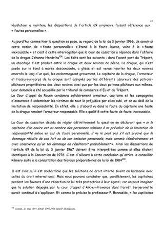 42
llééggiissllaatteeuurr aa mmaaiinntteennuu lleess ddiissppoossiittiioonnss ddee ll''aarrttiiccllee 6699 oorriiggiinnaaiirree ffaaiissaanntt rrééfféérreennccee aauuxx
«« ffaauutteess ppeerrssoonnnneelllleess »»..
AAuujjoouurrdd''hhuuii ccoommmmee hhiieerr llaa qquueessttiioonn ssee ppoossee,, aauu rreeggaarrdd ddee llaa llooii dduu 33 jjaannvviieerr 11996666,, ddee ssaavvooiirr ssii
cceettttee nnoottiioonn ddee «« ffaauuttee ppeerrssoonnnneellllee »» ss''éétteenndd àà llaa ffaauuttee lloouurrddee,, vvooiirree àà llaa «« ffaauuttee
iinneexxccuussaabbllee »» eett cc’’eesstt àà cceettttee iinntteerrrrooggaattiioonn qquuee llaa CCoouurr ddee ccaassssaattiioonn aa rrééppoonndduu ddaannss ll''aaffffaaiirree
ddee llaa ddrraagguuee JJoohhaannnnaa--HHeennddrriikkaa110088
.. LLeess ffaaiittss ssoonntt lleess ssuuiivvaannttss :: ddaannss ll''aavvaanntt ppoorrtt dduu TTrrééppoorrtt,,
uunn aabboorrddaaggee ss''eesstt pprroodduuiitt eennttrree llaa ddrraagguuee eett ddeeuuxx nnaavviirreess ddee ppêêcchhee.. LLaa ddrraagguuee,, qquuii ss''eesstt
ppoossééee ssuurr llee ffoonndd àà mmaarrééee ddeesscceennddaannttee,, aa gglliisssséé eett eesstt vveennuuee hheeuurrtteerr lleess ddeeuuxx nnaavviirreess
aammaarrrrééss llee lloonngg dd''uunn qquuaaii,, lleess eennddoommmmaaggeeaanntt ggrraavveemmeenntt.. LLee ccaappiittaaiinnee ddee llaa ddrraagguuee,, ll''aarrmmaatteeuurr
eett ll''aassssuurreeuurr--ccoorrppss ddee llaa ddrraagguuee ssoonntt aassssiiggnnééss ppaarr lleess ddiifffféérreennttss aassssuurreeuurrss ddeess ppaattrroonnss--
ppêêcchheeuurrss pprroopprriiééttaaiirreess ddeess ddeeuuxx nnaavviirreess aaiinnssii qquuee ppaarr lleess ddeeuuxx ppaattrroonnss ppêêcchheeuurrss eeuuxx--mmêêmmeess..
LLeeuurr ddeemmaannddee aa ééttéé aaccccuueeiilllliiee ppaarr llee ttrriibbuunnaall ddee ccoommmmeerrccee dd''EEuu eett dduu TTrrééppoorrtt..
LLaa CCoouurr dd''aappppeell ddee RRoouueenn ccoonnddaammnnaa ssoolliiddaaiirreemmeenntt aarrmmaatteeuurr,, ccaappiittaaiinnee eett lleess ccoommppaaggnniieess
dd''aassssuurraannccee àà iinnddeemmnniisseerr lleess vviiccttiimmeess ddee ttoouutt llee pprrééjjuuddiiccee ppaarr eelllleess ssuubbii,, eett ccee aauu--ddeellàà ddee llaa
lliimmiittaattiioonn ddee rreessppoonnssaabbiilliittéé.. EEnn eeffffeett,, eellllee aa dd''aabboorrdd vvuu ddaannss llaa ffaauuttee dduu ccaappiittaaiinnee uunnee ffaauuttee
ddee llaa ddrraagguuee rreennddaanntt ll’’aarrmmaatteeuurr rreessppoonnssaabbllee.. EEllllee aa qquuaalliiffiiéé cceettttee ffaauuttee ddee ffaauuttee iinneexxccuussaabbllee..
LLaa CCoouurr ddee ccaassssaattiioonn ddéécciiddaa ddee rréégglleerr ddééffiinniittiivveemmeenntt llaa qquueessttiioonn eenn ddééccllaarraanntt qquuee «« ssii llee
ccaappiittaaiinnee dd’’uunn nnaavviirree eesstt aauu nnoommbbrree ddeess ppeerrssoonnnneess aaddmmiisseess àà ssee pprréévvaallooiirr ddee llaa lliimmiittaattiioonn ddee
rreessppoonnssaabbiilliittéé mmêêmmee eenn ccaass ddee ffaauuttee ppeerrssoonnnneellllee,, iill nnee llee ppeeuutt ppaass ss’’iill eesstt pprroouuvvéé qquuee llee
ddoommmmaaggee rrééssuullttee ddee ssoonn ffaaiitt oouu ddee ssoonn oommiissssiioonn ppeerrssoonnnneellss,, mmaaiiss ccoommmmiiss ttéémméérraaiirreemmeenntt eett
aavveecc ccoonnsscciieennccee qquu''uunn tteell ddoommmmaaggee eenn rrééssuulltteerraaiitt pprroobbaabblleemmeenntt »».. AAiinnssii lleess ddiissppoossiittiioonnss ddee
ll''aarrttiiccllee 6699 ddee llaa llooii dduu 33 jjaannvviieerr 11996677 ddooiivveenntt êêttrree iinntteerrpprrééttééeess ccoommmmee ssii eelllleess ééttaaiieenntt
iiddeennttiiqquueess àà llaa CCoonnvveennttiioonn ddee 11997766.. CC''eesstt dd''aaiilllleeuurrss àà cceettttee ccoonncclluussiioonn qquu''aarrrriivvee llee ccoonnsseeiilllleerr
RRéémmeerryy ssuuiittee àà llaa ccoonnssuullttaattiioonn ddeess ttrraavvaauuxx pprrééppaarraattooiirreess ddee llaa llooii ddee 11998844110099
..
IIll eesstt ccllaaiirr qquu''iill eesstt ssoouuhhaaiittaabbllee qquuee lleess ssoolluuttiioonnss ddee ddrrooiitt iinntteerrnnee ssooiieenntt eenn hhaarrmmoonniiee aavveecc
cceelllleess dduu ddrrooiitt iinntteerrnnaattiioonnaall.. MMaaiiss nnoouuss ppoouuvvoonnss ccoonnssttaatteerr qquuee,, ppaarraallllèèlleemmeenntt,, lleess ccaappiittaaiinneess
ppeerrddeenntt lleess ffaavveeuurrss dd''uunnee rrééddaaccttiioonn ddee llooii ttrrèèss pprrootteeccttrriiccee àà lleeuurr ééggaarrdd ;; ccaarr oonn ppeeuutt iimmaaggiinneerr
qquuee llaa ssoolluuttiioonn ddééggaaggééee ppaarr llaa ccoouurr dd''aappppeell dd''AAiixx--eenn--PPrroovveennccee ddaannss ll''aarrrrêêtt BBeerrggeerroonneettttee
aauurraaiitt ccoonnttiinnuuéé àà ss''aapppplliiqquueerr.. EEtt ccoommmmee llee pprréécciissee llee pprrooffeesssseeuurr PP.. BBoonnnnaassiièèss,, «« lleess ccaappiittaaiinneess
108
Comm. 20 mai 1997, DMF 1997, 976 note P. Bonassiès.
 