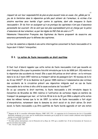 43
rriissqquueenntt ddee vvooiirr lleeuurr rreessppoonnssaabbiilliittéé ddee pplluuss eenn pplluuss ssoouuvveenntt mmiissee eenn ccaauussee.. CCaarr,, ggêênnééee ppaarr llee
jjeeuu ddee llaa lliimmiittaattiioonn ddaannss llaa rrééppaarraattiioonn qquu''eellllee ppeeuutt oobbtteenniirr ddee ll''aarrmmaatteeuurr,, llaa vviiccttiimmee dd''uunn
ssiinniissttrree mmaarriittiimmee sseerraa tteennttééee dd''aaggiirr ccoonnttrree llee ccaappiittaaiinnee,, ddoonntt eellllee iinnvvooqquueerraa llaa ffaauuttee
iinneexxccuussaabbllee »».. EEtt ddee ffiinniirr eenn ssoouulliiggnnaanntt qquu’’«« eenn pprraattiiqquuee lleess ccaappiittaaiinneess nn''oonntt ppaass dd''aassssuurraannccee
ppeerrssoonnnneellllee lleess ccoouuvvrraanntt.. IIllss nnee ssoonntt ppaass nnoonn pplluuss eexxpprreesssséémmeenntt pprriiss eenn cchhaarrggee ppaarr llaa ppoolliiccee
dd''aassssuurraannccee ddee lleeuurr aarrmmaatteeuurr,, oouu ppaarr lleess rrèègglleess dduu PP&&II CClluubb ddee cceelluuii--ccii »»111100
..
NNééaannmmooiinnss ll’’AAssssoocciiaattiioonn FFrraannççaaiissee ddeess CCaappiittaaiinneess ddee NNaavviirree pprrooppoosseenntt ddee ssoouussccrriirree uunnee
aassssuurraannccee ppeerrssoonnnneellllee ppoouurr llaa ddééffeennssee ddeess ccaappiittaaiinneess..
LLaa CCoouurr ddee ccaassssaattiioonn aa rrééppoonndduu àà uunnee aauuttrree iinntteerrrrooggaattiioonn ccoonncceerrnnaanntt llaa ffaauuttee iinneexxccuussaabbllee eett llaa
ffaaççoonn ddoonntt iill ffaallllaaiitt ll''iinntteerrpprréétteerr..
§§ 33.. LLaa nnoottiioonn ddee ffaauuttee iinneexxccuussaabbllee eenn ddrrooiitt mmaarriittiimmee
IIll ffaauutt ttoouutt dd''aabboorrdd rraappppeelleerr qquuee cceettttee nnoottiioonn ddee ffaauuttee iinneexxccuussaabbllee nn''eesstt ppaass nnoouuvveellllee eenn
ddrrooiitt ffrraannççaaiiss.. EEllllee aa ppoouurr llaa pprreemmiièèrree ffooiiss ééttéé iinnttrroodduuiittee ppaarr llaa llooii ddee 11889988 ((aarrtt.. 2200)) rreellaattiivvee àà
llaa rrééppaarraattiioonn ddeess aacccciiddeennttss dduu ttrraavvaaiill.. EEllllee aa aauussssii ééttéé pprréévvuuee eenn ddrrooiitt aaéérriieenn :: oonn llaa rreettrroouuvvee
ddaannss llaa llooii dduu 22 mmaarrss 11995577 rreellaattiivvee aauu ttrraannssppoorrtt aaéérriieenn ddee ppaassssaaggeerrss ((aarrtt.. 4422 nnoouuvveeaauu ddee llaa llooii
dduu 3311 mmaaii 11992244))111111
.. EEtt llaa llooii BBaaddiinntteerr dduu 55 jjaannvviieerr 11998855 rreellaattiivvee àà ll''iinnddeemmnniissaattiioonn ddeess vviiccttiimmeess
ddeess aacccciiddeennttss ddee llaa cciirrccuullaattiioonn pprréévvooiitt uunnee rrééppaarraattiioonn iinnttééggrraallee ssaauuff eenn ccaass ddee ffaauuttee
iinneexxccuussaabbllee ddee llaa vviiccttiimmee ssii eellllee aa ééttéé llaa ccaauussee eexxcclluussiivvee ddee ll''aacccciiddeenntt111122
..
EEnn ccee qquuii ccoonncceerrnnee llee ddrrooiitt mmaarriittiimmee,, llaa ffaauuttee iinneexxccuussaabbllee aa ééttéé iinnttrroodduuiittee ddeeppuuiiss llaa
CCoonnvveennttiioonn ddee BBrruuxxeelllleess ddee 11996611 rreellaattiivvee àà ll''uunniiffiiccaattiioonn ddee cceerrttaaiinneess rrèègglleess eenn mmaattiièèrree ddee
ttrraannssppoorrtt ddee ppaassssaaggeerrss ppaarr mmeerr ;; eett ll’’aarrttiiccllee 4400 ddee llaa llooii dduu 1188 jjuuiinn 11996666 aa aaddooppttéé cceettttee nnoottiioonn
ddaannss lleess mmêêmmeess tteerrmmeess qquuee llaa llooii ddee 11995577.. LLaa nnoottiioonn ddee ffaauuttee iinneexxccuussaabbllee aa ffaaiitt oobbjjeett
dd''iinntteerrpprrééttaattiioonn,, nnoottaammmmeenntt ddaannss llee ddoommaaiinnee dduu ddrrooiitt ssoocciiaall eett dduu ddrrooiitt aaéérriieenn.. EEnn ddrrooiitt
ssoocciiaall,, llaa ffaauuttee iinneexxccuussaabbllee aa ppuu êêttrree qquuaalliiffiiééee ddee ffaauuttee lloouurrddee aaggggrraavvééee eett eesstt uunnee nnoottiioonn
109
Rapport de M. le conseiller référendaire Rémery, DMF 1997, 979: « le rapporteur de la Commission des lois à l'Assemblée
Nationale soulignant, en ce sens, que les modifications introduites par le projet de loi visent à rendre cohérente notre législation
interne et la nouvelle Convention ».
110
P. Bonassiès, DMF 1997, 991.
111
En droit aérien international, c'est le Protocole de La Haye de 1955 qui a modifié l'art. 25 de la Convention de Varsovie et
renvoie à la faute inexcusable.
112
Art. 3 loi du 5 juill. 1985.
 