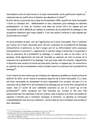 44
iinntteerrmmééddiiaaiirree eennttrree llaa ffaauuttee lloouurrddee eett llaa ffaauuttee iinntteennttiioonnnneellllee.. CCeettttee qquuaalliiffiiccaattiioonn rrééssuullttee dduu
ccoommpprroommiiss iissssuu dduu ccoonnfflliitt eennttrree llaa CChhaammbbrree ddeess ddééppuuttééss eett llee SSéénnaatt111133
..
EEnn ddrrooiitt aaéérriieenn,, llee pprroottooccoollee ddee LLaa HHaayyee dduu 2288 sseepptteemmbbrree 11995555 aa qquuaalliiffiiéé ddee ffaauuttee iinneexxccuussaabbllee
«« ll’’aaccttee oouu ll''oommiissssiioonn ffaaiitt...... ttéémméérraaiirreemmeenntt eett aavveecc ccoonnsscciieennccee qquu’’uunn ddoommmmaaggee eenn rrééssuulltteerraa
pprroobbaabblleemmeenntt »».. LLee CCooddee ddee ll''aavviiaattiioonn cciivviillee ddaannss ssoonn aarrttiiccllee 332211--44 aall..11 ddiissppoossee qquu’’«« eesstt
iinneexxccuussaabbllee llaa ffaauuttee ddéélliibbéérrééee qquuii iimmpplliiqquuee llaa ccoonnsscciieennccee ddee llaa pprroobbaabbiilliittéé dduu ddoommmmaaggee eett ssoonn
aacccceeppttaattiioonn ttéémméérraaiirree ssaannss rraaiissoonn vvaallaabbllee »».. CC''eesstt uunnee ssoolluuttiioonn ccoonnffoorrmmee àà cceellllee aaddooppttééee ppaarr
llee pprroottooccoollee ddee LLaa HHaayyee111144
..
UUnn aauuttrree pprroobbllèèmmee ssee ppoossee,, cceelluuii ddee ll''aapppprréécciiaattiioonn ddee llaa ffaauuttee iinneexxccuussaabbllee.. FFaauutt--iill ccoonnssttaatteerr
qquuee ll''aauutteeuurr ddee llaa ffaauuttee rreepprroocchhééee aauurraaiitt ddûû aavvooiirr ccoonnsscciieennccee ddee llaa pprroobbaabbiilliittéé dduu ddoommmmaaggee
((iinntteerrpprrééttaattiioonn iinn aabbssttrraaccttoo)),, oouu ffaauutt--iill eexxiiggeerr qquu’’iill aaiitt eeuu eeffffeeccttiivveemmeenntt cceettttee ccoonnsscciieennccee
((iinntteerrpprrééttaattiioonn iinn ccoonnccrreettoo)) ??.. LL''aapppprréécciiaattiioonn iinn ccoonnccrreettoo oobblliiggee àà rreecchheerrcchheerr ssii llaa ppeerrssoonnnnee aa
bbiieenn eeuu ccoonnsscciieennccee ddee llaa pprroobbaabbiilliittéé dduu ddoommmmaaggee,, àà «« ssoonnddeerr llee ccœœuurr eett lleess rreeiinnss »» ddee llaa
ppeerrssoonnnnee.. CCeettttee aapppprréécciiaattiioonn eesstt bbiieenn ssûûrr ffaavvoorraabbllee aauu ccaappiittaaiinnee ccaarr ffaaiirree llaa pprreeuuvvee ddee llaa
ccoonnsscciieennccee ddee llaa pprroobbaabbiilliittéé dd''uunn ddoommmmaaggee nn''eesstt ppaass cchhoossee aaiissééee.. EEnn rreevvaanncchhee,, ll''aapppprréécciiaattiioonn
iinn aabbssttrraaccttoo nnoouuss rreennvvooiiee àà llaa nnoottiioonn ddee bboonnuuss ppaatteerr ffaammiilliiaass,, eett ssuuppppoossee qquuee ll''oonn rreecchheerrcchhee ssii
uunn ccaappiittaaiinnee ddee nnaavviirree nnoorrmmaalleemmeenntt aavviisséé eett pprruuddeenntt aauurraaiitt eeuu ccoonnsscciieennccee ddee llaa pprroobbaabbiilliittéé dduu
ddoommmmaaggee111155
..
CC''eesstt dd''aabboorrdd eenn ddrrooiitt aaéérriieenn qquuee lleess ttrriibbuunnaauuxx oonntt rrééppoonndduu aauu pprroobbllèèmmee eenn ffaaiissaanntt pprreeuuvvee ddee
sséévvéérriittéé.. EEnn eeffffeett,, iillss oonntt rreetteennuu llaa ccoonncceeppttiioonn oobbjjeeccttiivvee ddee llaa ffaauuttee iinneexxccuussaabbllee.. IIll yy aa ddoonncc
uunnee ffaauuttee iinneexxccuussaabbllee dduu ccoommmmaannddaanntt ddee bboorrdd rreessppoonnssaabbllee dd''uunn aacccciiddeenntt,, nnoonn ppaass ss''iill aa eeuu
ccoonnsscciieennccee ddee ssaa ttéémméérriittéé eett ddee llaa pprroobbaabbiilliittéé dduu ddoommmmaaggee qquuee ssoonn aaccttiioonn ééttaaiitt ssuusscceeppttiibbllee ddee
ccaauusseerr,, mmaaiiss ss''iill aauurraaiitt ddûû aavvooiirr sseemmbbllaabbllee ccoonnsscciieennccee aauu ccaass ooùù iill aauurraaiitt aaggii eenn bboonn
pprrooffeessssiioonnnneell111166
.. CCeettttee ccoonncceeppttiioonn eesstt ttrrèèss ffaavvoorraabbllee aauuxx vviiccttiimmeess eett eellllee sseerraa ttrrèèss
pprrééjjuuddiicciiaabbllee ppoouurr lleess ccaappiittaaiinneess ssii eellllee eesstt rreetteennuuee,, ddaannss llaa mmeessuurree ooùù llaa ffaauuttee iinneexxccuussaabbllee dduu
ccaappiittaaiinnee nn''iinntteerrddiirraa ppaass àà ll’’aarrmmaatteeuurr dd’’iinnvvooqquueerr llaa lliimmiittaattiioonn ;; llee ccaappiittaaiinnee ssee rreettrroouuvvaanntt
vvrraaiisseemmbbllaabblleemmeenntt sseeuull ffaaccee aauuxx ccrrééaanncciieerrss ;; ssuurrttoouutt ddaannss lleess ccaass dd''aarrmmeemmeenntt ssoouuss nnoorrmmeess eett
ddoonncc iinnssoollvvaabblleess..
113
V. G. N. Enoumedi, La responsabilité du capitaine de navire, Aix 1987, 59.
114
B. Mercadal, Droit des transports terrestres et aériens, 1996, n° 492.
115
S'il s'était comporté en bon professionnel il aurait dû avoir conscience de sa témérité et de la probabilité du dommage que son
action était susceptible de causer.
116
Paris 26 mai 1973, Revue française de droit aérien 1974, 188 et Cass. 16 avril 1975, Revue française de droit aérien 1976, 105.
 