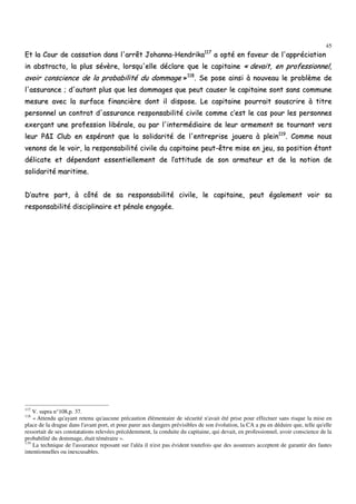 45
EEtt llaa CCoouurr ddee ccaassssaattiioonn ddaannss ll''aarrrrêêtt JJoohhaannnnaa--HHeennddrriikkaa111177
aa ooppttéé eenn ffaavveeuurr ddee ll''aapppprréécciiaattiioonn
iinn aabbssttrraaccttoo,, llaa pplluuss sséévvèèrree,, lloorrssqquu''eellllee ddééccllaarree qquuee llee ccaappiittaaiinnee «« ddeevvaaiitt,, eenn pprrooffeessssiioonnnneell,,
aavvooiirr ccoonnsscciieennccee ddee llaa pprroobbaabbiilliittéé dduu ddoommmmaaggee »»111188
.. SSee ppoossee aaiinnssii àà nnoouuvveeaauu llee pprroobbllèèmmee ddee
ll''aassssuurraannccee ;; dd''aauuttaanntt pplluuss qquuee lleess ddoommmmaaggeess qquuee ppeeuutt ccaauusseerr llee ccaappiittaaiinnee ssoonntt ssaannss ccoommmmuunnee
mmeessuurree aavveecc llaa ssuurrffaaccee ffiinnaanncciièèrree ddoonntt iill ddiissppoossee.. LLee ccaappiittaaiinnee ppoouurrrraaiitt ssoouussccrriirree àà ttiittrree
ppeerrssoonnnneell uunn ccoonnttrraatt dd''aassssuurraannccee rreessppoonnssaabbiilliittéé cciivviillee ccoommmmee cc’’eesstt llee ccaass ppoouurr lleess ppeerrssoonnnneess
eexxeerrççaanntt uunnee pprrooffeessssiioonn lliibbéérraallee,, oouu ppaarr ll''iinntteerrmmééddiiaaiirree ddee lleeuurr aarrmmeemmeenntt ssee ttoouurrnnaanntt vveerrss
lleeuurr PP&&II CClluubb eenn eessppéérraanntt qquuee llaa ssoolliiddaarriittéé ddee ll''eennttrreepprriissee jjoouueerraa àà pplleeiinn111199
.. CCoommmmee nnoouuss
vveennoonnss ddee llee vvooiirr,, llaa rreessppoonnssaabbiilliittéé cciivviillee dduu ccaappiittaaiinnee ppeeuutt--êêttrree mmiissee eenn jjeeuu,, ssaa ppoossiittiioonn ééttaanntt
ddéélliiccaattee eett ddééppeennddaanntt eesssseennttiieelllleemmeenntt ddee ll’’aattttiittuuddee ddee ssoonn aarrmmaatteeuurr eett ddee llaa nnoottiioonn ddee
ssoolliiddaarriittéé mmaarriittiimmee..
DD’’aauuttrree ppaarrtt,, àà ccôôttéé ddee ssaa rreessppoonnssaabbiilliittéé cciivviillee,, llee ccaappiittaaiinnee,, ppeeuutt ééggaalleemmeenntt vvooiirr ssaa
rreessppoonnssaabbiilliittéé ddiisscciipplliinnaaiirree eett ppéénnaallee eennggaaggééee..
117
V. supra n°108,p. 37.
118
« Attendu qu'ayant retenu qu'aucune précaution élémentaire de sécurité n'avait été prise pour effectuer sans risque la mise en
place de la drague dans l'avant port, et pour parer aux dangers prévisibles de son évolution, la CA a pu en déduire que, telle qu'elle
ressortait de ses constatations relevées précédemment, la conduite du capitaine, qui devait, en professionnel, avoir conscience de la
probabilité du dommage, était téméraire ».
119
La technique de l'assurance reposant sur l'aléa il n'est pas évident toutefois que des assureurs acceptent de garantir des fautes
intentionnelles ou inexcusables.
 