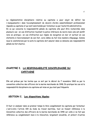 47
LLaa rréégglleemmeennttaattiioonn ddiisscciipplliinnaaiirree rreellaattiivvee aauu ccaappiittaaiinnee aa ppoouurr oobbjjeett ddee ddééffiinniirr lleess
«« mmaannqquueemmeennttss »» ddaannss ll’’aaccccoommpplliisssseemmeenntt ddee ddeevvooiirrss dd’’oorrddrree eesssseennttiieelllleemmeenntt pprrooffeessssiioonnnneell
iimmppoossééss aauu ccaappiittaaiinnee eett qquuii ssoonntt ssaannccttiioonnnnééss ppaarr ll’’aarrmmaatteeuurr oouu ppaarr ll’’aauuttoorriittéé aaddmmiinniissttrraattiivvee..
EEnn ccee qquuii ccoonncceerrnnee llaa rreessppoonnssaabbiilliittéé ppéénnaallee dduu ccaappiittaaiinnee eellllee ppeeuutt êêttrree rreecchheerrcchhééee ddaannss
pplluussiieeuurrss ccaass :: eenn ccaass dd’’iinnffrraaccttiioonn ttoouucchhaanntt llaa ppoolliiccee iinnttéérriieeuurree dduu nnaavviirree mmaaiiss cceellaa eesstt pplluuttôôtt
rraarree eenn pprraattiiqquuee ;; eenn ccaass dd’’iinnffrraaccttiioonn aauuxx rrèègglleess ddee nnaavviiggaattiioonn eenn mmeerr eett ssuurrttoouutt eenn ccaass
dd’’aatttteeiinnttee àà ll’’eennvviirroonnnneemmeenntt ddee ssoonn ffaaiitt,, vvooiirree mmêêmmee dduu ffaaiitt dd’’uunn mmeemmbbrree dd’’ééqquuiippaaggee.. CCoommmmee
nnoouuss llee ccoonnssttaatteerroonnss ppaarr llaa ssuuiittee llee ccaappiittaaiinnee ddooiitt aassssuurreerr ddaannss ccee ddoommaaiinnee uunnee rreessppoonnssaabbiilliittéé
ppéénnaallee dduu ffaaiitt dd’’aauuttrruuii..
CCHHAAPPIITTRREE II.. LLAA RREESSPPOONNSSAABBIILLIITTEE DDIISSCCIIPPLLIINNAAIIRREE DDUU
CCAAPPIITTAAIINNEE
EEllllee eesstt pprréévvuuee ppaarr lleess tteexxtteess qquuee ccee ssooiitt ppaarr llee ddééccrreett dduu 77 nnoovveemmbbrree 11996600 oouu ppaarr llaa
ccoonnvveennttiioonn ccoolllleeccttiivvee ddeess ooffffiicciieerrss ddee llaa mmaarriinnee mmaarrcchhaannddee ddee 11994488.. EEnn pprraattiiqquuee lleess ccaass ooùù llaa
rreessppoonnssaabbiilliittéé ddiisscciipplliinnaaiirree dduu ccaappiittaaiinnee eesstt mmiissee eenn jjeeuu nn’’eesstt ppaass ffrrééqquueennttee
SSEECCTTIIOONN II.. LLeess ddiissppoossiittiioonnss llééggaalleess
IIll ffaauutt iiccii aannaallyysseerr ddaannss uunn pprreemmiieerr tteemmppss llee lliibbrree ccoonnggééddiieemmeenntt dduu ccaappiittaaiinnee ppaarr ll’’aarrmmaatteeuurr
cc''eesstt--àà--ddiirree ll''aarrttiiccllee 110099 dduu CCooddee dduu ttrraavvaaiill mmaarriittiimmee,, ttoouutt eenn ffaaiissaanntt rrééfféérreennccee àà llaa
CCoonnvveennttiioonn ccoolllleeccttiivvee ddeess ooffffiicciieerrss ddee llaa mmaarriinnee mmaarrcchhaannddee ddee 11994488 ccaarr cceellllee--ccii nnee ffaaiitt ppaass
rrééfféérreennccee aauu ccoonnggééddiieemmeenntt mmaaiiss àà llaa rréévvooccaattiioonn,, llaarrggeemmeenntt eennccaaddrrééee,, eett pprréévvooiitt dd''aauuttrreess
 