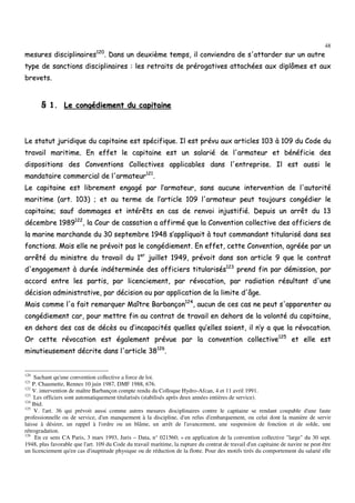 48
mmeessuurreess ddiisscciipplliinnaaiirreess112200
.. DDaannss uunn ddeeuuxxiièèmmee tteemmppss,, iill ccoonnvviieennddrraa ddee ss''aattttaarrddeerr ssuurr uunn aauuttrree
ttyyppee ddee ssaannccttiioonnss ddiisscciipplliinnaaiirreess :: lleess rreettrraaiittss ddee pprréérrooggaattiivveess aattttaacchhééeess aauuxx ddiippllôômmeess eett aauuxx
bbrreevveettss..
§§ 11.. LLee ccoonnggééddiieemmeenntt dduu ccaappiittaaiinnee
LLee ssttaattuutt jjuurriiddiiqquuee dduu ccaappiittaaiinnee eesstt ssppéécciiffiiqquuee.. IIll eesstt pprréévvuu aauuxx aarrttiicclleess 110033 àà 110099 dduu CCooddee dduu
ttrraavvaaiill mmaarriittiimmee.. EEnn eeffffeett llee ccaappiittaaiinnee eesstt uunn ssaallaarriiéé ddee ll''aarrmmaatteeuurr eett bbéénnééffiicciiee ddeess
ddiissppoossiittiioonnss ddeess CCoonnvveennttiioonnss CCoolllleeccttiivveess aapppplliiccaabblleess ddaannss ll''eennttrreepprriissee.. IIll eesstt aauussssii llee
mmaannddaattaaiirree ccoommmmeerrcciiaall ddee ll''aarrmmaatteeuurr112211
..
LLee ccaappiittaaiinnee eesstt lliibbrreemmeenntt eennggaaggéé ppaarr ll’’aarrmmaatteeuurr,, ssaannss aauuccuunnee iinntteerrvveennttiioonn ddee ll''aauuttoorriittéé
mmaarriittiimmee ((aarrtt.. 110033)) ;; eett aauu tteerrmmee ddee ll’’aarrttiiccllee 110099 ll''aarrmmaatteeuurr ppeeuutt ttoouujjoouurrss ccoonnggééddiieerr llee
ccaappiittaaiinnee;; ssaauuff ddoommmmaaggeess eett iinnttéérrêêttss eenn ccaass ddee rreennvvooii iinnjjuussttiiffiiéé.. DDeeppuuiiss uunn aarrrrêêtt dduu 1133
ddéécceemmbbrree 11998899112222
,, llaa CCoouurr ddee ccaassssaattiioonn aa aaffffiirrmméé qquuee llaa CCoonnvveennttiioonn ccoolllleeccttiivvee ddeess ooffffiicciieerrss ddee
llaa mmaarriinnee mmaarrcchhaannddee dduu 3300 sseepptteemmbbrree 11994488 ss’’aapppplliiqquuaaiitt àà ttoouutt ccoommmmaannddaanntt ttiittuullaarriisséé ddaannss sseess
ffoonnccttiioonnss.. MMaaiiss eellllee nnee pprréévvooiitt ppaass llee ccoonnggééddiieemmeenntt.. EEnn eeffffeett,, cceettttee CCoonnvveennttiioonn,, aaggrrééééee ppaarr uunn
aarrrrêêttéé dduu mmiinniissttrree dduu ttrraavvaaiill dduu 11eerr
jjuuiilllleett 11994499,, pprréévvooiitt ddaannss ssoonn aarrttiiccllee 99 qquuee llee ccoonnttrraatt
dd''eennggaaggeemmeenntt àà dduurrééee iinnddéétteerrmmiinnééee ddeess ooffffiicciieerrss ttiittuullaarriissééss112233
pprreenndd ffiinn ppaarr ddéémmiissssiioonn,, ppaarr
aaccccoorrdd eennttrree lleess ppaarrttiiss,, ppaarr lliicceenncciieemmeenntt,, ppaarr rréévvooccaattiioonn,, ppaarr rraaddiiaattiioonn rrééssuullttaanntt dd''uunnee
ddéécciissiioonn aaddmmiinniissttrraattiivvee,, ppaarr ddéécciissiioonn oouu ppaarr aapppplliiccaattiioonn ddee llaa lliimmiittee dd''ââggee..
MMaaiiss ccoommmmee ll''aa ffaaiitt rreemmaarrqquueerr MMaaîîttrree BBaarrbbaannççoonn112244
,, aauuccuunn ddee cceess ccaass nnee ppeeuutt ss''aappppaarreenntteerr aauu
ccoonnggééddiieemmeenntt ccaarr,, ppoouurr mmeettttrree ffiinn aauu ccoonnttrraatt ddee ttrraavvaaiill eenn ddeehhoorrss ddee llaa vvoolloonnttéé dduu ccaappiittaaiinnee,,
eenn ddeehhoorrss ddeess ccaass ddee ddééccèèss oouu dd’’iinnccaappaacciittééss qquueelllleess qquu’’eelllleess ssooiieenntt,, iill nn’’yy aa qquuee llaa rréévvooccaattiioonn..
OOrr cceettttee rréévvooccaattiioonn eesstt ééggaalleemmeenntt pprréévvuuee ppaarr llaa ccoonnvveennttiioonn ccoolllleeccttiivvee112255
eett eellllee eesstt
mmiinnuuttiieeuusseemmeenntt ddééccrriittee ddaannss ll''aarrttiiccllee 3388112266
..
120
Sachant qu'une convention collective a force de loi.
121
P. Chaumette, Rennes 10 juin 1987, DMF 1988, 676.
122
V. intervention de maître Barbançon compte rendu du Colloque Hydro-Afcan, 4 et 11 avril 1991.
123
Les officiers sont automatiquement titularisés (stabilisés après deux années entières de service).
124
Ibid.
125
V. l'art. 36 qui prévoit aussi comme autres mesures disciplinaires contre le capitaine se rendant coupable d'une faute
professionnelle ou de service, d'un manquement à la discipline, d'un refus d'embarquement, ou celui dont la manière de servir
laisse à désirer, un rappel à l'ordre ou un blâme, un arrêt de l'avancement, une suspension de fonction et de solde, une
rétrogradation.
126
En ce sens CA Paris, 3 mars 1993, Juris – Data, n° 021560; « en application de la convention collective "large" du 30 sept.
1948, plus favorable que l'art. 109 du Code du travail maritime, la rupture du contrat de travail d'un capitaine de navire ne peut être
un licenciement qu'en cas d'inaptitude physique ou de réduction de la flotte. Pour des motifs tirés du comportement du salarié elle
 