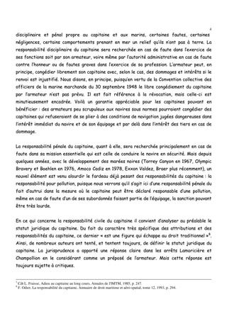 4
ddiisscciipplliinnaaiirree eett ppéénnaall pprroopprree aauu ccaappiittaaiinnee eett aauuxx mmaarriinnss,, cceerrttaaiinneess ffaauutteess,, cceerrttaaiinneess
nnéégglliiggeenncceess,, cceerrttaaiinnss ccoommppoorrtteemmeennttss pprreennaanntt eenn mmeerr uunn rreelliieeff qquu’’iillss nn’’oonntt ppaass àà tteerrrree.. LLaa
rreessppoonnssaabbiilliittéé ddiisscciipplliinnaaiirree dduu ccaappiittaaiinnee sseerraa rreecchheerrcchhééee eenn ccaass ddee ffaauuttee ddaannss ll’’eexxeerrcciiccee ddee
sseess ffoonnccttiioonnss ssooiitt ppaarr ssoonn aarrmmaatteeuurr,, vvooiirree mmêêmmee ppaarr ll’’aauuttoorriittéé aaddmmiinniissttrraattiivvee eenn ccaass ddee ffaauuttee
ccoonnttrree ll’’hhoonnnneeuurr oouu ddee ffaauutteess ggrraavveess ddaannss ll’’eexxeerrcciiccee ddee ssaa pprrooffeessssiioonn.. LL’’aarrmmaatteeuurr ppeeuutt,, eenn
pprriinncciippee,, ccoonnggééddiieerr lliibbrreemmeenntt ssoonn ccaappiittaaiinnee aavveecc,, sseelloonn llee ccaass,, ddeess ddoommmmaaggeess eett iinnttéérrêêttss ssii llee
rreennvvooii eesstt iinnjjuussttiiffiiéé.. NNoouuss ddiissoonnss,, eenn pprriinncciippee,, ppuuiissqquu’’eenn vveerrttuu ddee llaa CCoonnvveennttiioonn ccoolllleeccttiivvee ddeess
ooffffiicciieerrss ddee llaa mmaarriinnee mmaarrcchhaannddee dduu 3300 sseepptteemmbbrree 11994488 llee lliibbrree ccoonnggééddiieemmeenntt dduu ccaappiittaaiinnee
ppaarr ll’’aarrmmaatteeuurr nn’’eesstt ppaass pprréévvuu.. IIll eesstt ffaaiitt rrééfféérreennccee àà llaa rréévvooccaattiioonn,, mmaaiiss cceellllee--ccii eesstt
mmiinnuuttiieeuusseemmeenntt eennccaaddrrééee.. VVooiillàà uunn ggaarraannttiiee aapppprréécciiaabbllee ppoouurr lleess ccaappiittaaiinneess ppoouuvvaanntt eenn
bbéénnééffiicciieerr :: ddeess aarrmmaatteeuurrss ppeeuu ssccrruuppuulleeuuxx aauuxx nnaavviirreess ssoouuss nnoorrmmeess ppoouurrrraaiieenntt ccoonnggééddiieerr ddeess
ccaappiittaaiinneess qquuii rreeffuusseerraaiieenntt ddee ssee pplliieerr àà ddeess ccoonnddiittiioonnss ddee nnaavviiggaattiioonn jjuuggééeess ddaannggeerreeuusseess ddaannss
ll’’iinnttéérrêêtt iimmmmééddiiaatt dduu nnaavviirree eett ddee ssoonn ééqquuiippaaggee eett ppaarr ddeellàà ddaannss ll’’iinnttéérrêêtt ddeess ttiieerrss eenn ccaass ddee
ddoommmmaaggee..
LLaa rreessppoonnssaabbiilliittéé ppéénnaallee dduu ccaappiittaaiinnee,, qquuaanntt àà eellllee,, sseerraa rreecchheerrcchhééee pprriinncciippaalleemmeenntt eenn ccaass ddee
ffaauuttee ddaannss ssaa mmiissssiioonn eesssseennttiieellllee qquuii eesstt cceellllee ddee ccoonndduuiirree llee nnaavviirree eenn ssééccuurriittéé.. MMaaiiss ddeeppuuiiss
qquueellqquueess aannnnééeess,, aavveecc llee ddéévveellooppppeemmeenntt ddeess mmaarrééeess nnooiirreess ((TToorrrreeyy CCaannyyoonn eenn 11996677,, OOllyymmppiicc
BBrraavveerryy eett BBooeehhlleenn eenn 11997766,, AAmmooccoo CCaaddiizz eenn 11997788,, EExxxxoonn VVaallddeezz,, BBrraaeerr pplluuss rréécceemmmmeenntt)),, uunn
nnoouuvveell éélléémmeenntt eesstt vveennuu aalloouurrddiirr llee ffaarrddeeaauu ddééjjàà ppeessaanntt ddeess rreessppoonnssaabbiilliittééss dduu ccaappiittaaiinnee :: llaa
rreessppoonnssaabbiilliittéé ppoouurr ppoolllluuttiioonn,, ppuuiissqquuee nnoouuss vveerrrroonnss qquu’’iill ss’’aaggiitt iiccii dd’’uunnee rreessppoonnssaabbiilliittéé ppéénnaallee dduu
ffaaiitt dd’’aauuttrruuii ddaannss llaa mmeessuurree ooùù llee ccaappiittaaiinnee ppeeuutt êêttrree ddééccllaarréé rreessppoonnssaabbllee dd’’uunnee ppoolllluuttiioonn,,
mmêêmmee eenn ccaass ddee ffaauuttee dd’’uunn ddee sseess ssuubboorrddoonnnnééss ffaaiissaanntt ppaarrttiiee ddee ll’’ééqquuiippaaggee,, llaa ssaannccttiioonn ppoouuvvaanntt
êêttrree ttrrèèss lloouurrddee..
EEnn ccee qquuii ccoonncceerrnnee llaa rreessppoonnssaabbiilliittéé cciivviillee dduu ccaappiittaaiinnee iill ccoonnvviieenntt dd’’aannaallyysseerr aauu pprrééaallaabbllee llee
ssttaattuutt jjuurriiddiiqquuee dduu ccaappiittaaiinnee.. DDuu ffaaiitt dduu ccaarraaccttèèrree ttrrèèss ssppéécciiffiiqquuee ddeess aattttrriibbuuttiioonnss eett ddeess
rreessppoonnssaabbiilliittééss dduu ccaappiittaaiinnee,, ccee ddeerrnniieerr «« eesstt uunnee ffiigguurree qquuii éécchhaappppee aauu ddrrooiitt ttrraaddiittiioonnnneell »»88
..
AAiinnssii,, ddee nnoommbbrreeuuxx aauutteeuurrss oonntt tteennttéé,, eett tteenntteenntt ttoouujjoouurrss,, ddee ddééffiinniirr llee ssttaattuutt jjuurriiddiiqquuee dduu
ccaappiittaaiinnee.. LLaa jjuurriisspprruuddeennccee aa aappppoorrttéé uunnee rrééppoonnssee ccllaaiirree ddaannss lleess aarrrrêêttss LLaammoorriicciièèrree eett
CChhaammppoolllliioonn eenn llee ccoonnssiiddéérraanntt ccoommmmee uunn pprrééppoosséé ddee ll’’aarrmmaatteeuurr.. MMaaiiss cceettttee rrééppoonnssee eesstt
ttoouujjoouurrss ssuujjeettttee àà ccrriittiiqquueess..
7
Cdt L. Fraisse, Adieu au capitaine au long cours, Annales de l'IMTM, 1985, p. 247.
8
F. Odier, La responsabilité du capitaine, Annuaire de droit maritime et aéro-spatial, tome 12, 1993, p. 294.
 