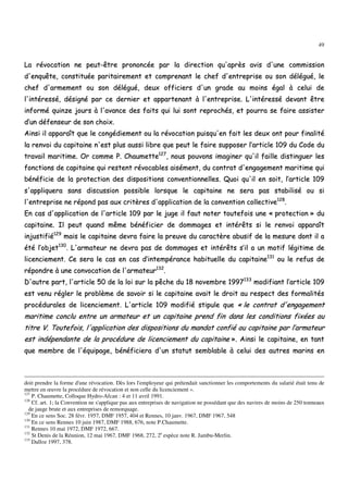 49
LLaa rréévvooccaattiioonn nnee ppeeuutt--êêttrree pprroonnoonnccééee ppaarr llaa ddiirreeccttiioonn qquu''aapprrèèss aavviiss dd''uunnee ccoommmmiissssiioonn
dd''eennqquuêêttee,, ccoonnssttiittuuééee ppaarriittaaiirreemmeenntt eett ccoommpprreennaanntt llee cchheeff dd''eennttrreepprriissee oouu ssoonn ddéélléégguuéé,, llee
cchheeff dd''aarrmmeemmeenntt oouu ssoonn ddéélléégguuéé,, ddeeuuxx ooffffiicciieerrss dd''uunn ggrraaddee aauu mmooiinnss ééggaall àà cceelluuii ddee
ll''iinnttéérreesssséé,, ddééssiiggnnéé ppaarr ccee ddeerrnniieerr eett aappppaarrtteennaanntt àà ll''eennttrreepprriissee.. LL''iinnttéérreesssséé ddeevvaanntt êêttrree
iinnffoorrmméé qquuiinnzzee jjoouurrss àà ll''aavvaannccee ddeess ffaaiittss qquuii lluuii ssoonntt rreepprroocchhééss,, eett ppoouurrrraa ssee ffaaiirree aassssiisstteerr
dd’’uunn ddééffeennsseeuurr ddee ssoonn cchhooiixx..
AAiinnssii iill aappppaarraaîîtt qquuee llee ccoonnggééddiieemmeenntt oouu llaa rréévvooccaattiioonn ppuuiissqquu''eenn ffaaiitt lleess ddeeuuxx oonntt ppoouurr ffiinnaalliittéé
llaa rreennvvooii dduu ccaappiittaaiinnee nn''eesstt pplluuss aauussssii lliibbrree qquuee ppeeuutt llee ffaaiirree ssuuppppoosseerr ll’’aarrttiiccllee 110099 dduu CCooddee dduu
ttrraavvaaiill mmaarriittiimmee.. OOrr ccoommmmee PP.. CChhaauummeettttee112277
,, nnoouuss ppoouuvvoonnss iimmaaggiinneerr qquu''iill ffaaiillllee ddiissttiinngguueerr lleess
ffoonnccttiioonnss ddee ccaappiittaaiinnee qquuii rreesstteenntt rréévvooccaabblleess aaiisséémmeenntt,, dduu ccoonnttrraatt dd''eennggaaggeemmeenntt mmaarriittiimmee qquuii
bbéénnééffiicciiee ddee llaa pprrootteeccttiioonn ddeess ddiissppoossiittiioonnss ccoonnvveennttiioonnnneelllleess.. QQuuooii qquu''iill eenn ssooiitt,, ll’’aarrttiiccllee 110099
ss''aapppplliiqquueerraa ssaannss ddiissccuussssiioonn ppoossssiibbllee lloorrssqquuee llee ccaappiittaaiinnee nnee sseerraa ppaass ssttaabbiilliisséé oouu ssii
ll''eennttrreepprriissee nnee rrééppoonndd ppaass aauuxx ccrriittèèrreess dd''aapppplliiccaattiioonn ddee llaa ccoonnvveennttiioonn ccoolllleeccttiivvee112288
..
EEnn ccaass dd''aapppplliiccaattiioonn ddee ll''aarrttiiccllee 110099 ppaarr llee jjuuggee iill ffaauutt nnootteerr ttoouutteeffooiiss uunnee «« pprrootteeccttiioonn »» dduu
ccaappiittaaiinnee.. IIll ppeeuutt qquuaanndd mmêêmmee bbéénnééffiicciieerr ddee ddoommmmaaggeess eett iinnttéérrêêttss ssii llee rreennvvooii aappppaarraaîîtt
iinnjjuussttiiffiiéé112299
mmaaiiss llee ccaappiittaaiinnee ddeevvrraa ffaaiirree llaa pprreeuuvvee dduu ccaarraaccttèèrree aabbuussiiff ddee llaa mmeessuurree ddoonntt iill aa
ééttéé ll’’oobbjjeett113300
.. LL''aarrmmaatteeuurr nnee ddeevvrraa ppaass ddee ddoommmmaaggeess eett iinnttéérrêêttss ss’’iill aa uunn mmoottiiff llééggiittiimmee ddee
lliicceenncciieemmeenntt.. CCee sseerraa llee ccaass eenn ccaass dd’’iinntteemmppéérraannccee hhaabbiittuueellllee dduu ccaappiittaaiinnee113311
oouu llee rreeffuuss ddee
rrééppoonnddrree àà uunnee ccoonnvvooccaattiioonn ddee ll''aarrmmaatteeuurr113322
..
DD''aauuttrree ppaarrtt,, ll''aarrttiiccllee 5500 ddee llaa llooii ssuurr llaa ppêêcchhee dduu 1188 nnoovveemmbbrree 11999977113333
mmooddiiffiiaanntt ll’’aarrttiiccllee 110099
eesstt vveennuu rréégglleerr llee pprroobbllèèmmee ddee ssaavvooiirr ssii llee ccaappiittaaiinnee aavvaaiitt llee ddrrooiitt aauu rreessppeecctt ddeess ffoorrmmaalliittééss
pprrooccéédduurraalleess ddee lliicceenncciieemmeenntt.. LL''aarrttiiccllee 110099 mmooddiiffiiéé ssttiippuullee qquuee «« llee ccoonnttrraatt dd''eennggaaggeemmeenntt
mmaarriittiimmee ccoonncclluu eennttrree uunn aarrmmaatteeuurr eett uunn ccaappiittaaiinnee pprreenndd ffiinn ddaannss lleess ccoonnddiittiioonnss ffiixxééeess aauu
ttiittrree VV.. TToouutteeffooiiss,, ll''aapppplliiccaattiioonn ddeess ddiissppoossiittiioonnss dduu mmaannddaatt ccoonnffiiéé aauu ccaappiittaaiinnee ppaarr ll’’aarrmmaatteeuurr
eesstt iinnddééppeennddaannttee ddee llaa pprrooccéédduurree ddee lliicceenncciieemmeenntt dduu ccaappiittaaiinnee »».. AAiinnssii llee ccaappiittaaiinnee,, eenn ttaanntt
qquuee mmeemmbbrree ddee ll''ééqquuiippaaggee,, bbéénnééffiicciieerraa dd''uunn ssttaattuutt sseemmbbllaabbllee àà cceelluuii ddeess aauuttrreess mmaarriinnss eenn
doit prendre la forme d'une révocation. Dès lors l'employeur qui prétendait sanctionner les comportements du salarié était tenu de
mettre en œuvre la procédure de révocation et non celle du licenciement ».
127
P. Chaumette, Colloque Hydro-Afcan : 4 et 11 avril 1991.
128
Cf. art. 1; la Convention ne s'applique pas aux entreprises de navigation ne possédant que des navires de moins de 250 tonneaux
de jauge brute et aux entreprises de remorquage.
129
En ce sens Soc. 28 févr. 1957, DMF 1957, 404 et Rennes, 10 janv. 1967, DMF 1967, 548
130
En ce sens Rennes 10 juin 1987, DMF 1988, 676, note P.Chaumette.
131
Rennes 10 mai 1972, DMF 1972, 667.
132
St Denis de la Réunion, 12 mai 1967, DMF 1968, 272, 2e
espèce note R. Jambu-Merlin.
133
Dalloz 1997, 378.
 