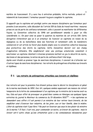 50
mmaattiièèrree ddee lliicceenncciieemmeenntt.. IIll yy aauurraa lliieeuu àà eennttrreettiieenn pprrééaallaabbllee,, lleettttrree mmoottiivvééee,, pprrééaavviiss eett
iinnddeemmnniittéé ddee lliicceenncciieemmeenntt,, ll''aarrmmaatteeuurr ppoouuvvaanntt ttoouujjoouurrss ccoonnggééddiieerr llee ccaappiittaaiinnee..
IIll aappppaarraaîîtt qquuee llee ccaappiittaaiinnee eesstt pprroottééggéé ccoonnttrree uunnee mmeessuurree ddiisscciipplliinnaaiirree qquuee ll’’aarrmmaatteeuurr ppeeuutt
pprreennddrree àà ssoonn eennccoonnttrree,, cceellllee ddééccoouullaanntt ddee ll''aarrttiiccllee 110099 dduu CCooddee ddee ttrraavvaaiill mmaarriittiimmee :: mmeessuurreess
pprriisseess eenn ccaass ddee ppeerrttee ddee ccoonnffiiaannccee nnoottaammmmeenntt,, cceellllee--ccii ppoouuvvaanntt ssee mmaanniiffeesstteerr ddee ddiifffféérreenntteess
ffaaççoonnss.. LLaa CCoonnvveennttiioonn ccoolllleeccttiivvee ddee 11994488 eesstt ppaarraallllèèlleemmeenntt aammeennééee àà jjoouueerr uunn rrôôllee
ccoonnssiiddéérraabbllee iiccii.. OOnn ppeeuutt aaiinnssii ssee ppoosseerr llaa qquueessttiioonn dduu mmaaiinnttiieenn ddee cceett aarrttiiccllee 110099.. CCeettttee
aabbrrooggaattiioonn nn’’iinntteerrddiirraaiitt ppaass uunn àà uunn aarrmmaatteeuurr ddee lliicceenncciieerr uunn ccaappiittaaiinnee eenn rraaiissoonn ddee ssaa
nnéégglliiggeennccee oouu ddee ssaa mmaallvveeiillllaannccee ddaannss sseess ffoonnccttiioonnss eett nnoottaammmmeenntt cceellllee ddee mmaannddaattaaiirree
ccoommmmeerrcciiaall eett cceett aarrttiiccllee nnee ffeerraaiitt pplluuss ddoouubbllee eemmppllooii aavveecc llaa ccoonnvveennttiioonn ccoolllleeccttiivvee bbeeaauuccoouupp
pplluuss pprrootteeccttrriiccee ddeess ddrrooiittss dduu ccaappiittaaiinnee.. CCeettttee CCoonnvveennttiioonn ddeevvrraaiitt vvooiirr ssoonn cchhaammpp
dd''aapppplliiccaattiioonn ss’’éétteennddrree.. EEllllee eemmppêêcchheerraaiitt aaiinnssii uunnee pprraattiiqquuee aarrmmaattoorriiaallee ccoonnssiissttaanntt àà
ssaannccttiioonnnneerr uunn ccaappiittaaiinnee rrééssiissttaanntt àà ddiivveerrsseess pprreessssiioonnss mmeettttaanntt eenn jjeeuu llaa ssééccuurriittéé dduu nnaavviirree,,
ddeess bbiieennss eett ddeess ppeerrssoonnnneess,, llaa nnoottiioonn ddee ppeerrttee ddee ccoonnffiiaannccee ééttaanntt ttrrèèss llaarrggee..
AApprrèèss aavvooiirr ééttuuddiiéé uunn pprreemmiieerr ttyyppee ddee ssaannccttiioonnss ddiisscciipplliinnaaiirreess,, iill ccoonnvviieenntt ddee ss''aattttaarrddeerr ssuurr
dd''aauuttrreess ttyyppeess ddee ssaannccttiioonnss ddiisscciipplliinnaaiirreess :: lleess rreettrraaiittss ddee pprréérrooggaattiivveess aattttaacchhééeess aauuxx bbrreevveettss
eett ddiippllôômmeess..
§§ 22.. LLeess rreettrraaiittss ddee pprréérrooggaattiivveess aattttaacchhééeess aauuxx bbrreevveettss eett ddiippllôômmeess
CCeess rreettrraaiittss oonntt ppoouurr llaa pprreemmiièèrree ffooiiss ééttaaiieenntt pprréévvuuss ddaannss llee ddééccrreett llooii ddiisscciipplliinnaaiirree eett ppéénnaall
ddee llaa mmaarriinnee mmaarrcchhaannddee ddee 11885522.. CCeeccii ddiitt,, qquueellqquueess aannnnééeess aauuppaarraavvaanntt uunnee mmeessuurree ddee rreettrraaiitt
tteemmppoorraaiirree ddee llaa lleettttrree ddee ccoommmmaannddeemmeenntt dd''uunn ccaappiittaaiinnee ppaarr llee mmiinniissttrree ddee llaa mmaarriinnee aavvaaiitt eeuu
lliieeuu.. CCeellaa eeuutt ppoouurr eeffffeett ddee pprroovvooqquueerr uunn ggrraanndd éémmooii ccoommmmee eenn ttéémmooiiggnnee cceess qquueellqquueess lliiggnneess
eexxttrraaiitteess dduu jjoouurrnnaall llee MMoonniitteeuurr dduu ccoommmmeerrccee dduu 1199 ddéécceemmbbrree 11883322113344
:: «« lleess ccaappiittaaiinneess ssee
ddeemmaannddeenntt aavveecc eeffffrrooii ss''iill eesstt ppeerrmmiiss àà uunn mmiinniissttrree ddee lleeuurr rreettiirreerr lleeuurrss bbrreevveettss,, ddee lleess
eemmppêêcchheerr aaiinnssii dd''eexxeerrcceerr lleeuurr iinndduussttrriiee,, ddee lleess jjeetteerr,, eeuuxx eett lleeuurr ffaammiillllee,, ddaannss llaa mmiissèèrree..
LL’’ééttaatt dduu ccaappiittaaiinnee nn’’eesstt iill ppaass lliibbrree ?? NNee ppeeuutt--oonn ll’’eexxeerrcceerr qquuee ssoouuss llee bboonn ppllaaiissiirr dduu mmiinniissttrree
ddee llaa mmaarriinnee ?? IIll ffaauutt,, iill eesstt vvrraaii,, ppoouurr ccoommmmaannddeerr uunn nnaavviirree,, uunn bbrreevveett ddee ccaappiittaaiinnee ;; mmaaiiss llee
bbrreevveett eesstt--iill aauuttrree cchhoossee qquu''uunnee aatttteessttaattiioonn qquu’’oonn aa lleess ccoonnnnaaiissssaanncceess nnéécceessssaaiirreess ppoouurr
 