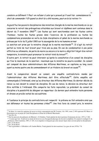 51
ccoonndduuiirree uunn bbââttiimmeenntt ?? PPeeuutt ––oonn rreeffuusseerr àà cceelluuii qquuii aa pprroouuvvéé qquu''iill aavvaaiitt lleess ccoonnnnaaiissssaanncceess llee
ddrrooiitt ddee ccoommmmaannddeerr ?? EEtt qquuaanndd ccee ddrrooiitt lluuii aa ééttéé rreeccoonnnnuu,, ppeeuutt--oonn llee lluuii rreettiirreerr ?? »»
AAuujjoouurrdd''hhuuii lleess ppoouuvvooiirrss ddiisscciipplliinnaaiirreess ddeess mmiinniissttrreess cchhaarrggééss ddee llaa mmaarriinnee mmaarrcchhaannddee eenn ccee qquuii
ccoonncceerrnnee llee rreettrraaiitt ddeess pprréérrooggaattiivveess aattttaacchhééeess aauuxx bbrreevveett eett ddiippllôômmeess ssoonntt ccoonntteennuuss ddaannss llee
ddééccrreett dduu 77 nnoovveemmbbrree 11996600113355
.. LLeess ffaauutteess qquuii ssoonntt ssaannccttiioonnnnééeess ssoonntt lleess ffaauutteess ccoonnttrree
ll''hhoonnnneeuurr,, ttoouutteess lleess ffaauutteess ggrraavveess ddaannss ll''eexxeerrcciiccee ddee llaa pprrooffeessssiioonn oouu ttoouutteess lleess
ccoonnddaammnnaattiioonnss pprroonnoonnccééeess eenn vveerrttuu dduu CCooddee ddiisscciipplliinnaaiirree eett ppéénnaall ddee llaa mmaarriinnee mmaarrcchhaannddee oouu
pprréévvuueess ppaarr llaa llooii dduu 55 jjuuiilllleett 11998833 ssuurr llaa ssaauuvveeggaarrddee ddee llaa vviiee hhuummaaiinnee eenn mmeerr
LLaa ssaannccttiioonn eesstt pprriissee ppaarr llee mmiinniissttrree cchhaarrggéé ddee llaa mmaarriinnee mmaarrcchhaannddee113366
.. IIll ss''aaggiitt dduu rreettrraaiitt
ppaarrttiieell oouu ttoottaall ddee ttoouutt bbrreevveett ppoouurr ttrrooiiss aannss aauu pplluuss.. EEnn ccaass ddee ccoonnddaammnnaattiioonn àà uunnee ppeeiinnee
aafffflliiccttiivvee oouu iinnffaammaannttee,, ddee ppeerrttee dduu nnaavviirree oouu eennccoorree ssii llee mmaarriinn aa ddééjjàà ffaaiitt ll’’oobbjjeett dd’’uunn rreettrraaiitt
tteemmppoorraaiirree,, llee mmiinniissttrree ppeeuutt pprroonnoonncceerr llee rreettrraaiitt ttoottaall dduu bbrreevveett113377
..
DD''aauuttrree ppaarrtt,, llee rreettrraaiitt nnee ppeeuutt iinntteerrvveenniirr qquu''aapprrèèss llaa ccoonnssuullttaattiioonn dd''uunn ccoonnsseeiill ddee ddiisscciipplliinnee
qquuii ffiixxee llee mmaaxxiimmuumm ddee llaa ssaannccttiioonn ;; mmaaxxiimmuumm qquuee llee mmiinniissttrree nnee ppoouurrrraa eexxccééddeerr.. CCee ccoonnsseeiill
eesstt ccoommppoosséé ddee ddeeuuxx aaddmmiinniissttrraatteeuurrss ddeess AAffffaaiirreess MMaarriittiimmeess,, uunn ccaappiittaaiinnee aauu lloonngg ccoouurrss
aayyaanntt aauu mmooiinnss qquuaattrree aannss ddee ccoommmmaannddeemmeenntt eett uunn ttiittuullaaiirree dduu bbrreevveett eenn ccaauussee113388
..
AAvvaanntt llaa ccoommppaarruuttiioonn ddeevvaanntt ccee ccoonnsseeiill,, uunnee eennqquuêêttee ccoonnttrraaddiiccttooiirree mmeennééee ppaarr
ll''aaddmmiinniissttrraatteeuurr ddeess AAffffaaiirreess MMaarriittiimmeess ddooiitt êêttrree eeffffeeccttuuééee113399
.. CCeettttee eennqquuêêttee eesstt
ccoommmmuunniiqquuééee àà ll’’iinnttéérreesssséé,, aaiinnssii qquu''aauu ddiirreecctteeuurr ddeess AAffffaaiirreess MMaarriittiimmeess.. CCee ddeerrnniieerr ddéécciiddee dduu
rreennvvooii oouu nnoonn ddeevvaanntt llee ccoonnsseeiill ddee ddiisscciipplliinnee.. EEnn ccaass ddee rreennvvooii,, llaa ddéécciissiioonn dduu ddiirreecctteeuurr ddooiitt
êêttrree nnoottiiffiiééee àà ll''iinnttéérreesssséé.. EEllllee ccoommppoorrttee lleess ffaaiittss rreepprroocchhééss.. LLee pprrééssiiddeenntt dduu ccoonnsseeiill ddee
ddiisscciipplliinnee aa llaa ppoossssiibbiilliittéé ddee ddééssiiggnneerr uunn rraappppoorrtteeuurr.. CCee ddeerrnniieerr ppeeuutt eenntteennddrree ttoouuttee ppeerrssoonnnnee
eett ddrreessssee uunn pprrooccèèss--vveerrbbaall ddee cceess aauuddiittiioonnss..
AA ll''aauuddiieennccee llee pprriinncciippee dduu ccoonnttrraaddiiccttooiirree eesstt rreessppeeccttéé :: llee pprréévveennuu ssee ffaaiitt eenntteennddrree aaiinnssii qquuee
ssoonn ddééffeennsseeuurr eett ttoouutteess lleess ppeerrssoonnnneess cciittééeess114400
.. UUnnee ffooiiss ll’’aavviiss dduu ccoonnsseeiill pprriiss,, llee mmiinniissttrree
134
In thèse, Le statut du capitaine de navire en droit contemporain par M. Cormier, Aix 1991, tome 2, 695 reprenant M. Marec in
Dissertation sur un projet de Code Disciplinaire et Pénal de la Marine Marchande.
135
Art 20 à 36.
136
Sur les pouvoirs disciplinaires du Ministre v. R. Rodière, Traité général de droit maritime, Evénements de mer, 1972, n° 180.
137
A noter que l'art. 34 prévoit le retrait de brevet en cas d'incapacité physique du breveté ou diplômé. Et comme le souligne E. du
Pontavice, Droit maritime, 1997, n° 225, il est singulier et choquant que cette mesure figure dans un texte pénal ou disciplinaire.
138
Art. 23 du décret.
139
Art. 28 du décret.
140
Sur la procédure v. R.Rodière et R. Jambu-Merlin, Traité général de droit maritime, Les gens de mer,1978,n° 78.
 
