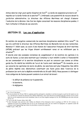 52
ssttaattuuee ddaannss lleess vviinnggtt jjoouurrss aapprrèèss rréécceeppttiioonn ddee ll’’aavviiss114411
.. LLaa dduurrééee ddee ssuussppeennssiioonn pprroovviissooiirree eesstt
iimmppuuttééee ssuurr llaa dduurrééee ttoottaallee ddee llaa ssaannccttiioonn114422
.. LL’’iinnttéérreesssséé aa uunnee ppoossssiibbiilliittéé ddee rreeccoouurrss ddeevvaanntt llaa
jjuurriiddiiccttiioonn aaddmmiinniissttrraattiivvee.. LLee ddiirreecctteeuurr ddeess AAffffaaiirreess MMaarriittiimmeess eesstt cchhaarrggéé dd''aassssuurreerr
ll''eexxééccuuttiioonn ddee llaa ddéécciissiioonn.. UUnnee ffooiiss lleess rrèègglleess ccoonncceerrnnaanntt lleess mmeessuurreess ddiisscciipplliinnaaiirreess ppoossééeess,, iill
ffaauutt ss''aattttaacchheerr àà ll’’ééttuuddee ddee ccaass ccoonnccrreettss..
SSEECCTTIIOONN IIII.. LLeess ccaass dd''aapppplliiccaattiioonn
EEnn mmaattiièèrree ddee nnaavviiggaattiioonn ccoommmmeerrcciiaallee lleess ssaannccttiioonnss ddiisscciipplliinnaaiirreess sseemmbblleenntt êêttrree rraarreess114433
.. CCee
qquuee mm’’aa ccoonnffiirrmméé llee ddiirreecctteeuurr ddeess AAffffaaiirreess MMaarriittiimmeess ddee MMaarrsseeiillllee lloorrss ddee mmeess rreecchheerrcchheess..
MMoonnssiieeuurr FF.. VVaallllaatt aauussssii,, aauu ccoouurrss dd''uunnee rrééuunniioonn ddee ll''aassssoocciiaattiioonn ffrraannççaaiissee ddee ddrrooiitt mmaarriittiimmee
((AAFFDDMM)) pprréécciissaaiitt qquuee lleess lliittiiggeess ééttaaiieenntt eexxttrrêêmmeemmeenntt rraarreess eett nnee rreeffllééttaaiieenntt ppaass llaa
ssiittuuaattiioonn114444
..
IIll aabboorrddaa aaiinnssii ddeess eexxeemmpplleess rraarriissssiimmeess ddee ccoonnggééddiieemmeenntt eett ddee mmuuttaattiioonn ddee ccaappiittaaiinnee àà llaa
ssuuiittee ddee ffaauutteess.. LLee bboonn sseennss mmoonnttrraanntt qquuee ll''aarrmmaatteeuurr aa ttoouutt iinnttéérrêêtt àà vveeiilllleerr àà ll''hhoonnoorraabbiilliittéé
ddee ssoonn ccoommmmaannddaanntt eett llaa ssaannccttiioonn ddiisscciipplliinnaaiirree nnee ppeeuutt ssee ccoonncceevvooiirr qquuee ccoommmmee uunn uullttiimmee
ggaarrddee--ffoouu.. EEnn rrééaalliittéé lleess iinnttéérrêêttss ddee ll''uunn eett ddee ll''aauuttrree ssoonntt iiddeennttiiqquueess114455
.. EEnn rreevvaanncchhee,, eenn ccee
qquuii ccoonncceerrnnee lleess ccaappiittaaiinneess ddee nnaavviirree ddee ppêêcchhee,, lleess ssaannccttiioonnss ssoonntt pplluuss ffrrééqquueenntteess.. DDeess ddéélliittss
ddee ppêêcchhee rrééppééttééss aavveecc ddééssiinnvvoollttuurree ccoonnssttiittuueenntt uunnee ffaauuttee ggrraavvee ddaannss ll''eexxeerrcciiccee ddee llaa
pprrooffeessssiioonn ((eenn vveerrttuu ddee llaa ddééppêêcchhee mmiinniissttéérriieellllee dduu 2266 aaooûûtt 11996633)).. NNoouuss ppoouuvvoonnss iiccii ddiissttiinngguueerr
ttrrooiiss ccaattééggoorriieess ddee ffaauutteess ppoouuvvaanntt ccoonndduuiirree àà uunn rreettrraaiitt ddee bbrreevveett ::
–– llee ddééffaauutt ddee pprréésseennccee ssuurr llaa ppaasssseerreellllee,,
–– llaa bbaarraatteerriiee,,
–– llaa nnéégglliiggeennccee..
141
Art. 34 et 35 du décret.
142
En vertu du décret du 30 mai 1969, le capitaine perd les prérogatives attachées à son brevet jusqu'à ce qu'il ait été statué sur son
cas, sauf décision contraire du directeur des Affaires Maritimes, mais cette décision de maintien doit être motivée. Il est à noter
aussi un cas de suspension provisoire immédiate: dans le cas d'une enquête nautique de l'art. 86 CDPMM pour des faits relevant
de l'art. 81.
143
V. en ce sens M. Cormier, thèse, ibid., 698.
144
A titre d'exemple nous pouvons citer l'affaire du Hérald of Free Enterprise dont le naufrage en 1987 fit 193 victimes. Le
capitaine du navire fut suspendu pour un an et son second pour deux ans aux motifs de négligence, le capitaine aurait dû
s'assurer avant l'appareillage que toutes les procédures avaient été respectées.
145
JMM 31 janv. 1992, 250
 