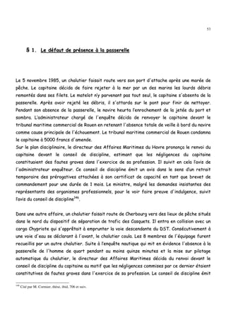53
§§ 11.. LLee ddééffaauutt ddee pprréésseennccee àà llaa ppaasssseerreellllee
LLee 55 nnoovveemmbbrree 11998855,, uunn cchhaalluuttiieerr ffaaiissaaiitt rroouuttee vveerrss ssoonn ppoorrtt dd''aattttaacchhee aapprrèèss uunnee mmaarrééee ddee
ppêêcchhee.. LLee ccaappiittaaiinnee ddéécciiddaa ddee ffaaiirree rreejjeetteerr àà llaa mmeerr ppaarr uunn ddeess mmaarriinnss lleess lloouurrddss ddéébbrriiss
rreemmoonnttééss ddaannss sseess ffiilleettss.. LLee mmaatteelloott nn’’yy ppaarrvveennaanntt ppaass ttoouutt sseeuull,, llee ccaappiittaaiinnee ss''aabbsseennttaa ddee llaa
ppaasssseerreellllee.. AApprrèèss aavvooiirr rreejjeettéé lleess ddéébbrriiss,, iill ss''aattttaarrddaa ssuurr llee ppoonntt ppoouurr ffiinniirr ddee nneettttooyyeerr..
PPeennddaanntt ssoonn aabbsseennccee ddee llaa ppaasssseerreellllee,, llee nnaavviirree hheeuurrttaa ll’’eennrroocchheemmeenntt ddee llaa jjeettééee dduu ppoorrtt eett
ssoommbbrraa.. LL’’aaddmmiinniissttrraatteeuurr cchhaarrggéé ddee ll''eennqquuêêttee ddéécciiddaa ddee rreennvvooyyeerr llee ccaappiittaaiinnee ddeevvaanntt llee
ttrriibbuunnaall mmaarriittiimmee ccoommmmeerrcciiaall ddee RRoouueenn eenn rreetteennaanntt ll''aabbsseennccee ttoottaallee ddee vveeiillllee àà bboorrdd dduu nnaavviirree
ccoommmmee ccaauussee pprriinncciippaallee ddee ll''éécchhoouueemmeenntt.. LLee ttrriibbuunnaall mmaarriittiimmee ccoommmmeerrcciiaall ddee RRoouueenn ccoonnddaammnnaa
llee ccaappiittaaiinnee àà 55000000 ffrraannccss dd''aammeennddee..
SSuurr llee ppllaann ddiisscciipplliinnaaiirree,, llee ddiirreecctteeuurr ddeess AAffffaaiirreess MMaarriittiimmeess dduu HHaavvrree pprroonnoonnççaa llee rreennvvooii dduu
ccaappiittaaiinnee ddeevvaanntt llee ccoonnsseeiill ddee ddiisscciipplliinnee,, eessttiimmaanntt qquuee lleess nnéégglliiggeenncceess dduu ccaappiittaaiinnee
ccoonnssttiittuuaaiieenntt ddeess ffaauutteess ggrraavveess ddaannss ll''eexxeerrcciiccee ddee ssaa pprrooffeessssiioonn.. IIll ssuuiivviitt eenn cceellaa ll’’aavviiss ddee
ll''aaddmmiinniissttrraatteeuurr eennqquuêêtteeuurr.. CCee ccoonnsseeiill ddee ddiisscciipplliinnee éémmiitt uunn aavviiss ddaannss llee sseennss dd’’uunn rreettrraaiitt
tteemmppoorraaiirree ddeess pprréérrooggaattiivveess aattttaacchhééeess àà ssoonn cceerrttiiffiiccaatt ddee ccaappaacciittéé eenn ttaanntt qquuee bbrreevveett ddee
ccoommmmaannddeemmeenntt ppoouurr uunnee dduurrééee ddee 11 mmooiiss.. LLee mmiinniissttrree,, mmaallggrréé lleess ddeemmaannddeess iinnssiissttaanntteess ddeess
rreepprréésseennttaannttss ddeess oorrggaanniissmmeess pprrooffeessssiioonnnneellss,, ppoouurr llee vvooiirr ffaaiirree pprreeuuvvee dd''iinndduullggeennccee,, ssuuiivviitt
ll’’aavviiss dduu ccoonnsseeiill ddee ddiisscciipplliinnee114466
..
DDaannss uunnee aauuttrree aaffffaaiirree,, uunn cchhaalluuttiieerr ffaaiissaaiitt rroouuttee ddee CChheerrbboouurrgg vveerrss ddeess lliieeuuxx ddee ppêêcchhee ssiittuuééss
ddaannss llee nnoorrdd dduu ddiissppoossiittiiff ddee ssééppaarraattiioonn ddee ttrraaffiicc ddeess CCaassqquueettss.. IIll eennttrraa eenn ccoolllliissiioonn aavveecc uunn
ccaarrggoo CChhyypprriioottee qquuii ss''aapppprrêêttaaiitt àà eemmpprruunntteerr llaa vvooiiee ddeesscceennddaannttee dduu DDSSTT.. CCoonnssééccuuttiivveemmeenntt àà
uunnee vvooiiee dd''eeaauu ssee ddééccllaarraanntt àà ll''aavvaanntt,, llee cchhaalluuttiieerr ccoouullaa.. LLeess 88 mmeemmbbrreess ddee ll''ééqquuiippaaggee ffuurreenntt
rreeccuueeiilllliiss ppaarr uunn aauuttrree cchhaalluuttiieerr.. SSuuiittee àà ll’’eennqquuêêttee nnaauuttiiqquuee qquuii mmiitt eenn éévviiddeennccee ll''aabbsseennccee àà llaa
ppaasssseerreellllee ddee ll''hhoommmmee ddee qquuaarrtt ppeennddaanntt aauu mmooiinnss qquuiinnzzee mmiinnuutteess eett llaa mmiissee ssuurr ppiilloottaaggee
aauuttoommaattiiqquuee dduu cchhaalluuttiieerr,, llee ddiirreecctteeuurr ddeess AAffffaaiirreess MMaarriittiimmeess ddéécciiddaa dduu rreennvvooii ddeevvaanntt llee
ccoonnsseeiill ddee ddiisscciipplliinnee dduu ccaappiittaaiinnee aauu mmoottiiff qquuee lleess nnéégglliiggeenncceess ccoommmmiisseess ppaarr ccee ddeerrnniieerr ééttaaiieenntt
ccoonnssttiittuuttiivveess ddee ffaauutteess ggrraavveess ddaannss ll''eexxeerrcciiccee ddee ssaa pprrooffeessssiioonn.. LLee ccoonnsseeiill ddee ddiisscciipplliinnee éémmiitt
146
Cité par M. Cormier, thèse, ibid, 706 et suiv.
 