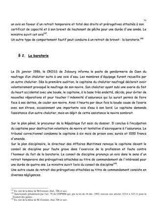54
uunn aavviiss eenn ffaavveeuurr dd''uunn rreettrraaiitt tteemmppoorraaiirree eett ttoottaall ddeess ddrrooiittss eett pprréérrooggaattiivveess aattttaacchhééss àà ssoonn
cceerrttiiffiiccaatt ddee ccaappaacciittéé eett àà ssoonn bbrreevveett ddee lliieeuutteennaanntt ddee ppêêcchhee ppoouurr uunnee dduurrééee dd''uunnee aannnnééee.. LLee
mmiinniissttrree ssuuiivviitt cceett aavviiss114477
..
UUnn aauuttrree ttyyppee ddee ccoommppoorrtteemmeenntt ffaauuttiiff ppeeuutt ccoonndduuiirree àà uunn rreettrraaiitt ddee bbrreevveett :: llaa bbaarraatteerriiee..114488
§§ 22.. LLaa bbaarraatteerriiee
LLee 2266 jjaannvviieerr 11998866,, llee CCRROOSSSS ddee JJoobboouurrgg iinnffoorrmmaa llee ppoossttee ddee ggeennddaarrmmeerriiee ddee CCaaeenn dduu
nnaauuffrraaggee dd’’uunn cchhaalluuttiieerr ssuuiittee àà uunnee vvooiiee dd''eeaauu.. LLeess mmeemmbbrreess dd''ééqquuiippaaggee ffuurreenntt rreeccuueeiilllliiss ppaarr
uunn aauuttrree cchhaalluuttiieerr.. DDèèss llaa pprreemmiièèrree aauuddiittiioonn,, llee ccaappiittaaiinnee dduu cchhaalluuttiieerr nnaauuffrraaggéé ddééccllaarraaiitt aavvooiirr
vvoolloonnttaaiirreemmeenntt pprroovvooqquuéé llee nnaauuffrraaggee ddee ssoonn nnaavviirree.. SSoonn cchhaalluuttiieerr aayyaanntt ssuubbii uunnee aavvaarriiee dduu ffaaiitt
dduu hheeuurrtt aacccciiddeenntteell aavveecc uunnee bboouuééee,, llee ccaappiittaaiinnee,, àà llaa bbaassee ttrrèèss eennddeettttéé,, ddéécciiddaa,, ppoouurr éévviitteerr ddee
nnoouuvveelllleess rrééppaarraattiioonnss eett ppoouurr ttoouucchheerr ll''iinnddeemmnniittéé dd''aassssuurraannccee qquuii lluuii aauurraaiitt ppeerrmmiiss ddee ffaaiirree
ffaaccee àà sseess ddeetttteess,, ddee ccoouulleerr ssoonn nnaavviirree.. AAiinnssii iill hheeuurrttaa ppaarr ddeeuuxx ffooiiss llaa bboouuééee ccaauussee ddee ll’’aavvaarriiee
aavveecc ssoonn ééttrraavvee,, ooccccaassiioonnnnaanntt uunnee iimmppoorrttaannttee vvooiiee dd’’eeaauu àà ssoonn bboorrdd.. LLee ccaappiittaaiinnee ddeemmaannddaa
ll’’aassssiissttaannccee dd’’uunn aauuttrree cchhaalluuttiieerr,, mmaaiiss eenn ddééppiitt ddee cceettttee aassssiissttaannccee llee nnaavviirree ssoommbbrraaiitt..
SSuurr llee ppllaann ppéénnaall,, llee pprrooccuurreeuurr ddee llaa RRééppuubblliiqquuee ffuutt ssaaiissii dduu ddoossssiieerr.. IIll ccoonncclluuaa àà ll’’iinnccuullppaattiioonn
dduu ccaappiittaaiinnee ppoouurr ddeessttrruuccttiioonn vvoolloonnttaaiirree ddee nnaavviirree eett tteennttaattiivvee dd''eessccrrooqquueerriiee àà ll''aassssuurraannccee.. LLee
ttrriibbuunnaall ccoorrrreeccttiioonnnneell ccoonnddaammnnaa llee ccaappiittaaiinnee àà ssiixx mmooiiss ddee pprriissoonn aavveecc ssuurrssiiss eett 11000000 ffrraannccss
dd''aammeennddee..
SSuurr llee ppllaann ddiisscciipplliinnaaiirree,, llee ddiirreecctteeuurr ddeess AAffffaaiirreess MMaarriittiimmeess rreennvvooyyaa llee ccaappiittaaiinnee ddeevvaanntt llee
ccoonnsseeiill ddee ddiisscciipplliinnee ppoouurr ffaauuttee ggrraavvee ddaannss ll''eexxeerrcciiccee ddee llaa pprrooffeessssiioonn eett ffaauuttee ccoonnttrree
ll''hhoonnnneeuurr dduu ffaaiitt ddee llaa bbaarraatteerriiee.. LLee ccoonnsseeiill ddee ddiisscciipplliinnee pprroonnoonnççaa uunn aavviiss ddaannss llee sseennss dd''uunn
rreettrraaiitt tteemmppoorraaiirree ddeess pprréérrooggaattiivveess aattttaacchhééeess aauu ttiittrree ddee ccoommmmaannddeemmeenntt ddee ll''iinnttéérreesssséé ppoouurr
uunnee dduurrééee ddee qquuaattrree aannss.. LLee mmiinniissttrree ssuuiivviitt ll’’aavviiss dduu ccoonnsseeiill ddee ddiisscciipplliinnee114499
..
UUnnee aauuttrree ccaauussee ddee rreettrraaiitt ddeess pprréérrooggaattiivveess aattttaacchhééeess aauu ttiittrree ddee ccoommmmaannddeemmeenntt ccoonnssiissttee eenn
ddiivveerrsseess nnéégglliiggeenncceess..
147
Ex. tiré de la thèse de M.Cormier, ibid., 706 et suiv.
148
Sanctionnée pénalement par l'art. 79 du CDPMM qui, par la loi du 16 déc. 1992, renvoie aux articles 322-6 à 322-11 pour la
fixation des peines.
149
Ex. tiré de la thèse de M. Cormier, ibid, 706 et suiv.
 
