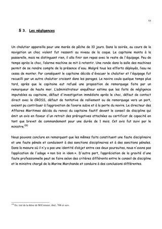 55
§§ 33.. LLeess nnéégglliiggeenncceess
UUnn cchhaalluuttiieerr aappppaarreeiillllaa ppoouurr uunnee mmaarrééee ddee ppêêcchhee ddee 1100 jjoouurrss.. DDaannss llaa ssooiirrééee,, aauu ccoouurrss ddee llaa
nnaavviiggaattiioonn uunn cchhoocc vviioolleenntt ffuutt rreesssseennttii aauu nniivveeaauu ddee llaa ccooqquuee.. LLee ccaappiittaaiinnee mmoonnttaa àà llaa
ppaasssseerreellllee,, mmaaiiss nnee ddiissttiinngguuaanntt rriieenn,, iill aallllaa ffiinniirr ssoonn rreeppaass aavveecc llee rreessttee ddee ll''ééqquuiippaaggee.. PPeeuu ddee
tteemmppss aapprrèèss llee cchhoocc,, ll’’aallaarrmmee mmaacchhiinnee ssee mmiitt àà rreetteennttiirr.. UUnnee rroonnddee ddaannss llaa ssaallllee ddeess mmaacchhiinneess
ppeerrmmiitt ddee ssee rreennddrree ccoommppttee ddee llaa pprréésseennccee dd''eeaauu.. MMaallggrréé ttoouuss lleess eeffffoorrttss ddééppllooyyééss,, ll’’eeaauu nnee
cceessssaa ddee mmoonntteerr.. PPaarr ccoonnssééqquueenntt llee ccaappiittaaiinnee ddéécciiddaa dd''éévvaaccuueerr llee cchhaalluuttiieerr eett ll''ééqquuiippaaggee ffuutt
rreeccuueeiillllii ppaarr uunn aauuttrree cchhaalluuttiieerr ccrrooiissaanntt ddaannss lleess ppaarraaggeess.. LLee nnaavviirree ccoouullaa qquueellqquuee tteemmppss pplluuss
ttaarrdd,, aapprrèèss qquuee llee ccaappiittaaiinnee eeuutt rreeffuusséé uunnee pprrooppoossiittiioonn ddee rreemmoorrqquuaaggee ffaaiittee ppaarr uunn
rreemmoorrqquueeuurr ddee hhaauuttee mmeerr.. LL’’aaddmmiinniissttrraatteeuurr eennqquuêêtteeuurr eessttiimmaa qquuee lleess ffaaiittss ddee nnéégglliiggeennccee
iimmppuuttaabblleess aauu ccaappiittaaiinnee,, ddééffaauutt dd''iinnvveessttiiggaattiioonn iimmmmééddiiaattee aapprrèèss llee cchhoocc,, ddééffaauutt ddee ccoonnttaacctt
ddiirreecctt aavveecc llee CCRROOSSSS,, ddééffaauutt ddee tteennttaattiivvee ddee rraalllliieemmeenntt oouu ddee rreemmoorrqquuaaggee vveerrss uunn ppoorrtt,,
aavvaaiieenntt ppuu ccoonnttrriibbuueerr àà ll’’aaggggrraavvaattiioonn ddee ll’’aavvaarriiee ssuubbiiee eett àà llaa ppeerrttee dduu nnaavviirree.. LLee ddiirreecctteeuurr ddeess
AAffffaaiirreess MMaarriittiimmeess ddéécciiddaa dduu rreennvvooii dduu ccaappiittaaiinnee ffaauuttiiff ddeevvaanntt llee ccoonnsseeiill ddee ddiisscciipplliinnee qquuii
éémmiitt uunn aavviiss eenn ffaavveeuurr dd''uunn rreettrraaiitt ddeess pprréérrooggaattiivveess aattttaacchhééeess aauu cceerrttiiffiiccaatt ddee ccaappaacciittéé eenn
ttaanntt qquuee bbrreevveett ddee ccoommmmaannddeemmeenntt ppoouurr uunnee dduurrééee ddee 11 mmooiiss.. CCeett aavviiss ffuutt ssuuiivvii ppaarr llee
mmiinniissttrree..115500
NNoouuss ppoouuvvoonnss ccoonncclluurree eenn rreemmaarrqquuaanntt qquuee lleess mmêêmmeess ffaaiittss ccoonnssttiittuueenntt uunnee ffaauuttee ddiisscciipplliinnaaiirree
eett uunnee ffaauuttee ppéénnaallee eett ccoonndduuiisseenntt àà ddeess ssaannccttiioonnss ddiisscciipplliinnaaiirreess eett àà ddeess ssaannccttiioonnss ppéénnaalleess..
DDaannss llaa mmeessuurree ooùù iill nn''yy aa ppaass uunnee iiddeennttiittéé dd’’oobbjjeett eennttrree cceess ddeeuuxx ppoouurrssuuiitteess,, nnoouuss nn''aavvoonnss ppaass
ll’’aapppplliiccaattiioonn ddee ll''aaddaaggee «« nnoonn bbiiss iinn iiddeemm »».. DD''aauuttrree ppaarrtt,, ll’’aapppprréécciiaattiioonn ddee llaa ggrraavviittéé dd''uunnee
ffaauuttee pprrooffeessssiioonnnneellllee ppeeuutt ssee ffaaiirree sseelloonn ddeess ccrriittèèrreess ddiifffféérreennttss eennttrree llee ccoonnsseeiill ddee ddiisscciipplliinnee
eett llee mmiinniissttrree cchhaarrggéé ddee llaa MMaarriinnee MMaarrcchhaannddee eett ccoonndduuiirree àà ddeess ccoonncclluussiioonnss ddiifffféérreenntteess..
150
Ex. tiré de la thèse de M.Cormier, ibid., 706 et suiv.
 