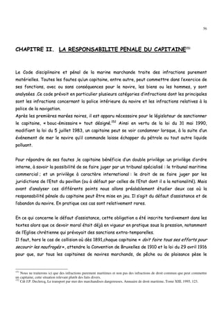 56
CCHHAAPPIITTRREE IIII.. LLAA RREESSPPOONNSSAABBIILLIITTEE PPEENNAALLEE DDUU CCAAPPIITTAAIINNEE115511
LLee CCooddee ddiisscciipplliinnaaiirree eett ppéénnaall ddee llaa mmaarriinnee mmaarrcchhaannddee ttrraaiittee ddeess iinnffrraaccttiioonnss ppuurreemmeenntt
mmaattéérriieelllleess.. TToouutteess lleess ffaauutteess qquu’’uunn ccaappiittaaiinnee,, eennttrree aauuttrree,, ppeeuutt ccoommmmeettttrree ddaannss ll’’eexxeerrcciiccee ddee
sseess ffoonnccttiioonnss,, aavveecc oouu ssaannss ccoonnssééqquueenncceess ppoouurr llee nnaavviirree,, lleess bbiieennss oouu lleess hhoommmmeess,, yy ssoonntt
aannaallyyssééeess ..CCee ccooddee pprréévvooiitt eenn ppaarrttiiccuulliieerr pplluussiieeuurrss ccaattééggoorriieess dd’’iinnffrraaccttiioonnss ddoonntt lleess pprriinncciippaalleess
ssoonntt lleess iinnffrraaccttiioonnss ccoonncceerrnnaanntt llaa ppoolliiccee iinnttéérriieeuurree dduu nnaavviirree eett lleess iinnffrraaccttiioonnss rreellaattiivveess àà llaa
ppoolliiccee ddee llaa nnaavviiggaattiioonn..
AApprrèèss lleess pprreemmiièèrreess mmaarrééeess nnooiirreess,, iill eesstt aappppaarruu nnéécceessssaaiirree ppoouurr llee llééggiissllaatteeuurr ddee ssaannccttiioonnnneerr
llee ccaappiittaaiinnee,, «« bboouucc--éémmiissssaaiirree »» ttoouutt ddééssiiggnnéé..115522
AAiinnssii eenn vveerrttuu ddee llaa llooii dduu 3311 mmaaii 11999900,,
mmooddiiffiiaanntt llaa llooii dduu 55 jjuuiilllleett 11998833,, uunn ccaappiittaaiinnee ppeeuutt ssee vvooiirr ccoonnddaammnneerr lloorrssqquuee,, àà llaa ssuuiittee dd’’uunn
éévvéénneemmeenntt ddee mmeerr llee nnaavviirree qquu’’iill ccoommmmaannddee llaaiissssee éécchhaappppeerr dduu ppééttrroollee oouu ttoouutt aauuttrree lliiqquuiiddee
ppoolllluuaanntt..
PPoouurr rrééppoonnddrree ddee sseess ffaauutteess ,,llee ccaappiittaaiinnee bbéénnééffiicciiee dd’’uunn ddoouubbllee pprriivviillèèggee ::uunn pprriivviillèèggee dd’’oorrddrree
iinntteerrnnee,, àà ssaavvooiirr llaa ppoossssiibbiilliittéé ddee ssee ffaaiirree jjuuggeerr ppaarr uunn ttrriibbuunnaall ssppéécciiaalliisséé :: llee ttrriibbuunnaall mmaarriittiimmee
ccoommmmeerrcciiaall ;; eett uunn pprriivviillèèggee àà ccaarraaccttèèrree iinntteerrnnaattiioonnaall :: llee ddrrooiitt ddee ssee ffaaiirree jjuuggeerr ppaarr lleess
jjuurriiddiiccttiioonnss ddee ll’’EEttaatt dduu ppaavviilllloonn ((oouu àà ddééffaauutt ppaarr cceelllleess ddee ll’’EEttaatt ddoonntt iill aa llaa nnaattiioonnaalliittéé)).. MMaaiiss
aavvaanntt dd’’aannaallyysseerr cceess ddiifffféérreennttss ppooiinnttss nnoouuss aalllloonnss pprrééaallaabblleemmeenntt ééttuuddiieerr ddeeuuxx ccaass ooùù llaa
rreessppoonnssaabbiilliittéé ppéénnaallee dduu ccaappiittaaiinnee ppeeuutt êêttrree mmiissee eenn jjeeuu.. IIll ss’’aaggiitt dduu ddééffaauutt dd’’aassssiissttaannccee eett ddee
ll’’aabbaannddoonn dduu nnaavviirree.. EEnn pprraattiiqquuee cceess ccaass ssoonntt rreellaattiivveemmeenntt rraarreess..
EEnn ccee qquuii ccoonncceerrnnee llee ddééffaauutt dd’’aassssiissttaannccee,, cceettttee oobblliiggaattiioonn aa ééttéé iinnssccrriittee ttaarrddiivveemmeenntt ddaannss lleess
tteexxtteess aalloorrss qquuee ccee ddeevvooiirr mmoorraall ééttaaiitt ddééjjàà eenn vviigguueeuurr eenn pprraattiiqquuee ssoouuss llaa pprreessssiioonn,, nnoottaammmmeenntt
ddee ll’’EEgglliissee cchhrrééttiieennnnee qquuii pprréévvooyyaaiitt ddeess ssaannccttiioonnss eexxttrraa--tteemmppoorreelllleess..
IIll ffaauutt,, hhoorrss llee ccaass ddee ccoolllliissiioonn ooùù ddèèss 11889911,,cchhaaqquuee ccaappiittaaiinnee «« ddooiitt ffaaiirree ttoouuss sseess eeffffoorrttss ppoouurr
sseeccoouurriirr lleess nnaauuffrraaggééss »»,, aatttteennddrree llaa CCoonnvveennttiioonn ddee BBrruuxxeelllleess ddee 11991100 eett llaa llooii dduu 2299 aavvrriill 11991166
ppoouurr qquuee,, ssuurr ttoouuss lleess ccaappiittaaiinneess ddee nnaavviirreess mmaarrcchhaannddss,, ddee ppêêcchhee oouu ddee ppllaaiissaannccee ppèèssee llee
151
Nous ne traiterons ici que des infractions purement maritimes et non pas des infractions de droit commun que peut commettre
un capitaine, cette situation relevant plutôt des faits divers.
152
Cdt J.P. Declercq, Le transport par mer des marchandises dangereuses, Annuaire de droit maritime, Tome XIII, 1995, 123.
 
