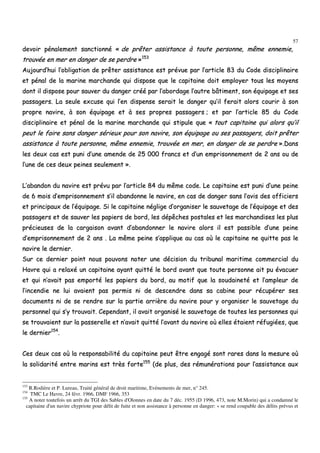 57
ddeevvooiirr ppéénnaalleemmeenntt ssaannccttiioonnnnéé «« ddee pprrêêtteerr aassssiissttaannccee àà ttoouuttee ppeerrssoonnnnee,, mmêêmmee eennnneemmiiee,,
ttrroouuvvééee eenn mmeerr eenn ddaannggeerr ddee ssee ppeerrddrree »»115533
AAuujjoouurrdd’’hhuuii ll’’oobblliiggaattiioonn ddee pprrêêtteerr aassssiissttaannccee eesstt pprréévvuuee ppaarr ll’’aarrttiiccllee 8833 dduu CCooddee ddiisscciipplliinnaaiirree
eett ppéénnaall ddee llaa mmaarriinnee mmaarrcchhaannddee qquuii ddiissppoossee qquuee llee ccaappiittaaiinnee ddooiitt eemmppllooyyeerr ttoouuss lleess mmooyyeennss
ddoonntt iill ddiissppoossee ppoouurr ssaauuvveerr dduu ddaannggeerr ccrréééé ppaarr ll’’aabboorrddaaggee ll’’aauuttrree bbââttiimmeenntt,, ssoonn ééqquuiippaaggee eett sseess
ppaassssaaggeerrss.. LLaa sseeuullee eexxccuussee qquuii ll’’eenn ddiissppeennssee sseerraaiitt llee ddaannggeerr qquu’’iill ffeerraaiitt aalloorrss ccoouurriirr àà ssoonn
pprroopprree nnaavviirree,, àà ssoonn ééqquuiippaaggee eett àà sseess pprroopprreess ppaassssaaggeerrss ;; eett ppaarr ll’’aarrttiiccllee 8855 dduu CCooddee
ddiisscciipplliinnaaiirree eett ppéénnaall ddee llaa mmaarriinnee mmaarrcchhaannddee qquuii ssttiippuullee qquuee «« ttoouutt ccaappiittaaiinnee qquuii aalloorrss qquu’’iill
ppeeuutt llee ffaaiirree ssaannss ddaannggeerr sséérriieeuuxx ppoouurr ssoonn nnaavviirree,, ssoonn ééqquuiippaaggee oouu sseess ppaassssaaggeerrss,, ddooiitt pprrêêtteerr
aassssiissttaannccee àà ttoouuttee ppeerrssoonnnnee,, mmêêmmee eennnneemmiiee,, ttrroouuvvééee eenn mmeerr,, eenn ddaannggeerr ddee ssee ppeerrddrree »»..DDaannss
lleess ddeeuuxx ccaass eesstt ppuunnii dd’’uunnee aammeennddee ddee 2255 000000 ffrraannccss eett dd’’uunn eemmpprriissoonnnneemmeenntt ddee 22 aannss oouu ddee
ll’’uunnee ddee cceess ddeeuuxx ppeeiinneess sseeuulleemmeenntt »»..
LL’’aabbaannddoonn dduu nnaavviirree eesstt pprréévvuu ppaarr ll’’aarrttiiccllee 8844 dduu mmêêmmee ccooddee.. LLee ccaappiittaaiinnee eesstt ppuunnii dd’’uunnee ppeeiinnee
ddee 66 mmooiiss dd’’eemmpprriissoonnnneemmeenntt ss’’iill aabbaannddoonnnnee llee nnaavviirree,, eenn ccaass ddee ddaannggeerr ssaannss ll’’aavviiss ddeess ooffffiicciieerrss
eett pprriinncciippaauuxx ddee ll’’ééqquuiippaaggee.. SSii llee ccaappiittaaiinnee nnéégglliiggee dd’’oorrggaanniisseerr llee ssaauuvveettaaggee ddee ll’’ééqquuiippaaggee eett ddeess
ppaassssaaggeerrss eett ddee ssaauuvveerr lleess ppaappiieerrss ddee bboorrdd,, lleess ddééppêêcchheess ppoossttaalleess eett lleess mmaarrcchhaannddiisseess lleess pplluuss
pprréécciieeuusseess ddee llaa ccaarrggaaiissoonn aavvaanntt dd’’aabbaannddoonnnneerr llee nnaavviirree aalloorrss iill eesstt ppaassssiibbllee dd’’uunnee ppeeiinnee
dd’’eemmpprriissoonnnneemmeenntt ddee 22 aannss .. LLaa mmêêmmee ppeeiinnee ss’’aapppplliiqquuee aauu ccaass ooùù llee ccaappiittaaiinnee nnee qquuiittttee ppaass llee
nnaavviirree llee ddeerrnniieerr..
SSuurr ccee ddeerrnniieerr ppooiinntt nnoouuss ppoouuvvoonnss nnootteerr uunnee ddéécciissiioonn dduu ttrriibbuunnaall mmaarriittiimmee ccoommmmeerrcciiaall dduu
HHaavvrree qquuii aa rreellaaxxéé uunn ccaappiittaaiinnee aayyaanntt qquuiittttéé llee bboorrdd aavvaanntt qquuee ttoouuttee ppeerrssoonnnnee aaiitt ppuu éévvaaccuueerr
eett qquuii nn’’aavvaaiitt ppaass eemmppoorrttéé lleess ppaappiieerrss dduu bboorrdd,, aauu mmoottiiff qquuee llaa ssoouuddaaiinneettéé eett ll’’aammpplleeuurr ddee
ll’’iinncceennddiiee nnee lluuii aavvaaiieenntt ppaass ppeerrmmiiss nnii ddee ddeesscceennddrree ddaannss ssaa ccaabbiinnee ppoouurr rrééccuuppéérreerr sseess
ddooccuummeennttss nnii ddee ssee rreennddrree ssuurr llaa ppaarrttiiee aarrrriièèrree dduu nnaavviirree ppoouurr yy oorrggaanniisseerr llee ssaauuvveettaaggee dduu
ppeerrssoonnnneell qquuii ss’’yy ttrroouuvvaaiitt.. CCeeppeennddaanntt,, iill aavvaaiitt oorrggaanniisséé llee ssaauuvveettaaggee ddee ttoouutteess lleess ppeerrssoonnnneess qquuii
ssee ttrroouuvvaaiieenntt ssuurr llaa ppaasssseerreellllee eett nn’’aavvaaiitt qquuiittttéé ll’’aavvaanntt dduu nnaavviirree ooùù eelllleess ééttaaiieenntt rrééffuuggiiééeess,, qquuee
llee ddeerrnniieerr115544
..
CCeess ddeeuuxx ccaass ooùù llaa rreessppoonnssaabbiilliittéé dduu ccaappiittaaiinnee ppeeuutt êêttrree eennggaaggéé ssoonntt rraarreess ddaannss llaa mmeessuurree ooùù
llaa ssoolliiddaarriittéé eennttrree mmaarriinnss eesstt ttrrèèss ffoorrttee115555
((ddee pplluuss,, ddeess rréémmuunnéérraattiioonnss ppoouurr ll’’aassssiissttaannccee aauuxx
153
R.Rodière et P. Lureau, Traité général de droit maritime, Evénements de mer, n° 245.
154
TMC Le Havre, 24 févr. 1966, DMF 1966, 353
155
A noter toutefois un arrêt du TGI des Sables d'Olonnes en date du 7 déc. 1955 (D 1996, 473, note M.Morin) qui a condamné le
capitaine d'un navire chypriote pour délit de fuite et non assistance à personne en danger: « se rend coupable des délits prévus et
 