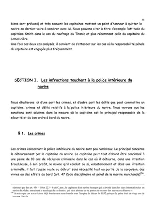 58
bbiieennss ssoonntt pprréévvuueess)) eett ttrrèèss ssoouuvveenntt lleess ccaappiittaaiinneess mmeetttteenntt uunn ppooiinntt dd’’hhoonnnneeuurr àà qquuiitttteerr llee
nnaavviirree eenn ddeerrnniieerr vvooiirree àà ssoommbbrreerr aavveecc lluuii.. NNoouuss ppoouuvvoonnss cciitteerr àà ttiittrree dd’’eexxeemmppllee ll’’aattttiittuuddee dduu
ccaappiittaaiinnee SSmmiitthh ddaannss llee ccaass dduu nnaauuffrraaggee dduu TTiittaanniicc eett pplluuss rréécceemmmmeenntt cceellllee dduu ccaappiittaaiinnee dduu
LLaammoorriicciièèrree..
UUnnee ffooiiss cceess ddeeuuxx ccaass aannaallyyssééss,, iill ccoonnvviieenntt ddee ss’’aattttaarrddeerr ssuurr lleess ccaass ooùù llaa rreessppoonnssaabbiilliittéé ppéénnaallee
dduu ccaappiittaaiinnee eesstt eennggaaggééee pplluuss ffrrééqquueemmmmeenntt..
SSEECCTTIIOONN II.. LLeess iinnffrraaccttiioonnss ttoouucchhaanntt àà llaa ppoolliiccee iinnttéérriieeuurree dduu
nnaavviirree
NNoouuss ééttuuddiieerroonnss iiccii dd’’uunnee ppaarrtt lleess ccrriimmeess,, eett dd’’aauuttrree ppaarrtt lleess ddéélliittss qquuee ppeeuutt ccoommmmeettttrree uunn
ccaappiittaaiinnee,, ccrriimmeess eett ddéélliittss rreellaattiiffss àà llaa ppoolliiccee iinnttéérriieeuurree dduu nnaavviirree.. NNoouuss vveerrrroonnss qquuee lleess
ssaannccttiioonnss ssoonntt sséévvèèrreess ddaannss llaa mmeessuurree ooùù llee ccaappiittaaiinnee eesstt llee pprriinncciippaall rreessppoonnssaabbllee ddee llaa
ssééccuurriittéé eett dduu bboonn oorrddrree àà bboorrdd dduu nnaavviirree..
§§ 11.. LLeess ccrriimmeess
LLeess ccrriimmeess ccoonncceerrnnaanntt llaa ppoolliiccee iinnttéérriieeuurree dduu nnaavviirree ssoonntt ppeeuu nnoommbbrreeuuxx.. LLee pprriinncciippaall ccoonncceerrnnee
llee ddééttoouurrnneemmeenntt ppaarr llee ccaappiittaaiinnee dduu nnaavviirree.. LLee ccaappiittaaiinnee ppeeuutt ttoouutt dd’’aabboorrdd êêttrree ccoonnddaammnnéé àà
uunnee ppeeiinnee ddee 1100 aannss ddee rréécclluussiioonn ccrriimmiinneellllee ddaannss llee ccaass ooùù iill ddééttoouurrnnee,, ddaannss uunnee iinntteennttiioonn
ffrraauudduulleeuussee,, àà ssoonn pprrooffiitt,, llee nnaavviirree qquu’’iill ccoonndduuiitt oouu ssii,, vvoolloonnttaaiirreemmeenntt eett ddaannss uunnee iinntteennttiioonn
ccrriimmiinneellllee,, iill ffaaiitt ffaauussssee rroouuttee oouu ddééttrruuiitt ssaannss nnéécceessssiittéé ttoouutt oouu ppaarrttiiee ddee llaa ccaarrggaaiissoonn,, ddeess
vviivvrreess oouu ddeess eeffffeettss dduu bboorrdd ((aarrtt.. 4477 CCooddee ddiisscciipplliinnaaiirree eett ppéénnaall ddee llaa mmaarriinnee mmaarrcchhaannddee))115566
..
réprimés par les art. 434 – 10 et 223 – 6 du C.pen., le capitaine d'un navire étranger qui a abordé dans les eaux internationales un
navire de pêche, entraînant le naufrage de ce dernier, qui s'est abstenu de se porter au secours des marins en détresse ».
156
A noter que ces actes étaient déjà lourdement sanctionnés sous l'empire du décret de 1852 puisque la peine était de vingt ans de
travaux forcés.
 