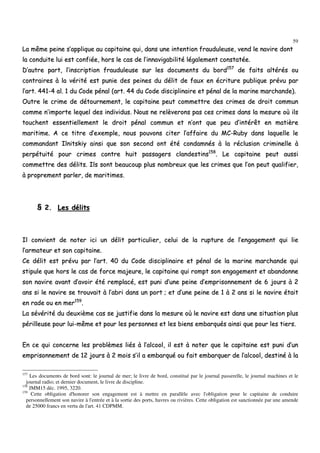 59
LLaa mmêêmmee ppeeiinnee ss’’aapppplliiqquuee aauu ccaappiittaaiinnee qquuii,, ddaannss uunnee iinntteennttiioonn ffrraauudduulleeuussee,, vveenndd llee nnaavviirree ddoonntt
llaa ccoonndduuiittee lluuii eesstt ccoonnffiiééee,, hhoorrss llee ccaass ddee ll’’iinnnnaavviiggaabbiilliittéé llééggaalleemmeenntt ccoonnssttaattééee..
DD’’aauuttrree ppaarrtt,, ll’’iinnssccrriippttiioonn ffrraauudduulleeuussee ssuurr lleess ddooccuummeennttss dduu bboorrdd115577
ddee ffaaiittss aallttéérrééss oouu
ccoonnttrraaiirreess àà llaa vvéérriittéé eesstt ppuunniiee ddeess ppeeiinneess dduu ddéélliitt ddee ffaauuxx eenn ééccrriittuurree ppuubblliiqquuee pprréévvuu ppaarr
ll’’aarrtt.. 444411--44 aall.. 11 dduu CCooddee ppéénnaall ((aarrtt.. 4444 dduu CCooddee ddiisscciipplliinnaaiirree eett ppéénnaall ddee llaa mmaarriinnee mmaarrcchhaannddee))..
OOuuttrree llee ccrriimmee ddee ddééttoouurrnneemmeenntt,, llee ccaappiittaaiinnee ppeeuutt ccoommmmeettttrree ddeess ccrriimmeess ddee ddrrooiitt ccoommmmuunn
ccoommmmee nn’’iimmppoorrttee lleeqquueell ddeess iinnddiivviidduuss.. NNoouuss nnee rreellèèvveerroonnss ppaass cceess ccrriimmeess ddaannss llaa mmeessuurree ooùù iillss
ttoouucchheenntt eesssseennttiieelllleemmeenntt llee ddrrooiitt ppéénnaall ccoommmmuunn eett nn’’oonntt qquuee ppeeuu dd’’iinnttéérrêêtt eenn mmaattiièèrree
mmaarriittiimmee.. AA ccee ttiittrree dd’’eexxeemmppllee,, nnoouuss ppoouuvvoonnss cciitteerr ll’’aaffffaaiirree dduu MMCC--RRuubbyy ddaannss llaaqquueellllee llee
ccoommmmaannddaanntt IIllnniittsskkiiyy aaiinnssii qquuee ssoonn sseeccoonndd oonntt ééttéé ccoonnddaammnnééss àà llaa rréécclluussiioonn ccrriimmiinneellllee àà
ppeerrppééttuuiittéé ppoouurr ccrriimmeess ccoonnttrree hhuuiitt ppaassssaaggeerrss ccllaannddeessttiinnss115588
.. LLee ccaappiittaaiinnee ppeeuutt aauussssii
ccoommmmeettttrree ddeess ddéélliittss.. IIllss ssoonntt bbeeaauuccoouupp pplluuss nnoommbbrreeuuxx qquuee lleess ccrriimmeess qquuee ll’’oonn ppeeuutt qquuaalliiffiieerr,,
àà pprroopprreemmeenntt ppaarrlleerr,, ddee mmaarriittiimmeess..
§§ 22.. LLeess ddéélliittss
IIll ccoonnvviieenntt ddee nnootteerr iiccii uunn ddéélliitt ppaarrttiiccuulliieerr,, cceelluuii ddee llaa rruuppttuurree ddee ll’’eennggaaggeemmeenntt qquuii lliiee
ll’’aarrmmaatteeuurr eett ssoonn ccaappiittaaiinnee..
CCee ddéélliitt eesstt pprréévvuu ppaarr ll’’aarrtt.. 4400 dduu CCooddee ddiisscciipplliinnaaiirree eett ppéénnaall ddee llaa mmaarriinnee mmaarrcchhaannddee qquuii
ssttiippuullee qquuee hhoorrss llee ccaass ddee ffoorrccee mmaajjeeuurree,, llee ccaappiittaaiinnee qquuii rroommpptt ssoonn eennggaaggeemmeenntt eett aabbaannddoonnnnee
ssoonn nnaavviirree aavvaanntt dd’’aavvooiirr ééttéé rreemmppllaaccéé,, eesstt ppuunnii dd’’uunnee ppeeiinnee dd’’eemmpprriissoonnnneemmeenntt ddee 66 jjoouurrss àà 22
aannss ssii llee nnaavviirree ssee ttrroouuvvaaiitt àà ll’’aabbrrii ddaannss uunn ppoorrtt ;; eett dd’’uunnee ppeeiinnee ddee 11 àà 22 aannss ssii llee nnaavviirree ééttaaiitt
eenn rraaddee oouu eenn mmeerr115599
..
LLaa sséévvéérriittéé dduu ddeeuuxxiièèmmee ccaass ssee jjuussttiiffiiee ddaannss llaa mmeessuurree ooùù llee nnaavviirree eesstt ddaannss uunnee ssiittuuaattiioonn pplluuss
ppéérriilllleeuussee ppoouurr lluuii--mmêêmmee eett ppoouurr lleess ppeerrssoonnnneess eett lleess bbiieennss eemmbbaarrqquuééss aaiinnssii qquuee ppoouurr lleess ttiieerrss..
EEnn ccee qquuii ccoonncceerrnnee lleess pprroobbllèèmmeess lliiééss àà ll’’aallccooooll,, iill eesstt àà nnootteerr qquuee llee ccaappiittaaiinnee eesstt ppuunnii dd’’uunn
eemmpprriissoonnnneemmeenntt ddee 1122 jjoouurrss àà 22 mmooiiss ss’’iill aa eemmbbaarrqquuéé oouu ffaaiitt eemmbbaarrqquueerr ddee ll’’aallccooooll,, ddeessttiinnéé àà llaa
157
Les documents de bord sont: le journal de mer; le livre de bord, constitué par le journal passerelle, le journal machines et le
journal radio; et dernier document, le livre de discipline.
158
JMM15 déc. 1995, 3220.
159
Cette obligation d'honorer son engagement est à mettre en parallèle avec l'obligation pour le capitaine de conduire
personnellement son navire à l'entrée et à la sortie des ports, havres ou rivières. Cette obligation est sanctionnée par une amende
de 25000 francs en vertu de l'art. 41 CDPMM.
 