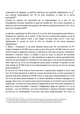 60
ccoonnssoommmmaattiioonn ddee ll’’ééqquuiippaaggee,, eenn qquuaannttiittééss ssuuppéérriieeuurreess aauuxx qquuaannttiittééss rréégglleemmeennttaaiirreess,, oouu eenn
aauurraa aauuttoorriisséé ll’’eemmbbaarrqquueemmeenntt ((aarrtt.. 5555 dduu CCooddee ddiisscciipplliinnaaiirree eett ppéénnaall ddee llaa mmaarriinnee
mmaarrcchhaannddee))116600
..
LL’’iivvrreessssee dduu ccaappiittaaiinnee eesstt ssaannccttiioonnnnééee ppaarr uunn eemmpprriissoonnnneemmeenntt ddee 66 mmooiiss.. EEnn ccaass
dd’’iinntteemmppéérraannccee ((dd’’iivvrreessssee hhaabbiittuueellllee)) llaa ppeeiinnee eesstt ddoouubbllééee ((aarrtt.. 5555 dduu CCooddee ddiisscciipplliinnaaiirree eett
ppéénnaall ddee llaa mmaarriinnee mmaarrcchhaannddee)) ssaannss pprrééjjuuddiiccee ddeess mmeessuurreess ddiisscciipplliinnaaiirreess pprréévvuueess àà ll’’aarrtt.. 2200 dduu
ddééccrreett dduu 77 nnoovveemmbbrree 11996600116611
..
LLee ccaappiittaaiinnee,, rreepprréésseennttaanntt ddee ll’’EEttaatt àà bboorrdd,, eett àà ccee ttiittrree,, ddoottéé ddee pprréérrooggaattiivveess ppaarrttiiccuulliièèrreess,, aa
ll’’oobblliiggaattiioonn ddee ss’’aaccqquuiitttteerr ddee ssaa mmiissssiioonn.. IIll ddooiitt ffaaiirree lleess ccoonnssttaattaattiioonnss rreeqquuiisseess eenn ccaass ddee
ccrriimmee oouu ddee ddéélliitt ccoommmmiiss àà bboorrdd,, iill ddooiitt rrééddiiggeerr lleess aacctteess dd’’ééttaatt cciivviill eett iill ddooiitt tteenniirr
rréégguulliièèrreemmeenntt llee jjoouurrnnaall ddee bboorrdd,, llee lliivvrree ddee ddiisscciipplliinnee eett lleess aauuttrreess ddooccuummeennttss
rréégglleemmeennttaaiirreess..
AA ddééffaauutt,, iill ss’’eexxppoosseerraaiitt àà uunnee ppeeiinnee dd’’aammeennddee pprréévvuuee ppoouurr lleess ccoonnttrraavveennttiioonnss ddee 55èèmmee
ccaattééggoorriiee ((aammeennddee ddee 1100 000000 ffrraannccss oouu pplluuss qquuii ppeeuutt êêttrree ppoorrttéé àà 2200 000000 ffrraannccss eenn ccaass ddee
rréécciiddiivvee lloorrssqquuee llee rrèègglleemmeenntt llee pprréévvooiitt)).. LLee ccaappiittaaiinnee eesstt ddoottéé aauussssii dd’’uunn ppoouuvvooiirr ddiisscciipplliinnaaiirree,,
nnéécceessssaaiirree àà mmaaiinntteenniirr ll’’oorrddrree,, llaa ccoohhééssiioonn àà bboorrdd dduu nnaavviirree,, llaa ssééccuurriittéé ddeess ppeerrssoonnnneess
eemmbbaarrqquuééeess eett ddee llaa ccaarrggaaiissoonn.. LLee CCooddee ddiisscciipplliinnaaiirree eett ppéénnaall ddee llaa mmaarriinnee mmaarrcchhaannddee lliimmiittee
ll’’eexxeerrcciiccee ddee sseess pprréérrooggaattiivveess,, nnoottaammmmeenntt eenn ccaass dd’’aabbuuss ((ssaauuff eenn ccaass ddee mmoottiiffss llééggiittiimmeess)).. EEnn
eeffffeett,, ddaannss cceess ccaass,, eett lleess ccaass dd’’oouuttrraaggeess ppaarr ppaarroollee,, ggeessttee oouu mmeennaaccee,, llee ccaappiittaaiinnee eesstt ppuunnii
dd’’uunnee aammeennddee ddee 2255 000000 ffrraannccss eett dd’’uunn eemmpprriissoonnnneemmeenntt ddee 66 mmooiiss ((oouu ddee ll’’uunnee ddee cceess ddeeuuxx
ppeeiinneess sseeuulleemmeenntt))116622
..
EEnn vveerrttuu ddee ll’’aarrtt.. 9988 dduu CCooddee dduu ttrraavvaaiill mmaarriittiimmee,, llee ccaappiittaaiinnee ppeeuutt ccoonnggééddiieerr llee mmaarriinn,, mmaaiiss
ll’’aarrtt.. 6677 dduu CCooddee ddiisscciipplliinnaaiirree eett ppéénnaall ddee llaa mmaarriinnee mmaarrcchhaannddee lliimmiittee ccee ddrrooiitt eenn ppuunniissssaanntt llee
ccaappiittaaiinnee dd’’uunnee ppeeiinnee dd’’aammeennddee ddee 2255 000000 ffrraannccss eett dd’’uunnee ppeeiinnee dd’’eemmpprriissoonnnneemmeenntt ddee 22 mmooiiss
((oouu ll’’uunn ddee cceess ddeeuuxx ppeeiinneess)) sseeuulleemmeenntt ssii ccee ddeerrnniieerr aabbaannddoonnnnee uunn mmeemmbbrree dd’’ééqquuiippaaggee oouu uunn
ppaassssaaggeerr ddaannss uunn ppoorrtt ooùù nn’’eexxiissttee aauuccuunnee aauuttoorriittéé ffrraannççaaiissee oouu ss’’iill nn’’aavveerrttiitt ppaass lleess aauuttoorriittééss
ccoommppéétteenntteess.. IIll ccoonnvviieenntt ddee nnee ppaass oouubblliieerr lleess ddiissppoossiittiioonnss ddee ll’’aarrtt.. 4455 dduu CCooddee ddiisscciipplliinnaaiirree eett
ppéénnaall ddee llaa mmaarriinnee mmaarrcchhaannddee,, «« aassssuurraanntt »» ll’’iinnddééppeennddaannccee llééggaallee dduu ccaappiittaaiinnee vviiss àà vviiss ddee
ll’’aarrmmaatteeuurr ,, vvooiirree ddee ll’’aaffffrréétteeuurr,, cceett aarrttiiccllee ssaannccttiioonnnnaanntt llee ccaappiittaaiinnee ffaavvoorriissaanntt ll’’uussuurrppaattiioonn
ddee ll’’eexxeerrcciiccee dduu ccoommmmaannddeemmeenntt àà ssoonn bboorrdd,, dd’’uunnee ppeeiinnee dd’’eemmpprriissoonnnneemmeenntt ddee 66 mmooiiss.. LLee
160
La peine prévue pour le capitaine est le double de celle qui est prévue pour toute autre personne (sauf l'armateur).
161
Le décret-loi de 1852 ne prévoyait que le cas de l'ivresse du capitaine au moment de la conduite du navire.
162
Les peines applicables seront doublées si les abus d'autorité ou les outrages sont adressés à des mousses.
 