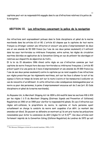 61
ccaappiittaaiinnee ppeeuutt vvooiirr ssaa rreessppoonnssaabbiilliittéé eennggaaggééee ddaannss llee ccaass dd’’iinnffrraaccttiioonnss rreellaattiivveess àà llaa ppoolliiccee ddee
llaa nnaavviiggaattiioonn..
SSEECCTTIIOONN IIII.. LLeess iinnffrraaccttiioonnss ccoonncceerrnnaanntt llaa ppoolliiccee ddee llaa nnaavviiggaattiioonn
CCeess iinnffrraaccttiioonnss ssoonntt eexxpprreesssséémmeenntt pprréévvuueess ddaannss llee CCooddee ddiisscciipplliinnaaiirree eett ppéénnaall ddee llaa mmaarriinnee
mmaarrcchhaannddee ddaannss lleess aarrttiicclleess 6633 eett 8800.. LL''aarrttiiccllee 6633 ddiissppoossee qquuee llee ccaappiittaaiinnee ddee ttoouutt nnaavviirree
ffrraannççaaiiss oouu ééttrraannggeerr ccoommmmeett uunnee iinnffrraaccttiioonn eett eennccoouurrtt uunnee ppeeiinnee dd''eemmpprriissoonnnneemmeenntt ddee ddeeuuxx
aannss eett uunnee aammeennddee ddee 5500 000000 ffrraannccss ((oouu ll''uunnee ddee cceess ddeeuuxx ppeeiinneess sseeuulleemmeenntt)) ss''iill eennffrreeiinntt
ddaannss lleess eeaauuxx tteerrrriittoorriiaalleess oouu iinnttéérriieeuurree ffrraannççaaiisseess,, eennttrree aauuttrreess,, lleess rrèègglleess ddee cciirrccuullaattiioonn
mmaarriittiimmee ééddiiccttééeess eenn aapppplliiccaattiioonn ddee llaa CCoonnvveennttiioonn CCoollrreegg eenn vvuuee ddee pprréévveenniirr lleess aabboorrddaaggeess eett
rreellaattiivveess aauuxx ddiissppoossiittiiffss ddee ssééppaarraattiioonn dduu ttrraaffiicc ..
EEtt llaa llooii dduu 1155 ddéécceemmbbrree 11998866 éétteenndd cceettttee rrèèggllee eenn ccaass dd''iinnffrraaccttiioonn ccoommmmiissee ppaarr ttoouutt
ccaappiittaaiinnee ddee nnaavviirree ffrraannççaaiiss hhoorrss ddeess eeaauuxx tteerrrriittoorriiaalleess oouu iinnttéérriieeuurreess ffrraannççaaiisseess.. LL''aarrttiiccllee 8800
pprréévvooiitt qquuaanntt àà lluuii uunnee ppeeiinnee ddee 33 mmooiiss dd''eemmpprriissoonnnneemmeenntt eett uunnee aammeennddee ddee 2255 000000 ffrraannccss ((oouu
ll''uunnee ddee sseess ddeeuuxx ppeeiinneess sseeuulleemmeenntt)) ccoonnttrree llee ccaappiittaaiinnee qquuii ssee rreenndd ccoouuppaabbllee dd''uunnee iinnffrraaccttiioonnss
aauuxx rrèègglleess pprreessccrriitteess ppaarr lleess rrèègglleemmeennttss mmaarriittiimmeess,, ssooiitt ssuurr lleess ffeeuuxx àà aalllluummeerr llaa nnuuiitt eett lleess
ssiiggnnaauuxx àà ffaaiirree eenn tteemmppss ddee bbrruummee ssooiitt ssuurr llaa rroouuttee àà ssuuiivvrree eett lleess mmaannœœuuvvrreess àà eexxééccuutteerr eenn
ccaass ddee rreennccoonnttrree dd''uunn bbââttiimmeenntt.. SSii cceettttee iinnffrraaccttiioonn aa ddeess ccoonnssééqquueenncceess ddoommmmaaggeeaabblleess ppoouurr uunn
nnaavviirree oouu ppoouurr ddeess ppeerrssoonnnneess,, llaa ppeeiinnee dd''eemmpprriissoonnnneemmeenntt eennccoouurruuee eesstt ddee 22 aannss ((aarrtt.. 8811 CCooddee
ddiisscciipplliinnaaiirree eett ppéénnaall ddee llaa mmaarriinnee mmaarrcchhaannddee))..
AAuu RRooyyaauummee--UUnnii,, llee MMeerrcchhaanntt SShhiippppiinngg AAcctt ddee 11889944 aa ééttéé mmooddiiffiiéé ddaannss lleess sseeccttiioonnss 441188 àà 442244
ppaarr lleess rrèègglleess 11 àà 55 dduu MMeerrcchhaanntt SShhiippppiinngg ((DDiissttrreessss SSiiggnnaallss aanndd PPrreevveennttiioonn ooff CCoolllliissiioonnss))
RReegguullaattiioonnss eenn 11998833 eett eenn 11998899 ppoouurr ccllaarriiffiieerr llaa rreessppoonnssaabbiilliittéé ppéénnaallee.. EEnn ccaass dd''iinnffrraaccttiioonn aauuxx
rrèègglleess aannttii--ccoolllliissiioonnss,, llee pprroopprriiééttaaiirree dduu nnaavviirree,, llee ccaappiittaaiinnee eett ttoouuttee ppeerrssoonnnnee aayyaanntt
aaccttuueelllleemmeenntt eenn cchhaarrggee llaa ccoonndduuiittee dduu nnaavviirree ssoonntt ccoouuppaabblleess dd''uunn ddéélliitt.. LLee mmoonnttaanntt ddeess
aammeennddeess eesstt éélleevvéé.. IIllss ppeeuuvveenntt ssee ddééffeennddrree eenn mmoonnttrraanntt qquu''iillss oonntt pprriiss ttoouutteess lleess pprrééccaauuttiioonnss
rraaiissoonnnnaabblleess ppoouurr éévviitteerr llaa ccoommmmiissssiioonn dduu ddéélliitt ((rrèègglleess 55--11 eett 55--22))116633
.. CCeess ddeeuuxx aarrttiicclleess ssoonntt
ffoorrtteemmeenntt iinnssppiirrééss ddee llaa CCoonnvveennttiioonn CCoollrreegg ((CCoolllliissiioonn RReegguullaattiioonn)) ddee LLoonnddrreess ddee 11997722 qquuii eesstt
163
Ph. Boisson, Politiques et droit de la sécurité maritime, 1998, n° 674
 