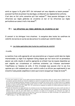 62
eennttrréé eenn vviigguueeuurr llee 1155 jjuuiilllleett 11997777.. CCeett iinnssttrruummeenntt eesstt vveennuu rrééppoonnddrree aauu bbeessooiinn pprreessssaanntt
qquu’’aavvaaiieenntt lleess EEttaattss ddee pprréévveenniirr lleess aabboorrddaaggeess,, eenn ééllaabboorraanntt uunnee rréégglleemmeennttaattiioonn uunniiffoorrmmee..
CC''eesstt ddoonncc eenn ffaaiitt cceettttee ccoonnvveennttiioonn qquu’’iill ffaauutt aannaallyysseerr116644
.. NNoouuss ppoouuvvoonnss ddiissttiinngguueerr iiccii lleess
iinnffrraaccttiioonnss aauuxx rrèègglleess ggéénnéérraalleess ddee cciirrccuullaattiioonn eenn mmeerr eett lleess iinnffrraaccttiioonnss aauuxx rrèègglleess
ppaarrttiiccuulliièèrreess aauuxx zzoonneess àà ttrraaffiicc ttrrèèss ddeennssee116655
..
§§ 11.. LLeess iinnffrraaccttiioonnss aauuxx rrèègglleess ggéénnéérraalleess ddee cciirrccuullaattiioonn eenn mmeerr
IIll ccoonnvviieenntt iiccii ddee ddiissttiinngguueerr ttrrooiiss ssiittuuaattiioonnss :: llaa nnaavviiggaattiioonn ddaannss ttoouutteess lleess ccoonnddiittiioonnss ddee
vviissiibbiilliittéé,, lleess nnaavviirreess eenn vvuuee lleess uunnss ddeess aauuttrreess eett llaa ccoonndduuiittee ppaarr vviissiibbiilliittéé rréédduuiittee..
AA.. LLeess rrèègglleess aapppplliiccaabblleess ddaannss ttoouutteess lleess ccoonnddiittiioonnss ddee vviissiibbiilliittéé
–– llaa vveeiillllee..
LLee mmaaiinnttiieenn dd''uunnee vveeiillllee aapppprroopprriiééee eesstt uunnee pprreessccrriippttiioonn qquuii aa ttoouujjoouurrss eexxiissttéé ddaannss lleess rrèègglleess
iinntteerrnnaattiioonnaalleess.. LLaa rrèèggllee 55 dduu rrèègglleemmeenntt CCoollrreegg ddiissppoossee qquuee ttoouutt nnaavviirree ddooiitt eenn ppeerrmmaanneennccee
aassssuurreerr uunnee vveeiillllee vviissuueellllee eett aauuddiittiivvee aapppprroopprriiééee eenn uuttiilliissaanntt ttoouuss lleess mmooyyeennss ddiissppoonniibblleess qquuii
ssoonntt aaddaappttééss aauuxx cciirrccoonnssttaanncceess eett ccoonnddiittiioonnss eexxiissttaanntteess.. LLeess ttrriibbuunnaauuxx ssaannccttiioonnnneenntt
ll''iinnssuuffffiissaannccee oouu ll''aabbsseennccee ddee vveeiillllee.. AA ttiittrree dd''eexxeemmppllee nnoouuss ppoouuvvoonnss cciitteerr llee ccaass dd''uunn
ccaappiittaaiinnee qquuii aa ééttéé ccoonnddaammnnéé ppoouurr aavvooiirr ccoonnffiiéé llaa vveeiillllee àà uunn ooffffiicciieerr ppeeuu eexxppéérriimmeennttéé ((«« nnoonn
bbrreevveettéé eett ssaannss ggrraannddee ccoommppéétteennccee »»)) aalloorrss qquuee llee nnaavviirree nnaavviigguuaaiitt ppaarr tteemmppss ddee bbrruummee116666
..
164
Il faut noter toutefois la règle 1b qui stipule qu'aucune disposition des présentes règles ne saurait entraver l'application des
prescriptions spéciales édictées par l'autorité compétente au sujet de la navigation dans les rades, les ports, sur les fleuves, les lacs
ou les voies de navigation intérieures attenantes à la haute mer et accessible aux navires de mer. La règle Colreg 1b ne s'applique
que dans la mesure où règles générales et règles locales entrent en conflit. A titre d'exemple nous pouvons citer un arrêt de la CA
de Rouen en date du 26 avril 1951, DMF 1951, 591, prescrivant au capitaine de respecter les arrêtés préfectoraux relatifs à la
circulation dans l'estuaire de la Seine.
165
En plus des infractions aux règles générales de circulation en mer et les infractions particulières aux zones à trafic très dense, le
capitaine peut voir sa responsabilité engagée pour une violation des règles d'éclairage et de signalisation. Nous préférons nous
intéresser dans le cadre de cette étude relative aux infractions à la police de la navigation, aux infractions aux règles de
circulation présentant un intérêt certain et renvoyer pour ce qui est des infractions aux règles d'éclairage et de signalisation aux
développements très techniques de Ph. Boisson, ibid., n° 680.
166
TMC Le Havre, 1er
déc. 1955, DMF 1956, 559.
 