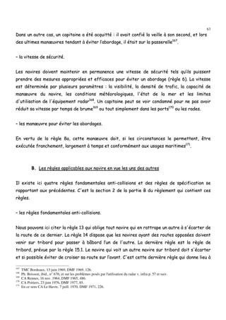 63
DDaannss uunn aauuttrree ccaass,, uunn ccaappiittaaiinnee aa ééttéé aaccqquuiittttéé :: iill aavvaaiitt ccoonnffiiéé llaa vveeiillllee àà ssoonn sseeccoonndd,, eett lloorrss
ddeess uullttiimmeess mmaannœœuuvvrreess tteennddaanntt àà éévviitteerr ll’’aabboorrddaaggee,, iill ééttaaiitt ssuurr llaa ppaasssseerreellllee116677
..
–– llaa vviitteessssee ddee ssééccuurriittéé..
LLeess nnaavviirreess ddooiivveenntt mmaaiinntteenniirr eenn ppeerrmmaanneennccee uunnee vviitteessssee ddee ssééccuurriittéé tteellss qquu’’iillss ppuuiisssseenntt
pprreennddrree ddeess mmeessuurreess aapppprroopprriiééeess eett eeffffiiccaacceess ppoouurr éévviitteerr uunn aabboorrddaaggee ((rrèèggllee 66)).. LLaa vviitteessssee
eesstt ddéétteerrmmiinnééee ppaarr pplluussiieeuurrss ppaarraammèèttrreess :: llaa vviissiibbiilliittéé,, llaa ddeennssiittéé ddee ttrraaffiicc,, llaa ccaappaacciittéé ddee
mmaannœœuuvvrree dduu nnaavviirree,, lleess ccoonnddiittiioonnss mmééttééoorroollooggiiqquueess,, ll''ééttaatt ddee llaa mmeerr eett lleess lliimmiitteess
dd''uuttiilliissaattiioonn ddee ll''ééqquuiippeemmeenntt rraaddaarr116688
.. UUnn ccaappiittaaiinnee ppeeuutt ssee vvooiirr ccoonnddaammnnéé ppoouurr nnee ppaass aavvooiirr
rréédduuiitt ssaa vviitteessssee ppaarr tteemmppss ddee bbrruummee116699
oouu ttoouutt ssiimmpplleemmeenntt ddaannss lleess ppoorrttss117700
oouu lleess rraaddeess..
–– lleess mmaannœœuuvvrree ppoouurr éévviitteerr lleess aabboorrddaaggeess..
EEnn vveerrttuu ddee llaa rrèèggllee 88aa,, cceettttee mmaannœœuuvvrree ddooiitt,, ssii lleess cciirrccoonnssttaanncceess llee ppeerrmmeetttteenntt,, êêttrree
eexxééccuuttééee ffrraanncchheemmeenntt,, llaarrggeemmeenntt àà tteemmppss eett ccoonnffoorrmméémmeenntt aauuxx uussaaggeess mmaarriittiimmeess117711
..
BB.. LLeess rrèègglleess aapppplliiccaabblleess aauuxx nnaavviirree eenn vvuuee lleess uunnss ddeess aauuttrreess
IIll eexxiissttee iiccii qquuaattrree rrèègglleess ffoonnddaammeennttaalleess aannttii--ccoolllliissiioonnss eett ddeess rrèègglleess ddee ssppéécciiffiiccaattiioonn ssee
rraappppoorrttaanntt aauuxx pprrééccééddeenntteess.. CC''eesstt llaa sseeccttiioonn 22 ddee llaa ppaarrttiiee BB dduu rrèègglleemmeenntt qquuii ccoonnttiieenntt cceess
rrèègglleess..
–– lleess rrèègglleess ffoonnddaammeennttaalleess aannttii--ccoolllliissiioonnss..
NNoouuss ppoouuvvoonnss iiccii cciitteerr llaa rrèèggllee 1133 qquuii oobblliiggee ttoouutt nnaavviirree qquuii eenn rraattttrraappee uunn aauuttrree àà ss''ééccaarrtteerr ddee
llaa rroouuttee ddee ccee ddeerrnniieerr.. LLaa rrèèggllee 1144 ddiissppoossee qquuee lleess nnaavviirreess aayyaanntt ddeess rroouutteess ooppppoossééeess ddooiivveenntt
vveenniirr ssuurr ttrriibboorrdd ppoouurr ppaasssseerr àà bbââbboorrdd ll’’uunn ddee ll''aauuttrree.. LLaa ddeerrnniièèrree rrèèggllee eesstt llaa rrèèggllee ddee
ttrriibboorrdd,, pprréévvuuee ppaarr llaa rrèèggllee 1155..11.. LLee nnaavviirree qquuii vvooiitt uunn aauuttrree nnaavviirree ssuurr ttrriibboorrdd ddooiitt ss''ééccaarrtteerr
eett ssii ppoossssiibbllee éévviitteerr ddee ccrrooiisseerr ssaa rroouuttee ssuurr ll’’aavvaanntt.. CC''eesstt cceettttee ddeerrnniièèrree rrèèggllee qquuii ddoonnnnee lliieeuu àà
167
TMC Bordeaux, 13 juin 1969, DMF 1969, 126.
168
Ph. Boisson, ibid., n° 676; et sur les problèmes posés par l'utilisation du radar v. infra p. 57 et suiv.
169
CA Rennes, 16 nov. 1964, DMF 1965, 486.
170
CA Poitiers, 23 juin 1976, DMF 1977, 85.
171
En ce sens CA Le Havre, 7 juill. 1970, DMF 1971, 226.
 