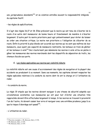 64
uunnee jjuurriisspprruuddeennccee aabboonnddaannttee117722
eett ssaa vviioollaattiioonn eennttrraaîînnee ssoouuvveenntt llaa rreessppoonnssaabbiilliittéé iinnttééggrraallee
dduu ccaappiittaaiinnee ffaauuttiiff..
–– lleess rrèègglleess ddee ssppéécciiffiiccaattiioonnss..
IIll ss''aaggiitt ddeess rrèègglleess 1166,,1177 eett 1188.. EElllleess pprréévvooiieenntt qquuee llee nnaavviirree qquuii eesstt tteennuu ddee ss''ééccaarrtteerr ddee llaa
rroouuttee dd''uunn aauuttrree ddooiitt mmaannœœuuvvrreerr ddee bboonnnnee hheeuurree eett ffrraanncchheemmeenntt ddee mmaanniièèrree àà ss''ééccaarrtteerr
llaarrggeemmeenntt.. DD''aauuttrree ppaarrtt llee nnaavviirree pprriioorriittaaiirree ppeeuutt aaggiirr pprréévveennttiivveemmeenntt ppoouurr éévviitteerr ddee llaaiisssseerr
ssee ccrrééeerr uunnee ssiittuuaattiioonn ccrriittiiqquuee.. LLee nnaavviirree nnoonn pprriioorriittaaiirree aa ll''oobblliiggaattiioonn ddee ss’’ééccaarrtteerr ddee ssaa
rroouuttee.. EEnnffiinn llaa pprriioorriittéé llaa pplluuss éélleevvééee eesstt aaccccoorrddéé aauuxx nnaavviirreess qquuii nnee ssoonntt ppaass mmaaîîttrreess ddee lleeuurr
mmaannœœuuvvrree,, cceeuuxx aayyaanntt uunnee ccaappaacciittéé ddee mmaannœœuuvvrree rreessttrreeiinnttee,, lleess bbaatteeaauuxx eenn ttrraaiinn ddee ppêêcchheerr
eett lleess bbaatteeaauuxx àà vvooiillee117733
..CCeeccii nn’’aauuttoorriissaanntt ppaass nnééaannmmooiinnss lleess nnaavviirreess àà vvooiillee eett//oouu eenn ppèècchhee àà
ggêênneerr lleess mmaannœœuuvvrreess ddeess nnaavviirreess mmaarrcchhaannddss ddoonntt lleess ddiissppoossiittiiffss ddee ssééppaarraattiioonn ddee ttrraaffiicc,, lleess
cchheennaauuxx dd’’aaccccèèss aauuxx ppoorrttss..
CC.. LLeess rrèègglleess aapppplliiccaabblleess aauuxx nnaavviirreess ppaarr vviissiibbiilliittéé rréédduuiittee
LLaa vviissiibbiilliittéé rréédduuiittee eesstt uunnee ccaauussee dd''aaccccrrooiisssseemmeenntt ddeess rrèègglleess ddee nnaavviiggaattiioonn eett llaa pplluuppaarrtt ddeess
aacccciiddeennttss ssee pprroodduuiisseenntt àà ccee mmoommeenntt.. DDaannss cceess mmoommeennttss,, lleess ccaappiittaaiinnee ddooiivveenntt rreessppeecctteerr lleess
rrèègglleess ssppéécciiaalleess rreellaattiivveess àà llaa ccoonndduuiittee dduu nnaavviirree ddoonntt iillss oonntt llaa cchhaarrggee eett àà ll''uuttiilliissaattiioonn dduu
rraaddaarr..
–– llaa ccoonndduuiittee dduu nnaavviirree..
LLaa rrèèggllee 1199 ssttiippuullee qquuee lleess nnaavviirreess ddooiivveenntt nnaavviigguueerr àà uunnee vviitteessssee ddee ssééccuurriittéé aaddaappttééee aauuxx
cciirrccoonnssttaanncceess eexxiissttaanntteess.. LLeess mmaannœœuuvvrreess qquuii oonntt ppoouurr bbuutt dd''éévviitteerr uunnee ssiittuuaattiioonn ttrrèèss
rraapppprroocchhééee ddooiivveenntt êêttrree eeffffeeccttuuééeess llaarrggeemmeenntt àà tteemmppss.. SSii lleess nnaavviirreess ssee ttrroouuvveenntt àà pprrooxxiimmiittéé
ll''uunn ddee ll''aauuttrree,, iillss ddooiivveenntt ccaasssseerr lleeuurr eerrrree eett nnaavviigguueerr aavveecc uunnee eexxttrrêêmmee pprruuddeennccee jjuussqquu''àà ccee
qquuee llee rriissqquuee dd''aabboorrddaaggee ssooiitt ppaasssséé117744
..
-- LL''uuttiilliissaattiioonn dduu rraaddaarr..
172
Pour des exemples v. Ph. Boisson, ibid., n° 678.
173
Ph. Boisson, ibid., n° 678.
174
Ph. Boisson, ibid., n° 679.
 
