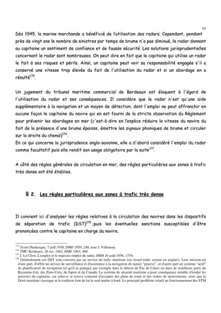 65
DDèèss 11994455,, llaa mmaarriinnee mmaarrcchhaannddee aa bbéénnééffiicciiéé ddee ll’’uuttiilliissaattiioonn ddeess rraaddaarrss.. CCeeppeennddaanntt,, ppeennddaanntt
pprrèèss ddee vviinnggtt aannss llee nnoommbbrree ddee ssiinniissttrreess ppaarr tteemmppss ddee bbrruummee nn''aa ppaass ddiimmiinnuuéé,, llee rraaddaarr ddoonnnnaanntt
aauu ccaappiittaaiinnee uunn sseennttiimmeenntt ddee ccoonnffiiaannccee eett ddee ffaauussssee ssééccuurriittéé.. LLeess ssoolluuttiioonnss jjuurriisspprruuddeennttiieelllleess
ccoonncceerrnnaanntt llee rraaddaarr ssoonntt nnoommbbrreeuusseess.. OOnn ppeeuutt ddiirree eenn ffaaiitt qquuee llee ccaappiittaaiinnee qquuii uuttiilliissee uunn rraaddaarr
llee ffaaiitt àà sseess rriissqquueess eett ppéérriillss.. AAiinnssii,, uunn ccaappiittaaiinnee ppeeuutt vvooiirr ssaa rreessppoonnssaabbiilliittéé eennggaaggééee ss''iill aa
ccoonnsseerrvvéé uunnee vviitteessssee ttrroopp éélleevvééee dduu ffaaiitt ddee ll''uuttiilliissaattiioonn dduu rraaddaarr eett ssii uunn aabboorrddaaggee eenn aa
rrééssuullttéé117755
..
UUnn jjuuggeemmeenntt dduu ttrriibbuunnaall mmaarriittiimmee ccoommmmeerrcciiaall ddee BBoorrddeeaauuxx eesstt ééllooqquueenntt àà ll''ééggaarrdd ddee
ll''uuttiilliissaattiioonn dduu rraaddaarr eett sseess ccoonnssééqquueenncceess.. IIll ccoonnssiiddèèrree qquuee llee rraaddaarr nn''eesstt qquu''uunnee aaiiddee
ssuupppplléémmeennttaaiirree àà llaa nnaavviiggaattiioonn eett uunn mmooyyeenn ddee ddéétteeccttiioonn,, ddoonntt ll''eemmppllooii nnee ppeeuutt aaffffrraanncchhiirr eenn
aauuccuunnee ffaaççoonn llee ccaappiittaaiinnee dduu nnaavviirree qquuii eenn eesstt ffoouurrnnii ddee llaa ssttrriiccttee oobbsseerrvvaattiioonn dduu RRèègglleemmeenntt
ppoouurr pprréévveenniirr lleess aabboorrddaaggeess eenn mmeerr ((cc''eesstt--àà--ddiirree eenn ll’’eessppèèccee rréédduuiirree llaa vviitteessssee dduu nnaavviirree dduu
ffaaiitt ddee llaa pprréésseennccee dd''uunnee bbrruummee ééppaaiissssee,, éémmeettttrree lleess ssiiggnnaauuxx pphhoonniiqquueess ddee bbrruummee eett cciirrccuulleerr
ssuurr llaa ddrrooiittee dduu cchheennaall))117766
..
EEnn ccee qquuii ccoonncceerrnnee llaa jjuurriisspprruuddeennccee aanngglloo--ssaaxxoonnnnee,, eellllee aa dd''aabboorrdd ccoonnssiiddéérréé ll''eemmppllooii dduu rraaddaarr
ccoommmmee ffaaccuullttaattiiff ppuuiiss eellllee rreennddiitt ssoonn uussaaggee oobblliiggaattooiirree ppaarr llaa ssuuiittee117777
..
AA ccôôttéé ddeess rrèègglleess ggéénnéérraalleess ddee cciirrccuullaattiioonn eenn mmeerr,, ddeess rrèègglleess ppaarrttiiccuulliièèrreess aauuxx zzoonneess àà ttrraaffiicc
ttrrèèss ddeennssee oonntt ééttéé ééttaabblliieess..
§§ 22.. LLeess rrèègglleess ppaarrttiiccuulliièèrreess aauuxx zzoonneess àà ttrraaffiicc ttrrèèss ddeennssee
IIll ccoonnvviieenntt iiccii dd''aannaallyysseerr lleess rrèègglleess rreellaattiivveess àà llaa cciirrccuullaattiioonn ddeess nnaavviirreess ddaannss lleess ddiissppoossiittiiffss
ddee ssééppaarraattiioonn ddee ttrraaffiicc ((DDSSTT))117788
;;ppuuiiss lleess éévveennttuueelllleess ssaannccttiioonnss ssuusscceeppttiibblleess dd''êêttrree
pprroonnoonnccééeess ccoonnttrree llee ccaappiittaaiinnee eenn cchhaarrggee dduu nnaavviirree..
175
Tcom Dunkerque, 7 juill 1958, DMF 1959, 240, note J. Villeneau.
176
TMC Bordeaux, 26 oct. 1962, DMF 1963, 488.
177
J. Le Clere, L'emploi et le mauvais emploi du radar, JMM 16 août 1956, 1754.
178
Généralement ces DST sont couverts par un service de trafic maritime (ou vessel trafic system en anglais). Leur mission est
d'une part, d'offrir un service de surveillance et d'assistance à la navigation de nature "passive", et d'autre part un système "actif"
de planification de navigation tel qu'il se pratique par exemple dans le détroit du Pas de Calais ou dans de nombreux ports du
Royaume-Uni, des Etats-Unis, du Japon et du Canada. Le système de sécurité maritime a pour conséquence notable d'éroder les
pouvoirs du capitaine, car celui-ci se trouve contraint d'accepter des plans de route et des ordres de mouvements, alors que le
Droit maritime classique et la tradition font de lui le seul maître à bord. Le principal problème relatif au fonctionnement des STM
 