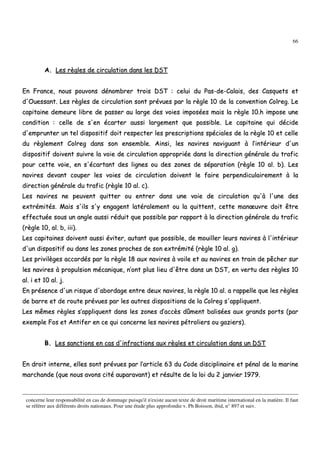 66
AA.. LLeess rrèègglleess ddee cciirrccuullaattiioonn ddaannss lleess DDSSTT
EEnn FFrraannccee,, nnoouuss ppoouuvvoonnss ddéénnoommbbrreerr ttrrooiiss DDSSTT :: cceelluuii dduu PPaass--ddee--CCaallaaiiss,, ddeess CCaassqquueettss eett
dd''OOuueessssaanntt.. LLeess rrèègglleess ddee cciirrccuullaattiioonn ssoonntt pprréévvuueess ppaarr llaa rrèèggllee 1100 ddee llaa ccoonnvveennttiioonn CCoollrreegg.. LLee
ccaappiittaaiinnee ddeemmeeuurree lliibbrree ddee ppaasssseerr aauu llaarrggee ddeess vvooiieess iimmppoossééeess mmaaiiss llaa rrèèggllee 1100..hh iimmppoossee uunnee
ccoonnddiittiioonn :: cceellllee ddee ss''eenn ééccaarrtteerr aauussssii llaarrggeemmeenntt qquuee ppoossssiibbllee.. LLee ccaappiittaaiinnee qquuii ddéécciiddee
dd''eemmpprruunntteerr uunn tteell ddiissppoossiittiiff ddooiitt rreessppeecctteerr lleess pprreessccrriippttiioonnss ssppéécciiaalleess ddee llaa rrèèggllee 1100 eett cceellllee
dduu rrèègglleemmeenntt CCoollrreegg ddaannss ssoonn eennsseemmbbllee.. AAiinnssii,, lleess nnaavviirreess nnaavviigguuaanntt àà ll’’iinnttéérriieeuurr dd''uunn
ddiissppoossiittiiff ddooiivveenntt ssuuiivvrree llaa vvooiiee ddee cciirrccuullaattiioonn aapppprroopprriiééee ddaannss llaa ddiirreeccttiioonn ggéénnéérraallee dduu ttrraaffiicc
ppoouurr cceettttee vvooiiee,, eenn ss''ééccaarrttaanntt ddeess lliiggnneess oouu ddeess zzoonneess ddee ssééppaarraattiioonn ((rrèèggllee 1100 aall.. bb)).. LLeess
nnaavviirreess ddeevvaanntt ccoouuppeerr lleess vvooiieess ddee cciirrccuullaattiioonn ddooiivveenntt llee ffaaiirree ppeerrppeennddiiccuullaaiirreemmeenntt àà llaa
ddiirreeccttiioonn ggéénnéérraallee dduu ttrraaffiicc ((rrèèggllee 1100 aall.. cc))..
LLeess nnaavviirreess nnee ppeeuuvveenntt qquuiitttteerr oouu eennttrreerr ddaannss uunnee vvooiiee ddee cciirrccuullaattiioonn qquu''àà ll''uunnee ddeess
eexxttrréémmiittééss.. MMaaiiss ss''iillss ss''yy eennggaaggeenntt llaattéérraalleemmeenntt oouu llaa qquuiitttteenntt,, cceettttee mmaannœœuuvvrree ddooiitt êêttrree
eeffffeeccttuuééee ssoouuss uunn aannggllee aauussssii rréédduuiitt qquuee ppoossssiibbllee ppaarr rraappppoorrtt àà llaa ddiirreeccttiioonn ggéénnéérraallee dduu ttrraaffiicc
((rrèèggllee 1100,, aall.. bb,, iiiiii))..
LLeess ccaappiittaaiinneess ddooiivveenntt aauussssii éévviitteerr,, aauuttaanntt qquuee ppoossssiibbllee,, ddee mmoouuiilllleerr lleeuurrss nnaavviirreess àà ll''iinnttéérriieeuurr
dd''uunn ddiissppoossiittiiff oouu ddaannss lleess zzoonneess pprroocchheess ddee ssoonn eexxttrréémmiittéé ((rrèèggllee 1100 aall.. gg))..
LLeess pprriivviillèèggeess aaccccoorrddééss ppaarr llaa rrèèggllee 1188 aauuxx nnaavviirreess àà vvooiillee eett aauu nnaavviirreess eenn ttrraaiinn ddee ppêêcchheerr ssuurr
lleess nnaavviirreess àà pprrooppuullssiioonn mmééccaanniiqquuee,, nn’’oonntt pplluuss lliieeuu dd''êêttrree ddaannss uunn DDSSTT,, eenn vveerrttuu ddeess rrèègglleess 1100
aall.. ii eett 1100 aall.. jj..
EEnn pprréésseennccee dd''uunn rriissqquuee dd''aabboorrddaaggee eennttrree ddeeuuxx nnaavviirreess,, llaa rrèèggllee 1100 aall.. aa rraappppeellllee qquuee lleess rrèègglleess
ddee bbaarrrree eett ddee rroouuttee pprréévvuueess ppaarr lleess aauuttrreess ddiissppoossiittiioonnss ddee llaa CCoollrreegg ss''aapppplliiqquueenntt..
LLeess mmêêmmeess rrèègglleess ss’’aapppplliiqquueenntt ddaannss lleess zzoonneess dd’’aaccccèèss ddûûmmeenntt bbaalliissééeess aauuxx ggrraannddss ppoorrttss ((ppaarr
eexxeemmppllee FFooss eett AAnnttiiffeerr eenn ccee qquuii ccoonncceerrnnee lleess nnaavviirreess ppééttrroolliieerrss oouu ggaazziieerrss))..
BB.. LLeess ssaannccttiioonnss eenn ccaass dd''iinnffrraaccttiioonnss aauuxx rrèègglleess eett cciirrccuullaattiioonn ddaannss uunn DDSSTT
EEnn ddrrooiitt iinntteerrnnee,, eelllleess ssoonntt pprréévvuueess ppaarr ll’’aarrttiiccllee 6633 dduu CCooddee ddiisscciipplliinnaaiirree eett ppéénnaall ddee llaa mmaarriinnee
mmaarrcchhaannddee ((qquuee nnoouuss aavvoonnss cciittéé aauuppaarraavvaanntt)) eett rrééssuullttee ddee llaa llooii dduu 22 jjaannvviieerr 11997799..
concerne leur responsabilité en cas de dommage puisqu'il n'existe aucun texte de droit maritime international en la matière. Il faut
se référer aux différents droits nationaux. Pour une étude plus approfondie v. Ph Boisson, ibid, n° 897 et suiv.
 