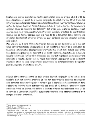 68
DDee pplluuss,, nnoouuss ppoouuvvoonnss ccoonnssttaatteerr uunnee rreellaattiivvee ccoonnttrraaddiiccttiioonn eennttrree lleess aarrttiicclleess 6633 aall.. 33 eett 8800 dduu
CCooddee ddiisscciipplliinnaaiirree eett ppéénnaall ddee llaa mmaarriinnee mmaarrcchhaannddee.. EEnn eeffffeett,, ll''aarrttiiccllee 8800 aall.. 11 vviissee lleess
iinnffrraaccttiioonnss aauuxx rrèègglleess pprreessccrriitteess ppaarr lleess rrèègglleemmeennttss mmaarriittiimmeess,, «« ssooiitt ssuurr lleess ffeeuuxx àà aalllluummeerr llaa
nnuuiitt eett lleess ssiiggnnaauuxx àà ffaaiirree eenn tteemmppss ddee bbrruummee,, ssooiitt ssuurr llaa rroouuttee àà ssuuiivvrree eett lleess mmaannœœuuvvrreess àà
eexxééccuutteerr eenn ccaass ddee rreennccoonnttrree dd''uunn bbââttiimmeenntt »».. CCeett aarrttiiccllee vviissee,, eenn pplluuss dduu ccaappiittaaiinnee,, «« ttoouutt
cchheeff ddee qquuaarrtt qquuii ssee rreenndd ccoouuppaabbllee dd''uunnee iinnffrraaccttiioonn »» aauuxx rrèègglleess pprréécciittééeess.. OOnn ppeeuutt ttrrèèss bbiieenn
iimmaaggiinneerr qquuee ccee tteexxttee ss''aapppplliiqquuee aauussssii àà llaa rrèèggllee 1100 ddee llaa CCoonnvveennttiioonn CCoollrreegg rreellaattiivvee àà llaa
cciirrccuullaattiioonn ddaannss lleess DDSSTT eett vvooiirr uunn ooffffiicciieerr ddee qquuaarrtt ccoonnddaammnnéé ppoouurr uunnee iinnffrraaccttiioonn ccoommmmiissee
ddaannss uunn DDSSTT..
MMaaiiss uunnee nnoottee dduu 22 mmaarrss 11998822 ddee llaa ddiirreeccttiioonn ddeess ggeennss ddee mmeerr dduu mmiinniissttèèrree ddee llaa mmeerr eesstt
vveennuuee ccllaarriiffiieerr lleess cchhoosseess ;; eellllee ssoouulliiggnnee qquuee ssii ll''oonn ssee rrééffèèrree aauu rraappppoorrtt ddee llaa CCoommmmiissssiioonn ddee
ll’’AAsssseemmbblléé NNaattiioonnaallee eett aauu ddéébbaatt ppaarrlleemmeennttaaiirree118833
rreellaattiiff aauu pprroojjeett ddee llooii ddee 11997799 mmooddiiffiiaanntt llee
CCooddee ((aaiinnssii qquu’’aauu pprroojjeett ddee llooii mmooddiiffiiaanntt llaa llooii ddee 11996644 rreellaattiivvee àà llaa ppoolllluuttiioonn ddee llaa mmeerr)),, llaa
nnoouuvveellllee rrééddaaccttiioonn ddee ll’’aarrttiiccllee 8800 dduu mmêêmmee ccooddee aa eeuu ppoouurr bbuutt ddee pprréécciisseerr qquuee lleess ddiissppoossiittiioonnss
rreellaattiivveess àà llaa «« rroouuttee àà ssuuiivvrree »» vviissee lleess rrèègglleess ddee cciirrccuullaattiioonn àà aapppplliiqquueerr eenn ccaass ddee ccrrooiisseemmeenntt
dd’’uunn nnaavviirree eett nnoonn lleess vvooiieess oobblliiggaattooiirreess ddee cciirrccuullaattiioonn oouu lleess ddiissttaanncceess mmiinniimmaalleess àà rreessppeecctteerr
ppoouurr llaa nnaavviiggaattiioonn àà pprrooxxiimmiittéé ddeess ccôôtteess118844
..
DDee pplluuss,, cceettttee ddiifffféérreennccee eennttrree lleess ddeeuuxx aarrttiicclleess ppoouurrrraaiitt ss''eexxpplliiqquueerr ppaarr llee ffaaiitt qquuee ssii llaa
nnéécceessssiittéé ss''eesstt ffaaiitt sseennttiirr ddee ccrrééeerr ddeess DDSSTT dduu ffaaiitt ddeess ddiiffffiiccuullttééss ccoonnccrrèètteess ddee nnaavviiggaattiioonn
ddaannss cceerrttaaiinneess zzoonneess aalloorrss iill ppaarraaîîtt «« nnoorrmmaall »» qquuee llee ccaappiittaaiinnee ssooiitt ppeerrssoonnnneelllleemmeenntt tteennuu
dd''aassssuurreerr llaa ccoonndduuiittee ddee ssoonn bbââttiimmeenntt ddaannss cceess zzoonneess,, eett ccee,, mmêêmmee ssii ll''ooffffiicciieerr ddee qquuaarrtt
ddiissppoossee ddee ttoouutteess lleess qquuaalliittééss ppoouurr aassssuurreerr llaa ccoonndduuiittee dduu nnaavviirree ddaannss cceess mmêêmmeess zzoonneess ((eett ccee
eenn vveerrttuu ddee llaa CCoonnvveennttiioonn SSTTCCWW))118855
.. NNoouuss ppoouuvvoonnss rreemmaarrqquueerr iiccii llaa ddiifffféérreennccee eennttrree llee ddrrooiitt
ffrraannççaaiiss eett llee ddrrooiitt bbrriittaannnniiqquuee..
182
Crim. 4 janv. 1973, Bull cass. 1973, 6.
183
JMM 23 nov. 1978, 2798.
184
Cité par M. Cormier thèse, ibid, 734.
185
En ce sens Tcom. 23 sept. 1993, DMF 1993, 731; où un capitaine a été condamné à la suite d'un abordage car le Tribunal a
considéré que l'absence du commandant de la passerelle était une faute grave, contraire « aux règles de navigation, règles
élémentaires et de rigueur absolue alors que le navire était dans une zone dangereuse, connue du commandant … ». Cette zone
n'était même pas un DST.
 