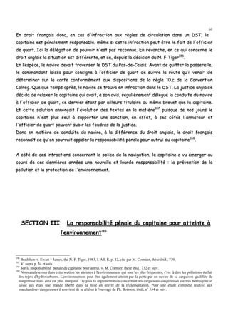 69
EEnn ddrrooiitt ffrraannççaaiiss ddoonncc,, eenn ccaass dd''iinnffrraaccttiioonn aauuxx rrèègglleess ddee cciirrccuullaattiioonn ddaannss uunn DDSSTT,, llee
ccaappiittaaiinnee eesstt ppéénnaalleemmeenntt rreessppoonnssaabbllee,, mmêêmmee ssii cceettttee iinnffrraaccttiioonn ppeeuutt êêttrree llee ffaaiitt ddee ll''ooffffiicciieerr
ddee qquuaarrtt.. IIccii llaa ddééllééggaattiioonn ddee ppoouuvvooiirr nn''eesstt ppaass rreeccoonnnnuuee.. EEnn rreevvaanncchhee,, eenn ccee qquuii ccoonncceerrnnee llee
ddrrooiitt aannggllaaiiss llaa ssiittuuaattiioonn eesstt ddiifffféérreennttee,, eett ccee,, ddeeppuuiiss llaa ddéécciissiioonn dduu NN.. FF TTiiggeerr118866
..
EEnn ll’’eessppèèccee,, llee nnaavviirree ddeevvaaiitt ttrraavveerrsseerr llee DDSSTT dduu PPaass--ddee--CCaallaaiiss.. AAvvaanntt ddee qquuiitttteerr llaa ppaasssseerreellllee,,
llee ccoommmmaannddaanntt llaaiissssaa ppoouurr ccoonnssiiggnnee àà ll’’ooffffiicciieerr ddee qquuaarrtt ddee ssuuiivvrree llaa rroouuttee qquu’’iill vveennaaiitt ddee
ddéétteerrmmiinneerr ssuurr llaa ccaarrttee ccoonnffoorrmméémmeenntt aauuxx ddiissppoossiittiioonnss ddee llaa rrèèggllee 1100..cc ddee llaa CCoonnvveennttiioonn
CCoollrreegg.. QQuueellqquuee tteemmppss aapprrèèss,, llee nnaavviirree ssee ttrroouuvvaa eenn iinnffrraaccttiioonn ddaannss llee DDSSTT.. LLaa jjuussttiiccee aannggllaaiissee
ddéécciiddaa ddee rreellaaxxeerr llee ccaappiittaaiinnee qquuii aavvaaiitt,, àà ssoonn aavviiss,, rréégguulliièèrreemmeenntt ddéélléégguuéé llaa ccoonndduuiittee dduu nnaavviirree
àà ll''ooffffiicciieerr ddee qquuaarrtt,, ccee ddeerrnniieerr ééttaanntt ppaarr aaiilllleeuurrss ttiittuullaaiirree dduu mmêêmmee bbrreevveett qquuee llee ccaappiittaaiinnee..
EEtt cceettttee ssoolluuttiioonn aannnnoonnççaaiitt ll''éévvoolluuttiioonn ddeess tteexxtteess eenn llaa mmaattiièèrree118877
ppuuiissqquuee ddee nnooss jjoouurrss llee
ccaappiittaaiinnee nn''eesstt pplluuss sseeuull àà ssuuppppoorrtteerr uunnee ssaannccttiioonn,, eenn eeffffeett,, àà sseess ccôôttééss ll''aarrmmaatteeuurr eett
ll''ooffffiicciieerr ddee qquuaarrtt ppeeuuvveenntt ssuubbiirr lleess ffoouuddrreess ddee llaa jjuussttiiccee..
DDoonncc eenn mmaattiièèrree ddee ccoonndduuiittee dduu nnaavviirree,, àà llaa ddiifffféérreennccee dduu ddrrooiitt aannggllaaiiss,, llee ddrrooiitt ffrraannççaaiiss
rreeccoonnnnaaîîtt ccee qquu''oonn ppoouurrrraaiitt aappppeelleerr llaa rreessppoonnssaabbiilliittéé ppéénnaallee ppoouurr aauuttrruuii dduu ccaappiittaaiinnee118888
..
AA ccôôttéé ddee cceess iinnffrraaccttiioonnss ccoonncceerrnnaanntt llaa ppoolliiccee ddee llaa nnaavviiggaattiioonn,, llee ccaappiittaaiinnee aa vvuu éémmeerrggeerr aauu
ccoouurrss ddee cceess ddeerrnniièèrreess aannnnééeess uunnee nnoouuvveellllee eett lloouurrddee rreessppoonnssaabbiilliittéé :: llaa pprréévveennttiioonn ddee llaa
ppoolllluuttiioonn eett llaa pprrootteeccttiioonn ddee ll''eennvviirroonnnneemmeenntt..
SSEECCTTIIOONN IIIIII.. LLaa rreessppoonnssaabbiilliittéé ppéénnaallee dduu ccaappiittaaiinnee ppoouurr aatttteeiinnttee àà
ll’’eennvviirroonnnneemmeenntt118899
186
Bradshaw v. Ewart – James, the N. F. Tiger, 1983, I. All. E. p. 12, cité par M. Cormier, thèse ibid., 739.
187
V. supra p. 54 et suiv.
188
Sur la responsabilité pénale du capitaine pour autrui, v. M. Cormier, thèse ibid., 732 et suiv.
189
Nous analyserons dans cette section les atteintes à l'environnement qui sont les plus fréquentes, c'est à dire les pollutions du fait
des rejets d'hydrocarbures. L'environnement peut être également atteint par la perte par un navire de sa cargaison qualifiée de
dangereuse mais cela est plus marginal. De plus la réglementation concernant les cargaisons dangereuses est très hétérogène et
laisse aux états une grande liberté dans la mise en œuvre de la réglementation. Pour une étude complète relative aux
marchandises dangereuses il convient de se référer à l'ouvrage de Ph. Boisson, ibid., n° 534 et suiv.
 