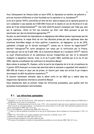 70
AAvveecc ll’’éécchhoouueemmeenntt ddee ll’’AAmmooccoo--CCaaddiizz eenn mmaarrss 11997788,, llaa rréépprreessssiioonn eenn mmaattiièèrree ddee ppoolllluuttiioonn aa
pprriiss uunnee ttoouurrnnuurree ddiifffféérreennttee eett ss’’eesstt ffooccaalliissééee ssuurr llee ccaappiittaaiinnee eett ccee,, lloouurrddeemmeenntt119900
..
LLaa llooii dduu 22 jjaannvviieerr 11997799 aa ccoonnccrrééttiisséé cceett ééttaatt ddee ffaaiitt,, ddaannss llaa mmeessuurree ooùù llee ccaappiittaaiinnee ppoouuvvaaiitt ssee
vvooiirr ccoonnddaammnneerr àà uunnee aammeennddee ddee 55 000000 000000 ffrraannccss ((eett llee ddoouubbllee eenn ccaass ddee rréécciiddiivvee)) eett àà uunnee
ppeeiinnee ddee 55 aannss dd’’eemmpprriissoonnnneemmeenntt119911
.. UUnnee tteellllee sséévvéérriittéé ppoouuvvaaiitt ss’’eexxpplliiqquueerr ppaarr ll’’iiddééee qquuee,, pplluuss
qquuee llee ccaappiittaaiinnee,, cc’’ééttaaiitt eenn ffaaiitt ssoonn aarrmmaatteeuurr qquuii ééttaaiitt vviisséé.. MMaaiiss ppoouurrqquuooii nnee ppaass lleess
ssaannccttiioonnnneerr ppaarr ddeess iinnccrriimmiinnaattiioonnss aapppprroopprriiééeess ??119922
..
DDee pplluuss,, eenn ssaannccttiioonnnnaanntt lleess iimmpprruuddeenncceess oouu nnéégglliiggeenncceess ddeess mmêêmmeess ppeeiinneess rriiggoouurreeuusseess qquuee lleess
rreejjeettss vvoolloonnttaaiirreess,, llee rriissqquuee ééttaaiitt ddee vvooiirr ddeess ddéécciissiioonnss pprriisseess ppaarr ddeess ccaappiittaaiinneess ddaannss ddeess
ssiittuuaattiioonnss dd’’eexxttrrêêmmee ddaannggeerr ssee ffaaiirree qquuaalliiffiieerr àà ppoosstteerriioorrii,, ddee nnéégglliiggeennccee.. LLaa llooii ddee 11997799,,
jjuusstteemmeenntt ccrriittiiqquuééee ssuurr llee tteerrrraaiinn tteecchhnniiqquuee119933
,, ccoommmmee ssuurr llee tteerrrraaiinn ddee ll’’ooppppoorrttuunniittéé119944
mméérriittaaiitt ll’’aabbrrooggaattiioonn119955
eett cceettttee aabbrrooggaattiioonn eesstt vveennuuee ppaarr llaa rraattiiffiiccaattiioonn ppaarr llaa FFrraannccee,,
aauuttoorriissééee ppaarr uunnee llooii dduu 55 aaooûûtt 11998811,, ddee llaa CCoonnvveennttiioonn MMaarrppooll dduu 22 nnoovveemmbbrree 11997733119966
rreellaattiivvee
aauu rreejjeett dd’’hhyyddrrooccaarrbbuurreess eett ddee ssuubbssttaanncceess nnoocciivveess ttrraannssppoorrttééeess ppaarr mmeerr eett llaa nnéécceessssiittéé
dd’’aaddaapptteerr llaa llééggiissllaattiioonn iinntteerrnnee.. AAiinnssii,, llaa llooii dduu 55 jjuuiilllleett 11998833,, mmooddiiffiiééee ppaarr llaa llooii dduu 3311 mmaaii
11999900,, rréépprriimmee aaccttuueelllleemmeenntt lleess vviioollaattiioonnss àà llaa CCoonnvveennttiioonn MMaarrppooll..
MMaaiiss ccoommmmee llee ssoouulliiggnnee PPhh.. JJeeaannssoonn,, cceettttee llooii ppoorrttee lleess ssttiiggmmaatteess ddee llaa llooii ddee cciirrccoonnssttaannccee dduu
22 jjaannvviieerr 11997799 dd’’uunnee ppaarrtt aauu nniivveeaauu ddeess ssaannccttiioonnss ddoonntt llee mmaaxxiimmuumm aa cceeppeennddaanntt ééttéé rraammeennéé àà 11
000000 000000 ddee ffrraannccss eett ddeeuuxx aannss ddee pprriissoonn,, eett dd’’aauuttrree ppaarrtt ddaannss ssoonn aarrttiiccllee 88 qquuii ss’’iinnssppiirree
ddiirreecctteemmeenntt dduu ddéélliitt ddee ppoolllluuttiioonn iinnvvoolloonnttaaiirree..119977
IIll ccoonnvviieenntt mmaaiinntteennaanntt dd’’ééttuuddiieerr ddaannss llee ddééttaaiill cceettttee llooii ddee 11998833 qquuii aa iinnsséérréé ddaannss lleess
ddiissppoossiittiioonnss rréépprreessssiivveess iinntteerrnneess llaa ccoonnvveennttiioonn MMaarrppooll..
NNoouuss aannaallyysseerroonnss ddaannss uunn pprreemmiieerr tteemmppss lleess iinnffrraaccttiioonnss ppuunniissssaabblleess,, ppuuiiss qquueelllleess ssoonntt lleess
ppeerrssoonnnneess éévveennttuueelllleemmeenntt ssaannccttiioonnnnaabblleess
§§ 11.. LLeess iinnffrraaccttiioonnss ppuunniissssaabblleess
190
Jusqu'alors, en vertu de la loi du 26 déc. 1964 réprimant la pollution des eaux de mer, les sanctions allaient de 10 000 francs à
120 000 francs et de 3 mois à 2 ans de prison.
191
M. Rémond – Gouilloud parlant de la loi du 2 janv. 1979: « elle concentrait la répression sur les capitaines de navire dans des
termes excessifs et sans doute irréalistes ». In Anatomie d'un monstre marin: la loi de 5 juill. 1983 réprimant la pollution des mers
par les hydrocarbures, DMF 1983, 703 et suiv.
192
En ce sens M.Rémond – Gouilloud, ibid, DMF 1983, 703 et suiv.
193
A. Huet, Le délit de pollution involontaire de la mer par les hydrocarbures, Revue juridique de l'environnement I, 1979, 3 et
suiv.
194
JMM 7 déc. 1978, 2920 et J.C. Lalitte, Capitaines boucs emissaires, Le Monde, 4 janv. 1979
195
M.Rémond – Gouilloud, ibid, DMF 1983, 703 et suiv.
196
Cette convention remplace la convention Oilpol de 1954.
197
Ph. Jeanson, Des disparités en matière de responsabilité pour pollution en zone littorale, DMF 1988, 427 et suiv.
 