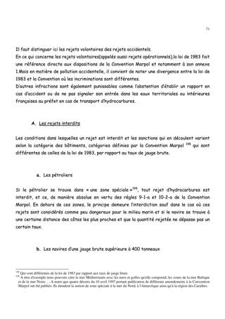 71
IIll ffaauutt ddiissttiinngguueerr iiccii lleess rreejjeettss vvoolloonnttaaiirreess ddeess rreejjeettss aacccciiddeenntteellss..
EEnn ccee qquuii ccoonncceerrnnee lleess rreejjeettss vvoolloonnttaaiirreess((aappppeellééss aauussssii rreejjeettss ooppéérraattiioonnnneellss)),,llaa llooii ddee 11998833 ffaaiitt
uunnee rrééfféérreennccee ddiirreeccttee aauuxx ddiissppoossiittiioonnss ddee llaa CCoonnvveennttiioonn MMaarrppooll eett nnoottaammmmeenntt àà ssoonn aannnneexxee
11..MMaaiiss eenn mmaattiièèrree ddee ppoolllluuttiioonn aacccciiddeenntteellllee,, iill ccoonnvviieenntt ddee nnootteerr uunnee ddiivveerrggeennccee eennttrree llaa llooii ddee
11998833 eett llaa CCoonnvveennttiioonn ooùù lleess iinnccrriimmiinnaattiioonnss ssoonntt ddiifffféérreenntteess..
DD’’aauuttrreess iinnffrraaccttiioonnss ssoonntt ééggaalleemmeenntt ppuunniissssaabblleess ccoommmmee ll’’aabbsstteennttiioonn dd’’ééttaabblliirr uunn rraappppoorrtt eenn
ccaass dd’’aacccciiddeenntt oouu ddee nnee ppaass ssiiggnnaalleerr ssoonn eennttrrééee ddaannss lleess eeaauuxx tteerrrriittoorriiaalleess oouu iinnttéérriieeuurreess
ffrraannççaaiisseess aauu pprrééffeett eenn ccaass ddee ttrraannssppoorrtt dd’’hhyyddrrooccaarrbbuurreess..
AA.. LLeess rreejjeettss iinntteerrddiittss
LLeess ccoonnddiittiioonnss ddaannss lleessqquueelllleess uunn rreejjeett eesstt iinntteerrddiitt eett lleess ssaannccttiioonnss qquuii eenn ddééccoouulleenntt vvaarriieenntt
sseelloonn llaa ccaattééggoorriiee ddeess bbââttiimmeennttss,, ccaattééggoorriieess ddééffiinniieess ppaarr llaa CCoonnvveennttiioonn MMaarrppooll 119988
qquuii ssoonntt
ddiifffféérreenntteess ddee cceelllleess ddee llaa llooii ddee 11998833,, ppaarr rraappppoorrtt aauu ttaauuxx ddee jjaauuggee bbrruuttee..
aa.. LLeess ppééttrroolliieerrss
SSii llee ppééttrroolliieerr ssee ttrroouuvvee ddaannss «« uunnee zzoonnee ssppéécciiaallee »»119999
,, ttoouutt rreejjeett dd’’hhyyddrrooccaarrbbuurreess eesstt
iinntteerrddiitt,, eett ccee,, ddee mmaanniièèrree aabbssoolluuee eenn vveerrttuu ddeess rrèègglleess 99--11--aa eett 1100--22--aa ddee llaa CCoonnvveennttiioonn
MMaarrppooll.. EEnn ddeehhoorrss ddee cceess zzoonneess,, llee pprriinncciippee ddeemmeeuurree ll’’iinntteerrddiiccttiioonn ssaauuff ddaannss llee ccaass ooùù cceess
rreejjeettss ssoonntt ccoonnssiiddéérrééss ccoommmmee ppeeuu ddaannggeerreeuuxx ppoouurr llee mmiilliieeuu mmaarriinn eett ssii llee nnaavviirree ssee ttrroouuvvee àà
uunnee cceerrttaaiinnee ddiissttaannccee ddeess ccôôtteess lleess pplluuss pprroocchheess eett qquuee llaa qquuaannttiittéé rreejjeettééee nnee ddééppaassssee ppaass uunn
cceerrttaaiinn ttaauuxx..
bb.. LLeess nnaavviirreess dd’’uunnee jjaauuggee bbrruuttee ssuuppéérriieeuurree àà 440000 ttoonnnneeaauuxx
198
Qui sont différentes de la loi de 1983 par rapport aux taux de jauge brute.
199
A titre d'exemple nous pouvons citer la mer Méditerranée avec les mers et golfes qu'elle comprend; les zones de la mer Baltique
et de la mer Noire. …A noter que quatre décrets du 10 avril 1997 portant publication de différents amendements à la Convention
Marpol ont été publiés. Ils étendent la notion de zone spéciale à la mer du Nord, à l'Antarctique ainsi qu'à la région des Caraïbes.
 