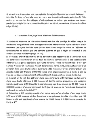 72
SSii uunn nnaavviirree ssee ttrroouuvvee ddaannss uunnee zzoonnee ssppéécciiaallee,, lleess rreejjeettss dd''hhyyddrrooccaarrbbuurreess ssoonntt ééggaalleemmeenntt
iinntteerrddiittss.. EEnn ddeehhoorrss dd''uunnee tteellllee zzoonnee,, lleess rreejjeettss ssoonntt iinntteerrddiittss ssii llee nnaavviirree eesstt àà ll''aarrrrêêtt.. SSii llee
nnaavviirree eesstt eenn mmaarrcchhee,, lleess mmééllaannggeess dd’’hhyyddrrooccaarrbbuurreess nnee ddooiivveenntt ppaass eexxccééddeerr uunnee tteenneeuurr
pprréécciisséé ppaarr llaa rrèèggllee 99--44 ddee llaa ccoonnvveennttiioonn MMaarrppooll eett ssee ffaaiirree àà uunnee cceerrttaaiinnee ddiissttaannccee ddeess ccôôtteess
((rrèèggllee 1100--33--aa))..
cc.. LLeess nnaavviirreess dd’’uunnee jjaauuggee bbrruuttee iinnfféérriieeuurree àà 440000 ttoonnnneeaauuxx
IIll ccoonnvviieenntt ddee nnootteerr qquuee ddee tteellss nnaavviirreess bbéénnééffiicciieenntt dd''uunn rrééeell pprriivviillèèggee.. EEnn eeffffeett,, lloorrssqquuee ddee
tteellss nnaavviirreess nnaavviigguueenntt hhoorrss dd''uunnee zzoonnee ssppéécciiaallee aauuccuunnee iinntteerrddiiccttiioonn ddee rreejjeettss nn’’eesstt ffaaiittee àà lleeuurr
rreennccoonnttrree.. LLeess rreejjeettss ddaannss uunnee zzoonnee ssppéécciiaallee ssoonntt lliicciitteess lloorrssqquuee llaa tteenneeuurr ddee ll''eefffflluueenntt eenn
hhyyddrrooccaarrbbuurreess nnee ddééppaassssee ppaass uunnee cceerrttaaiinnee qquuaannttiittéé eett qquuee llee rreejjeett eesstt eeffffeeccttuuéé àà uunnee
cceerrttaaiinnee ddiissttaannccee ddee llaa tteerrrree ((rrèèggllee 1100--33--aa))..
LLaa llooii ddee 11998833 pprréévvooiitt lleess ssaannccttiioonnss eenn ccaass ddee vviioollaattiioonn ddeess ddiissppoossiittiioonnss ddee llaa CCoonnvveennttiioonn.. MMaaiiss
cceess ccoonnddiittiioonnss dd''iinnccrriimmiinnaattiioonn eett cceess ttaauuxx ddee ssaannccttiioonnss ccoorrrreessppoonnddeenntt àà ddeess ccllaassssiiffiiccaattiioonnss
ddiifffféérreenntteess.. LLeess ppeeiinneess aapppplliiccaabblleess aauuxx rreejjeettss ddéélliibbéérrééss,, ffiixxééeess ppaarr lleess aarrttiicclleess 11 àà 55 eett ppaarr
ll''aarrttiiccllee 77 vvaarriieenntt eenn ffoonnccttiioonn dduu ttyyppee eett ddee llaa ttaaiillllee dduu nnaavviirree.. AAiinnssii,, ssii llee rreejjeett pprroovviieenntt dd''uunn
ppééttrroolliieerr dd''uunnee jjaauuggee bbrruuttee ééggaallee oouu ssuuppéérriieeuurree àà 115500 ttoonnnneeaauuxx,, ll''aarrttiiccllee pprreemmiieerr pprréévvooiitt uunnee
aammeennddee ddee 110000 000000 ffrraannccss àà 11 000000 000000 ffrraannccss eett uunn eemmpprriissoonnnneemmeenntt ddee 33 mmooiiss àà 22 aannss,, oouu
ll''uunnee ddee cceess ddeeuuxx ppeeiinneess sseeuulleemmeenntt,, eett llee ddoouubblleemmeenntt ddee cceess ssaannccttiioonnss eenn ccaass ddee rréécciiddiivvee..
SSii llee rreejjeett eesstt llee ffaaiitt dd''uunn ppééttrroolliieerr dd''uunnee jjaauuggee iinnfféérriieeuurree àà 115500 ttoonnnneeaauuxx oouu dd’’uunn nnaavviirree
dd''uunnee jjaauuggee bbrruuttee iinnfféérriieeuurree àà 550000 ttoonnnneeaauuxx eett ddoonntt llaa mmaacchhiinnee pprrooppuullssiivvee aa uunnee ppuuiissssaannccee
iinnssttaallllééee ssuuppéérriieeuurree àà 115500 kkiilloowwaattttss,, llee ccaappiittaaiinnee sseerraa ppuunnii dd''uunnee aammeennddee ddee 3300 000000 ffrraannccss àà
330000 000000 ffrraannccss eett dd''uunn eemmpprriissoonnnneemmeenntt ddee 1155 jjoouurrss àà uunn aann,, oouu ddee ll''uunnee ddee cceess ddeeuuxx ppeeiinneess
sseeuulleemmeenntt,, eenn vveerrttuu ddee ll''aarrttiiccllee 22220000
..
SSii ll’’iinnffrraaccttiioonn aa ééttéé ccoommmmiissee àà ppaarrttiirr dd''uunn nnaavviirree aauuttrree qquu''uunn ppééttrroolliieerr dd''uunnee jjaauuggee bbrruuttee
iinnfféérriieeuurree àà 550000 ttoonnnneeaauuxx eett ddoonntt llaa mmaacchhiinnee aa uunnee ppuuiissssaannccee iinnssttaallllééee nn''eexxccééddaanntt ppaass 115500
kkiilloowwaattttss,, eellllee eesstt ssaannccttiioonnnnééee dd''uunnee aammeennddee ddee 11 000000 ffrraannccss àà 1100 000000 ffrraannccss eenn vveerrttuu ddee
ll''aarrttiiccllee 44220011
..
200
Et en cas de récidive du double de cette amende et /ou d'un emprisonnement de un à deux ans.
201
En cas de récidive du double de cette peine et d'un emprisonnement de huit jours à six mois, ou de l'une de ces deux peines
seulement.
 