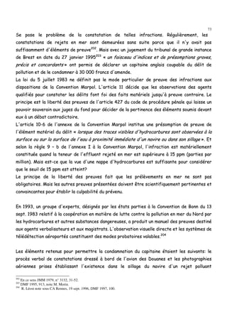 73
SSee ppoossee llee pprroobbllèèmmee ddee llaa ccoonnssttaattaattiioonn ddee tteelllleess iinnffrraaccttiioonnss.. RRéégguulliièèrreemmeenntt,, lleess
ccoonnssttaattaattiioonnss ddee rreejjeettss eenn mmeerr ssoonntt ddeemmeeuurrééeess ssaannss ssuuiittee ppaarrccee qquuee iill nn''yy aavvaaiitt ppaass
ssuuffffiissaammmmeenntt dd''éélléémmeennttss ddee pprreeuuvvee220022
.. MMaaiiss aavveecc uunn jjuuggeemmeenntt dduu ttrriibbuunnaall ddee ggrraannddee iinnssttaannccee
ddee BBrreesstt eenn ddaattee dduu 2277 jjaannvviieerr 11999955220033
«« uunn ffaaiisscceeaauu dd''iinnddiicceess eett ddee pprrééssoommppttiioonnss ggrraavveess,,
pprréécciiss eett ccoonnccoorrddaannttss »» oonntt ppeerrmmiiss ddee ddééccllaarreerr uunn ccaappiittaaiinnee aannggllaaiiss ccoouuppaabbllee dduu ddéélliitt ddee
ppoolllluuttiioonn eett ddee llee ccoonnddaammnneerr àà 3300 000000 ffrraannccss dd''aammeennddee..
LLaa llooii dduu 55 jjuuiilllleett 11998833 nnee ddééffiinniitt ppaass llee mmooddee ppaarrttiiccuulliieerr ddee pprreeuuvvee ddeess iinnffrraaccttiioonnss aauuxx
ddiissppoossiittiioonnss ddee llaa CCoonnvveennttiioonn MMaarrppooll.. LL''aarrttiiccllee 1111 ddéécciiddee qquuee lleess oobbsseerrvvaattiioonnss ddeess aaggeennttss
qquuaalliiffiiééss ppoouurr ccoonnssttaatteerr lleess ddéélliittss ffoonntt ffooii ddeess ffaaiittss mmaattéérriieellss jjuussqquu''àà pprreeuuvvee ccoonnttrraaiirree.. LLee
pprriinncciippee eesstt llaa lliibbeerrttéé ddeess pprreeuuvveess ddee ll''aarrttiiccllee 442277 dduu ccooddee ddee pprrooccéédduurree ppéénnaallee qquuii llaaiissssee uunn
ppoouuvvooiirr ssoouuvveerraaiinn aauuxx jjuuggeess dduu ffoonndd ppoouurr ddéécciiddeerr ddee llaa ppeerrttiinneennccee ddeess éélléémmeennttss ssoouummiiss ddeevvaanntt
eeuuxx àà uunn ddéébbaatt ccoonnttrraaddiiccttooiirree..
LL''aarrttiiccllee 1100--66 ddee ll''aannnneexxee ddee llaa CCoonnvveennttiioonn MMaarrppooll iinnssttiittuuee uunnee pprrééssoommppttiioonn ddee pprreeuuvvee ddee
ll''éélléémmeenntt mmaattéérriieell dduu ddéélliitt «« lloorrssqquuee ddeess ttrraacceess vviissiibblleess dd''hhyyddrrooccaarrbbuurreess ssoonntt oobbsseerrvvééeess àà llaa
ssuurrffaaccee oouu ssuurr llaa ssuurrffaaccee ddee ll''eeaauu àà pprrooxxiimmiittéé iimmmmééddiiaattee dd''uunn nnaavviirree oouu ddaannss ssoonn ssiillllaaggee »».. EEtt
sseelloonn llaa rrèèggllee 99 –– bb ddee ll''aannnneexxee II àà llaa CCoonnvveennttiioonn MMaarrppooll,, ll''iinnffrraaccttiioonn eesstt mmaattéérriieelllleemmeenntt
ccoonnssttiittuuééee qquuaanndd llaa tteenneeuurr ddee ll''eefffflluueenntt rreejjeettéé eenn mmeerr eesstt ssuuppéérriieeuurree àà 1155 ppppmm ((ppaarrttiieess ppaarr
mmiilllliioonn)).. MMaaiiss eesstt--ccee qquuee llaa vvuuee dd''uunnee nnaappppee dd''hhyyddrrooccaarrbbuurreess eesstt ssuuffffiissaannttee ppoouurr ccoonnssiiddéérreerr
qquuee llee sseeuuiill ddee 1155 ppppmm eesstt aatttteeiinntt??
LLee pprriinncciippee ddee llaa lliibbeerrttéé ddeess pprreeuuvveess ffaaiitt qquuee lleess pprrééllèèvveemmeennttss eenn mmeerr nnee ssoonntt ppaass
oobblliiggaattooiirreess.. MMaaiiss lleess aauuttrreess pprreeuuvveess pprréésseennttééeess ddooiivveenntt êêttrree sscciieennttiiffiiqquueemmeenntt ppeerrttiinneenntteess eett
ccoonnvvaaiinnccaanntteess ppoouurr ééttaabblliirr llaa ccuullppaabbiilliittéé dduu pprréévveennuu..
EEnn 11999933,, uunn ggrroouuppee dd''eexxppeerrttss,, ddééssiiggnnééss ppaarr lleess ééttaattss ppaarrttiieess àà llaa CCoonnvveennttiioonn ddee BBoonnnn dduu 1133
sseepptt.. 11998833 rreellaattiiff àà llaa ccooooppéérraattiioonn eenn mmaattiièèrree ddee lluuttttee ccoonnttrree llaa ppoolllluuttiioonn eenn mmeerr dduu NNoorrdd ppaarr
lleess hhyyddrrooccaarrbbuurreess eett aauuttrreess ssuubbssttaanncceess ddaannggeerreeuusseess,, aa pprroodduuiitt uunn mmaannuueell ddeess pprreeuuvveess ddeessttiinnéé
aauuxx aaggeennttss vveerrbbaalliissaatteeuurrss eett aauuxx mmaaggiissttrraattss.. LL''oobbsseerrvvaattiioonn vviissuueellllee ddiirreeccttee eett lleess ssyyssttèèmmeess ddee
ttééllééddéétteeccttiioonn aaéérrooppoorrttééss ccoonnssttiittuueenntt ddeess mmooddeess pprroobbaattooiirreess vvaallaabblleess..220044
LLeess éélléémmeennttss rreetteennuuss ppoouurr ppeerrmmeettttrree llaa ccoonnddaammnnaattiioonn dduu ccaappiittaaiinnee ééttaaiieenntt lleess ssuuiivvaannttss:: llee
pprrooccèèss vveerrbbaall ddee ccoonnssttaattaattiioonnss ddrreesssséé àà bboorrdd ddee ll''aavviioonn ddeess DDoouuaanneess eett lleess pphhoottooggrraapphhiieess
aaéérriieennnneess pprriisseess ééttaabblliissssaanntt ll''eexxiisstteennccee ddaannss llee ssiillllaaggee dduu nnaavviirree dd''uunn rreejjeett ppoolllluuaanntt
202
En ce sens JMM 1979, n° 3132, 31-52.
203
DMF 1995, 913, note M. Morin.
204
R. Léost note sous CA Rennes, 19 sept. 1996, DMF 1997, 100.
 