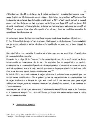 74
ss''éétteennddaanntt ssuurr 1100 àà 1155 mm.. ddee llaarrggee,, ssuurr 88 mmiilllleess nnaauuttiiqquueess eett ssee pprréésseennttaanntt ccoommmmee «« uunnee
nnaappppee iirriissééee aavveecc ttââcchheess bbrruunnââttrreess mmoorrcceellééeess »»,, ddeessccrriippttiioonn ccaarraaccttéérriissaanntt ssuuffffiissaammmmeenntt lleess
hhyyddrrooccaarrbbuurreess ccoonntteennuuss ddaannss llee lliiqquuiiddee rreejjeettéé sseelloonn llee TTGGII ;; dd''aauuttrree ppaarrtt,, ssuuiivvaanntt llee mmaannuueell
aauuccuunn rreejjeett ddoonntt llaa tteenneeuurr eenn hhyyddrrooccaarrbbuurreess eesstt iinnfféérriieeuurree oouu ééggaallee àà 1155 mmgg//ll.. nn''aa jjaammaaiiss ééttéé
ddéétteeccttéé vviissuueelllleemmeenntt eett lleess rreejjeettss ddoonntt llaa tteenneeuurr eenn hhyyddrrooccaarrbbuurreess eesstt ccoommpprriissee eennttrree1155 eett
110000mmgg//ll nnee ppeeuuvveenntt êêttrree oobbsseerrvvééss àà ppaarrttiirr dd''uunn aaéérroonneeff,, ddaannss lleess ccoonnddiittiioonnss nnoorrmmaalleess ddee
ssuurrvveeiillllaannccee ddaannss llaa mmeessuurree ooùù
iillss nnee ffoorrmmeenntt jjaammaaiiss ddee ffiillmmss ccoonnttiinnuuss dd''uunnee lloonngguueeuurr ssuuppéérriieeuurree àà qquueellqquueess ddéécciimmèèttrreess..
EEtt ll''aarrrrêêtt iimmmmééddiiaatt dduu rreejjeett dd''hhyyddrrooccaarrbbuurreess ddèèss ll''aappppaarriittiioonn ddee ll''aavviioonn ddeess DDoouuaanneess rréévvééllaaiitt
ssoonn ccaarraaccttèèrree vvoolloonnttaaiirree.. CCeettttee ddéécciissiioonn aa ééttéé ccoonnffiirrmmééee eenn aappppeell ppaarr llaa CCoouurr dd’’aappppeell ddee
RReennnneess..220055
UUnnee ffooiiss ll''iinnffrraaccttiioonn ccoonnssttaattééee iill ccoonnvviieenntt ddee ss''iinntteerrrrooggeerr ssuurr lleess ppoossssiibbiilliittééss dd''eexxoonnéérraattiioonn
ddee rreessppoonnssaabbiilliittéé dduu ccaappiittaaiinnee..
EEnn vveerrttuu ddee llaa rrèèggllee 1111 ddee ll''aannnneexxee II àà llaa ccoonnvveennttiioonn MMaarrppooll,, iill yy aa ssaauuff eenn ccaass ddee ffaauuttee
iinntteennttiioonnnneellllee oouu iinneexxccuussaabbllee ddee llaa ppaarrtt dduu ccaappiittaaiinnee ((oouu dduu pprroopprriiééttaaiirree dduu nnaavviirree)),,
eexxoonnéérraattiioonn ddee llaa rreessppoonnssaabbiilliittéé ppéénnaallee ssii «« llee rreejjeett pprroovviieenntt dd''uunnee aavvaarriiee ssuurrvveennuuee aauu nnaavviirree
oouu àà ssoonn ééqquuiippeemmeenntt »» oouu ssii llee rreejjeett eesstt ffaaiitt ppoouurr aassssuurreerr llaa pprroopprree ssééccuurriittéé dduu nnaavviirree oouu cceellllee
dd''uunn aauuttrree nnaavviirree oouu ssaauuvveerr ddeess vviieess hhuummaaiinneess eenn mmeerr..220066
LLaa LLooii ddee 11998833,, eenn ccee qquuii ccoonncceerrnnee llee rreejjeett vvoolloonnttaaiirree dd''hhyyddrrooccaarrbbuurreess nnee pprréévvooiitt ppaass cceess
cciirrccoonnssttaanncceess eexxoonnéérraattooiirreess.. EEllllee nnee pprréévvooiitt qquu''uunnee ddee cceess ppoossssiibbiilliittééss dd''eexxoonnéérraattiioonn eenn ccaass
ddee rreejjeett iinnvvoolloonnttaaiirree:: «« lloorrssqquuee llee rreejjeett eesstt ccoonnssééccuuttiiff àà ddeess mmeessuurreess aayyaanntt ppoouurr oobbjjeett
dd''éévviitteerr uunn ddaannggeerr ggrraavvee eett iimmmmiinneenntt mmeennaaççaanntt llaa ssééccuurriittéé ddeess nnaavviirreess,, llaa vviiee hhuummaaiinnee oouu
ll''eennvviirroonnnneemmeenntt »»..
DD''aauuttrree ppaarrtt,, eenn ccaass ddee rreejjeett iinnvvoolloonnttaaiirree,, ll''iinnccrriimmiinnaattiioonn eesstt ddiifffféérreennttee sseelloonn llaa llooii ffrraannççaaiissee
eett llaa CCoonnvveennttiioonn MMaarrppooll.. CC''eesstt cceettttee ddiifffféérreennccee qquu''iill ffaauutt mmaaiinntteennaanntt aannaallyysseerr ddaannss llee ccaaddrree
ddeess aacccciiddeennttss iinntteerrddiittss..
BB.. LLeess aacccciiddeennttss iinntteerrddiittss
205
CA Rennes, 19 sept. 1997, DMF 1997, 100 avec les observations de R. Leost.
206
La règle 11 ne distingue pas selon le caractère volontaire ou non de l'infraction.
 