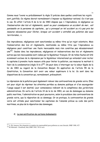 75
CCoommmmee nnoouuss ll''aavvoonnss vvuu pprrééccééddeemmmmeenntt llaa rrèèggllee 1111 pprréécciissee ddaannss qquueelllleess ccoonnddiittiioonnss lleess rreejjeettss
ssoonntt jjuussttiiffiiééss.. CCee rrééggiimmee ddeevvrraaiitt nnoorrmmaalleemmeenntt ss''iimmppoosseerr aauu llééggiissllaatteeuurr nnaattiioonnaall.. CCee nn''eesstt ppaass
llee ccaass.. EEnn eeffffeett ll''aarrttiiccllee 88 ddee llaa llooii ddee 11998833 ddiissppoossee qquuee «« ll''iimmpprruuddeennccee,, llaa nnéégglliiggeennccee oouu
ll’’iinnoobbsseerrvvaattiioonn ddeess llooiiss eett rrèègglleemmeennttss,, aayyaanntt eeuu ppoouurr ccoonnssééqquueennccee uunn aacccciiddeenntt ddee mmeerr…… eesstt
ppuunniissssaabbllee eenn llaa ppeerrssoonnnnee dduu ccaappiittaaiinnee...... qquuii aa pprroovvooqquuéé uunn tteell aacccciiddeenntt oouu nn''aa ppaass pprriiss lleess
mmeessuurreess nnéécceessssaaiirreess ppoouurr ll’’éévviitteerr,, lloorrssqquuee cceett aacccciiddeenntt aa eennttrraaîînnéé uunnee ppoolllluuttiioonn ddeess eeaauuxx
tteerrrriittoorriiaalleess...... »»..
CCeess iimmpprruuddeenncceess,, nnéégglliiggeenncceess ssoonntt ssaannccttiioonnnnééeess aauu mmêêmmee ttiittrree qquu''uunn rreejjeett vvoolloonnttaaiirree.. MMaaiiss
ll’’iinnoobbsseerrvvaattiioonn ddeess llooiiss eett rrèègglleemmeennttss,, mmeennttiioonnnnééee aauu mmêêmmee ttiittrree qquuee ll''iimmpprruuddeennccee oouu
nnéégglliiggeennccee ppeeuutt ccoonnssttiittuueerr uunnee ffaauuttee iinneexxccuussaabbllee mmaaiiss nn’’eenn ccoonnssttiittuuee ppaass nnéécceessssaaiirreemmeenntt
uunnee220077
.. SSeeuulleess ddoonncc lleess iimmpprruuddeenncceess,, nnéégglliiggeenncceess eett iinnoobbsseerrvvaattiioonnss ddeess llooiiss eett rrèègglleemmeennttss
aauuttrreess qquuee nnoonn iinneexxccuussaabblleess ssoonntt vviissééeess ppaarr llee llééggiissllaatteeuurr ffrraannççaaiiss.. OOrr ddee tteelllleess ffaauutteess oonntt ééttéé
sscciieemmmmeenntt eexxcclluueess ddee llaa rréépprreessssiioonn ppaarr llee llééggiissllaatteeuurr iinntteerrnnaattiioonnaall qquuii eenntteennddaaiitt aaiinnssii iinncciitteerr
llee ccaappiittaaiinnee àà pprreennddrree ttoouuttee mmeessuurree uuttiillee ppoouurr lliimmiitteerr llaa ppoolllluuttiioonn,, cceess mmeessuurreess llee mmeettttaanntt àà
ll’’aabbrrii ddee llaa ccoonnddaammnnaattiioonn ((rrèèggllee 1111--bb--ii))220088
.. OOnn ppeeuutt ddoonncc ss''iinntteerrrrooggeerr ssuurr llaa vvaalleeuurr llééggaallee ddee llaa
llooii ddee 11998833 aauu rreeggaarrdd ddee llaa CCoonnvveennttiioonn MMaarrppooll.. EEnn aapppplliiccaattiioonn ddee ll''aarrttiiccllee 5555 ddee llaa
CCoonnssttiittuuttiioonn,, llaa CCoonnvveennttiioonn ddooiitt aavvooiirr uunnee vvaalleeuurr ssuuppéérriieeuurree àà llaa llooii.. CCee ssoonntt ddoonncc lleess
ddiissppoossiittiioonnss ddee llaa ccoonnvveennttiioonn qquuii,, nnoorrmmaalleemmeenntt,, pprréévvaauuddrroonntt..
LLaa rréépprreessssiioonn ddee llaa ppoolllluuttiioonn ppeeuutt ééggaalleemmeenntt rreelleevveerr ddeess ccoonnttrraavveennttiioonnss ddee ggrraannddee vvooiirriiee.. EElllleess
oonntt ppoouurr oobbjjeett ddee rréépprriimmeerr lleess aatttteeiinntteess ppoorrttééeess aauu ddoommaaiinnee ppuubblliiqquuee eett dd''eenn ssaauuvveeggaarrddeerr
ll''uussaaggee aauuqquueell iill eesstt ddeessttiinnéé.. LLeeuurr ccoonnnnaaiissssaannccee rreellèèvveenntt ddee llaa ccoommppéétteennccee ddeess jjuurriiddiiccttiioonnss
aaddmmiinniissttrraattiivveess.. EEnn vveerrttuu ddee ll''aarrttiiccllee 1144 ddee llaa llooii ddee 11998833,, eenn ccaass ddee ddoommmmaaggeess aauu ddoommaaiinnee
ppuubblliicc mmaarriittiimmee,, ll''aaddmmiinniissttrraattiioonn nnee ppeeuutt ppoouurrssuuiivvrree,, sseelloonn llaa pprrooccéédduurree ddeess ccoonnttrraavveennttiioonnss ddee
ggrraannddee vvooiirriiee,, qquuee llaa rrééppaarraattiioonn ddee ccee ddoommmmaaggee.. OOrr eenn pprraattiiqquuee,, llaa ccoonnttrraavveennttiioonn ddee ggrraannddee
vvooiirriiee eesstt uuttiilliissééee ppoouurr ssaannccttiioonnnneerr lleess ccaappiittaaiinneess ddee ll''aammeennddee pprréévvuuee aauu ccooddee ddeess ppoorrttss
mmaarriittiimmeess,, eenn pplluuss ddee llaa rrééppaarraattiioonn ddeess ddoommmmaaggeess..
CC.. LLaa nnoonn nnoottiiffiiccaattiioonn ddee cceerrttaaiinnss éévvéénneemmeennttss
207
V. Ph. Jeanson, Des disparités en matière de responsabilité pour pollution en zone littorale, DMF 1988, 427.
208
M. Rémond – Gouilloud, ibid, DMF 1983, 703 et suiv.
 